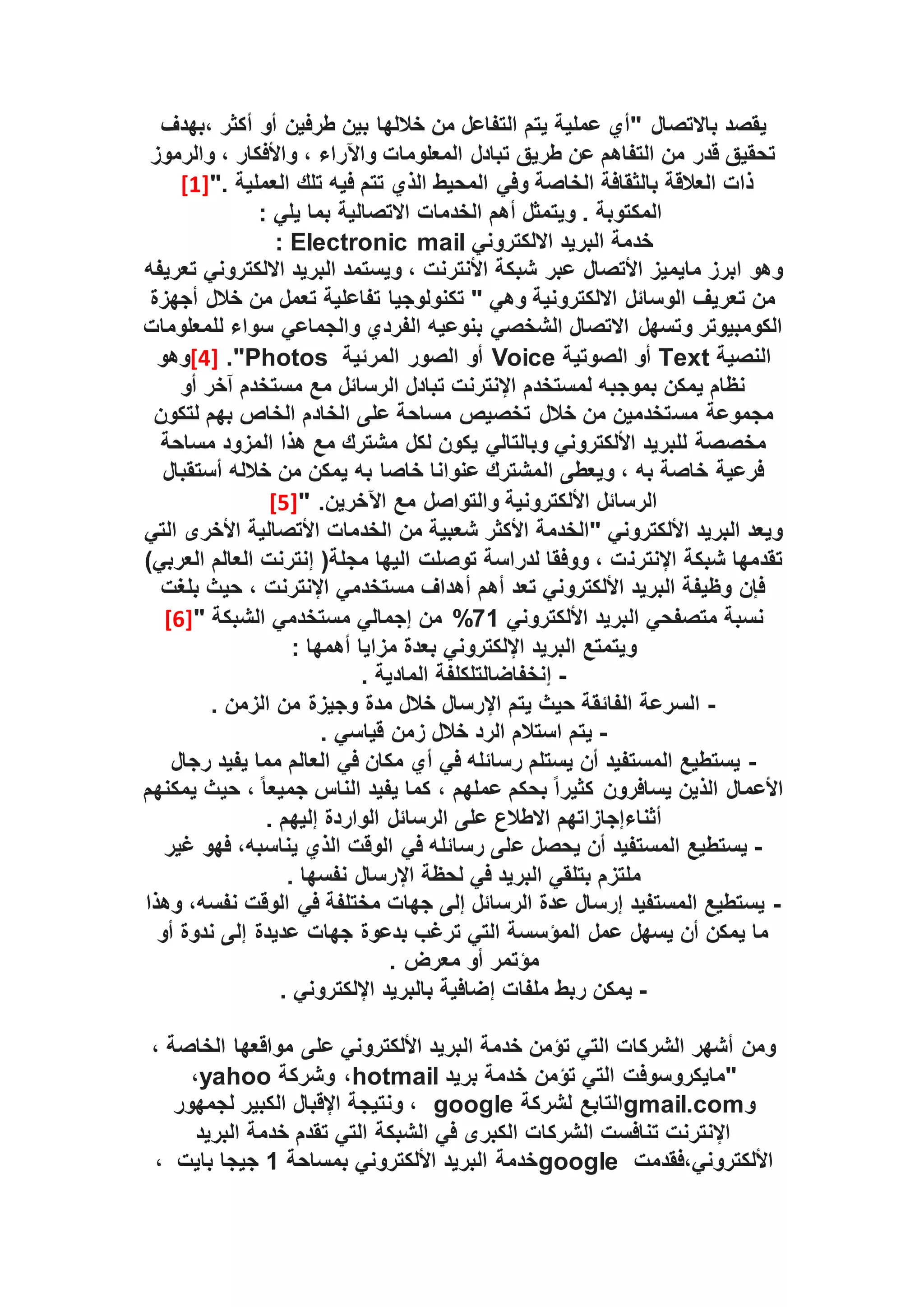 ‫يقصد‬
‫باالتصال‬
‫بهدف‬، ‫أكثر‬ ‫أو‬ ‫طرفين‬ ‫بين‬ ‫خاللها‬ ‫من‬ ‫التفاعل‬ ‫يتم‬ ‫عملية‬ ‫"أي‬
‫والرموز‬ ، ‫واألفكار‬ ، ‫واآلراء‬ ‫المعلومات‬ ‫تبادل‬ ‫طريق‬ ‫عن‬ ‫التفاهم‬ ‫من‬ ‫قدر‬ ‫تحقيق‬
". ‫العملية‬ ‫تلك‬ ‫فيه‬ ‫تتم‬ ‫الذي‬ ‫المحيط‬ ‫وفي‬ ‫الخاصة‬ ‫بالثقافة‬ ‫العالقة‬ ‫ذات‬
[1]
‫الخدمات‬ ‫أهم‬ ‫ويتمثل‬ . ‫المكتوبة‬
‫االتصالية‬
: ‫يلي‬ ‫بما‬
‫االلكتروني‬ ‫البريد‬ ‫خدمة‬
Electronic mail
:
‫األتصال‬ ‫مايميز‬ ‫ابرز‬ ‫وهو‬
‫تعريفه‬ ‫االلكتروني‬ ‫البريد‬ ‫ويستمد‬ ، ‫األنترنت‬ ‫شبكة‬ ‫عبر‬
‫أجهزة‬ ‫خالل‬ ‫من‬ ‫تعمل‬ ‫تفاعلية‬ ‫تكنولوجيا‬ " ‫وهي‬ ‫االلكترونية‬ ‫الوسائل‬ ‫تعريف‬ ‫من‬
‫للمعلومات‬ ‫سواء‬ ‫والجماعي‬ ‫الفردي‬ ‫بنوعيه‬ ‫الشخصي‬ ‫االتصال‬ ‫وتسهل‬ ‫الكومبيوتر‬
‫النصية‬
Text
‫الصوتية‬ ‫أو‬
Voice
‫المرئية‬ ‫الصور‬ ‫أو‬
Photos
."
[4]
‫وهو‬
‫أو‬ ‫آخر‬ ‫مستخدم‬ ‫مع‬ ‫الرسائل‬ ‫تبادل‬ ‫اإلنترنت‬ ‫لمستخدم‬ ‫بموجبه‬ ‫يمكن‬ ‫نظام‬
‫مجموعة‬
‫مس‬
‫لتكون‬ ‫بهم‬ ‫الخاص‬ ‫الخادم‬ ‫على‬ ‫مساحة‬ ‫تخصيص‬ ‫خالل‬ ‫من‬ ‫تخدمين‬
‫مساحة‬ ‫المزود‬ ‫هذا‬ ‫مع‬ ‫مشترك‬ ‫لكل‬ ‫يكون‬ ‫وبالتالي‬ ‫األلكتروني‬ ‫للبريد‬ ‫مخصصة‬
‫أستقبال‬ ‫خالله‬ ‫من‬ ‫يمكن‬ ‫به‬ ‫خاصا‬ ‫عنوانا‬ ‫المشترك‬ ‫ويعطى‬ ، ‫به‬ ‫خاصة‬ ‫فرعية‬
" .‫اآلخرين‬ ‫مع‬ ‫والتواصل‬ ‫األلكترونية‬ ‫الرسائل‬
[5]
‫التي‬ ‫األخرى‬ ‫األتصالية‬ ‫الخدمات‬ ‫من‬ ‫شعبية‬ ‫األكثر‬ ‫"الخدمة‬ ‫األلكتروني‬ ‫البريد‬ ‫ويعد‬
‫اإلنترن‬ ‫شبكة‬ ‫تقدمها‬
)‫العربي‬ ‫العالم‬ ‫إنترنت‬ (‫مجلة‬ ‫اليها‬ ‫توصلت‬ ‫لدراسة‬ ‫ووفقا‬ ، ‫ت‬
‫بلغت‬ ‫حيث‬ ، ‫اإلنترنت‬ ‫مستخدمي‬ ‫أهداف‬ ‫أهم‬ ‫تعد‬ ‫األلكتروني‬ ‫البريد‬ ‫وظيفة‬ ‫فإن‬
‫األلكتروني‬ ‫البريد‬ ‫متصفحي‬ ‫نسبة‬
71
%
" ‫الشبكة‬ ‫مستخدمي‬ ‫إجمالي‬ ‫من‬
[6]
: ‫أهمها‬ ‫مزايا‬ ‫بعدة‬ ‫اإللكتروني‬ ‫البريد‬ ‫ويتمتع‬
-
. ‫المادية‬ ‫إنخفاضالتلكلفة‬
-
. ‫الزمن‬ ‫من‬ ‫وجيزة‬ ‫مدة‬ ‫خالل‬ ‫اإلرسال‬ ‫يتم‬ ‫حيث‬ ‫الفائقة‬ ‫السرعة‬
-
. ‫قياسي‬ ‫زمن‬ ‫خالل‬ ‫الرد‬ ‫استالم‬ ‫يتم‬
-
‫رجال‬ ‫يفيد‬ ‫مما‬ ‫العالم‬ ‫في‬ ‫مكان‬ ‫أي‬ ‫في‬ ‫رسائله‬ ‫يستلم‬ ‫أن‬ ‫المستفيد‬ ‫يستطيع‬
‫يمكنهم‬ ‫حيث‬ ، ً‫ا‬‫جميع‬ ‫الناس‬ ‫يفيد‬ ‫كما‬ ، ‫عملهم‬ ‫بحكم‬ ً‫ا‬‫كثير‬ ‫يسافرون‬ ‫الذين‬ ‫األعمال‬
. ‫إليهم‬ ‫الواردة‬ ‫الرسائل‬ ‫على‬ ‫االطالع‬ ‫أثناءإجازاتهم‬
-
‫ع‬ ‫يحصل‬ ‫أن‬ ‫المستفيد‬ ‫يستطيع‬
‫غير‬ ‫فهو‬ ،‫يناسبه‬ ‫الذي‬ ‫الوقت‬ ‫في‬ ‫رسائله‬ ‫لى‬
. ‫نفسها‬ ‫اإلرسال‬ ‫لحظة‬ ‫في‬ ‫البريد‬ ‫بتلقي‬ ‫ملتزم‬
-
‫وهذا‬ ،‫نفسه‬ ‫الوقت‬ ‫في‬ ‫مختلفة‬ ‫جهات‬ ‫إلى‬ ‫الرسائل‬ ‫عدة‬ ‫إرسال‬ ‫المستفيد‬ ‫يستطيع‬
‫أو‬ ‫ندوة‬ ‫إلى‬ ‫عديدة‬ ‫جهات‬ ‫بدعوة‬ ‫ترغب‬ ‫التي‬ ‫المؤسسة‬ ‫عمل‬ ‫يسهل‬ ‫أن‬ ‫يمكن‬ ‫ما‬
. ‫معرض‬ ‫أو‬ ‫مؤتمر‬
-
‫إ‬ ‫ملفات‬ ‫ربط‬ ‫يمكن‬
. ‫اإللكتروني‬ ‫بالبريد‬ ‫ضافية‬
، ‫الخاصة‬ ‫مواقعها‬ ‫على‬ ‫األلكتروني‬ ‫البريد‬ ‫خدمة‬ ‫تؤمن‬ ‫التي‬ ‫الشركات‬ ‫أشهر‬ ‫ومن‬
‫بريد‬ ‫خدمة‬ ‫تؤمن‬ ‫التي‬ ‫"مايكروسوفت‬
hotmail
‫وشركة‬ ،
yahoo
،
‫و‬
gmail.com
‫لشركة‬ ‫التابع‬
google
‫لجمهور‬ ‫الكبير‬ ‫اإلقبال‬ ‫ونتيجة‬ ،
‫الشبكة‬ ‫في‬ ‫الكبرى‬ ‫الشركات‬ ‫تنافست‬ ‫اإلنترنت‬
‫البريد‬ ‫خدمة‬ ‫تقدم‬ ‫التي‬
‫فقدمت‬،‫األلكتروني‬
google
‫بمساحة‬ ‫األلكتروني‬ ‫البريد‬ ‫خدمة‬
1
‫بايت‬ ‫جيجا‬
،
 