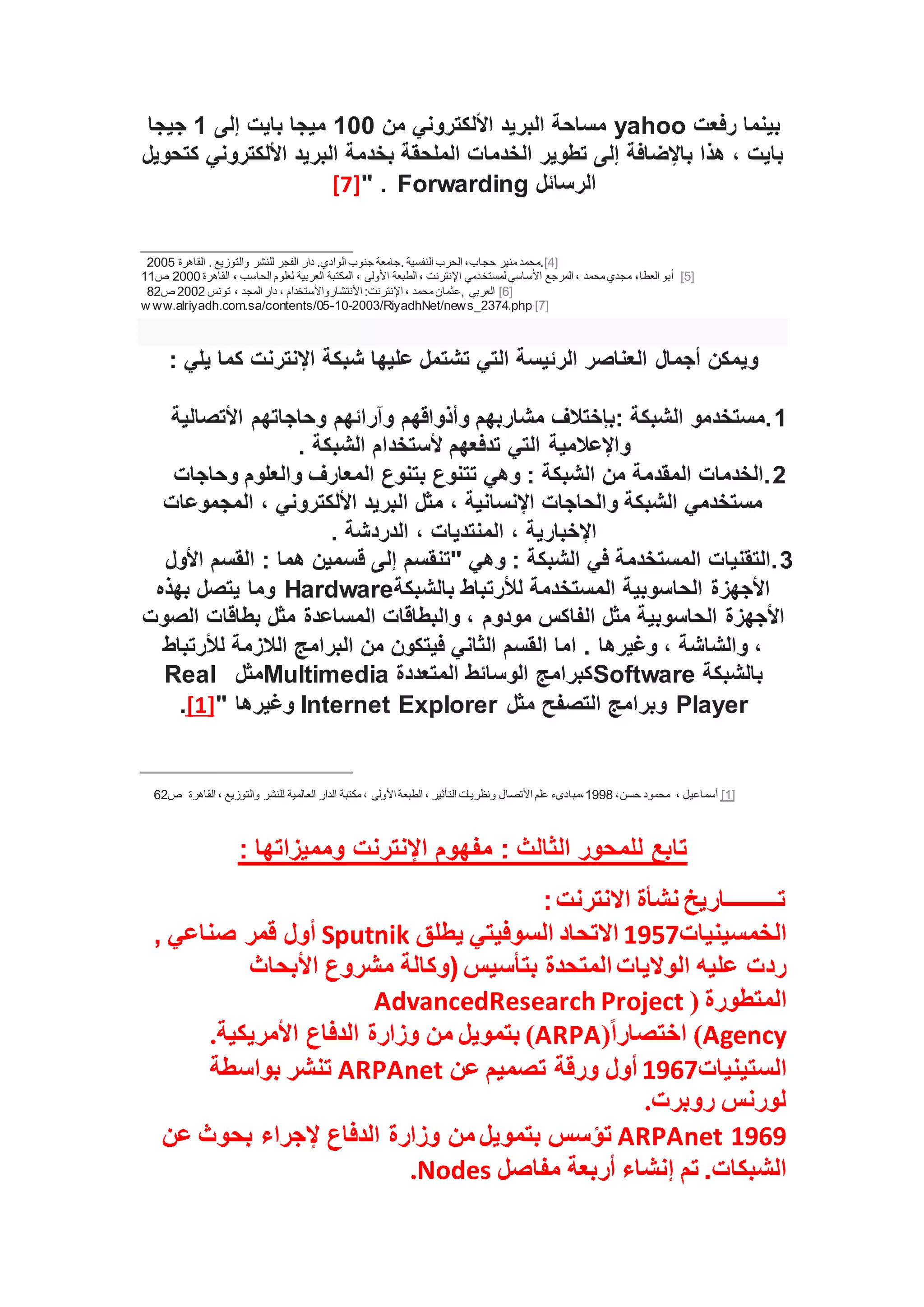 ‫رفعت‬ ‫بينما‬
yahoo
‫من‬ ‫األلكتروني‬ ‫البريد‬ ‫مساحة‬
100
‫إلى‬ ‫بايت‬ ‫ميجا‬
1
‫جيجا‬
‫كتحويل‬ ‫األلكتروني‬ ‫البريد‬ ‫بخدمة‬ ‫الملحقة‬ ‫الخدمات‬ ‫تطوير‬ ‫إلى‬ ‫باإلضافة‬ ‫هذا‬ ، ‫بايت‬
‫الرسائل‬
Forwarding
" .
[7]
[4]
‫وا‬ ‫للنشر‬ ‫الفجر‬ ‫دار‬ .‫الوادي‬ ‫جنوب‬ ‫جامعة‬. ‫النفسية‬ ‫الحرب‬ ،‫حجاب‬ ‫منير‬ ‫محمد‬.
‫القاهرة‬ . ‫لتوزيع‬
2005
[5]
‫لمستخ‬ ‫األساسي‬ ‫المرجع‬ ، ‫محمد‬ ‫مجدي‬ ،‫العطا‬ ‫أبو‬
‫القاهرة‬ ، ‫الحاسب‬ ‫لعلوم‬ ‫العربية‬ ‫المكتبة‬ ، ‫األولى‬ ‫الطبعة‬ ، ‫اإلنترنت‬ ‫دمي‬
2000
‫ص‬
11
[6]
‫تونس‬ ، ‫المجد‬ ‫دار‬ ، ‫األنتشارواألستخدام‬ :‫اإلنترنت‬ ، ‫محمد‬ ‫عثمان‬, ‫العربي‬
2002
‫ص‬
82
[7]
w ww.alriyadh.com.sa/contents/05-10-2003/RiyadhNet/news_2374.php
: ‫يلي‬ ‫كما‬ ‫اإلنترنت‬ ‫شبكة‬ ‫عليها‬ ‫تشتمل‬ ‫التي‬ ‫الرئيسة‬ ‫العناصر‬ ‫أجمال‬ ‫ويمكن‬
1
‫األتصالية‬ ‫وحاجاتهم‬ ‫وآرائهم‬ ‫وأذواقهم‬ ‫مشاربهم‬ ‫بإختالف‬: ‫الشبكة‬ ‫مستخدمو‬.
‫التي‬ ‫واإلعالمية‬
. ‫الشبكة‬ ‫ألستخدام‬ ‫تدفعهم‬
2
‫وحاجات‬ ‫والعلوم‬ ‫المعارف‬ ‫بتنوع‬ ‫تتنوع‬ ‫وهي‬ : ‫الشبكة‬ ‫من‬ ‫المقدمة‬ ‫الخدمات‬.
‫المجموعات‬ ، ‫األلكتروني‬ ‫البريد‬ ‫مثل‬ ، ‫اإلنسانية‬ ‫والحاجات‬ ‫الشبكة‬ ‫مستخدمي‬
. ‫الدردشة‬ ، ‫المنتديات‬ ، ‫اإلخبارية‬
3
‫هما‬ ‫قسمين‬ ‫إلى‬ ‫"تنقسم‬ ‫وهي‬ : ‫الشبكة‬ ‫في‬ ‫المستخدمة‬ ‫التقنيات‬.
‫األول‬ ‫القسم‬ :
‫بالشبكة‬ ‫لألرتباط‬ ‫المستخدمة‬ ‫الحاسوبية‬ ‫األجهزة‬
Hardware
‫بهذه‬ ‫يتصل‬ ‫وما‬
‫الصوت‬ ‫بطاقات‬ ‫مثل‬ ‫المساعدة‬ ‫والبطاقات‬ ، ‫مودوم‬ ‫الفاكس‬ ‫مثل‬ ‫الحاسوبية‬ ‫األجهزة‬
‫لألرتباط‬ ‫الالزمة‬ ‫البرامج‬ ‫من‬ ‫فيتكون‬ ‫الثاني‬ ‫القسم‬ ‫اما‬ . ‫وغيرها‬ ، ‫والشاشة‬ ،
‫بالشبكة‬
Software
‫كبرامج‬
‫المتعددة‬ ‫الوسائط‬
Multimedia
‫مثل‬
Real
Player
‫التصفح‬ ‫وبرامج‬
‫مثل‬
Internet Explorer
" ‫وغيرها‬
[1]
.
[1]
، ‫أسماعيل‬
،‫حسن‬ ‫محمود‬
1998
‫األتصال‬ ‫علم‬ ‫مبادىء‬،
‫القاهرة‬ ، ‫والتوزيع‬ ‫للنشر‬ ‫العالمية‬ ‫الدار‬ ‫مكتبة‬ ، ‫األولى‬ ‫الطبعة‬ ، ‫التأثير‬ ‫ونظريات‬
‫ص‬
62
: ‫ومميزاتها‬ ‫اإلنترنت‬ ‫مفهوم‬ : ‫الثالث‬ ‫للمحور‬ ‫تابع‬
‫االنترنت‬ ‫نشأة‬ ‫تـــــــــاريخ‬
:
‫الخمسينيات‬
1957
‫يطلق‬ ‫السوفيتي‬ ‫االتحاد‬
Sputnik
, ‫صناعي‬ ‫قمر‬ ‫أول‬
‫المتحدة‬ ‫الواليات‬ ‫عليه‬ ‫ردت‬
‫األبحاث‬ ‫مشروع‬ ‫(وكالة‬ ‫بتأسيس‬
‫المتطورة‬
(
AdvancedResearch Project
Agency
)
ً‫ا‬‫اختصار‬
(
ARPA
)
‫األمريكية‬ ‫الدفاع‬ ‫وزارة‬ ‫من‬ ‫بتمويل‬
.
‫الستينيات‬
1967
‫عن‬ ‫تصميم‬ ‫ورقة‬ ‫أول‬
ARPAnet
‫بواسطة‬ ‫تنشر‬
‫روبرت‬ ‫لورنس‬
.
1969
ARPAnet
‫عن‬ ‫بحوث‬ ‫إلجراء‬ ‫الدفاع‬ ‫وزارة‬ ‫من‬ ‫بتمويل‬ ‫تؤسس‬
‫إنش‬ ‫تم‬ .‫الشبكات‬
‫مفاصل‬ ‫أربعة‬ ‫اء‬
Nodes
.
 