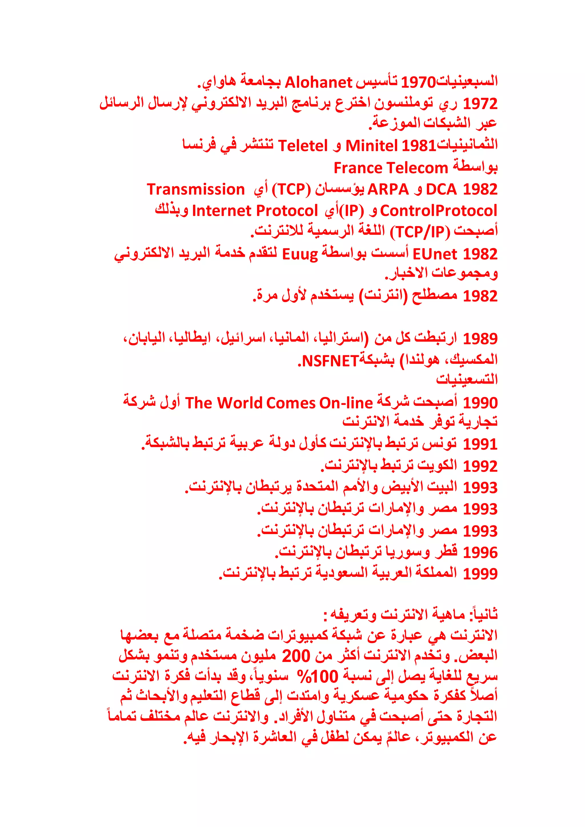 ‫السبعينيات‬
1970
‫تأسيس‬
Alohanet
‫هاواي‬ ‫بجامعة‬
.
1972
‫الرسائل‬ ‫إلرسال‬ ‫االلكتروني‬ ‫البريد‬ ‫برنامج‬ ‫اخترع‬ ‫توملنسون‬ ‫ري‬
‫الموزعة‬ ‫الشبكات‬ ‫عبر‬
.
‫الثمانينيات‬
1981
Minitel
‫و‬
Teletel
‫فرنسا‬ ‫في‬ ‫تنتشر‬
‫بواسطة‬
France Telecom
1982
DCA
‫و‬
ARPA
‫يؤسسان‬
(
TCP
)
‫أي‬
Transmission
ControlProtocol
‫و‬
(
IP
)
‫أي‬
Internet Protocol
‫وبذلك‬
‫أصبحت‬
(
TCP/IP
)
‫لالنترنت‬ ‫الرسمية‬ ‫اللغة‬
.
1982
EUnet
‫بواسطة‬ ‫أسست‬
Euug
‫االلكتروني‬ ‫البريد‬ ‫خدمة‬ ‫لتقدم‬
‫االخبار‬ ‫ومجموعات‬
.
1982
‫مرة‬ ‫ألول‬ ‫يستخدم‬ )‫(انترنت‬ ‫مصطلح‬
.
1989
‫اسرا‬ ،‫المانيا‬ ،‫(استراليا‬ ‫من‬ ‫كل‬ ‫ارتبطت‬
،‫اليابان‬ ،‫ايطاليا‬ ،‫ئيل‬
‫بشبكة‬ )‫هولندا‬ ،‫المكسيك‬
NSFNET
.
‫التسعينيات‬
1990
‫شركة‬ ‫أصبحت‬
The World Comes On-line
‫شركة‬ ‫أول‬
‫االنترنت‬ ‫خدمة‬ ‫توفر‬ ‫تجارية‬
1991
‫بالشبكة‬ ‫ترتبط‬ ‫عربية‬ ‫دولة‬ ‫كأول‬ ‫باإلنترنت‬ ‫ترتبط‬ ‫تونس‬
.
1992
‫باإلنترنت‬ ‫ترتبط‬ ‫الكويت‬
.
1993
‫واألمم‬ ‫األبيض‬ ‫البيت‬
‫باإلنترنت‬ ‫يرتبطان‬ ‫المتحدة‬
.
1993
‫باإلنترنت‬ ‫ترتبطان‬ ‫واإلمارات‬ ‫مصر‬
.
1993
‫باإلنترنت‬ ‫ترتبطان‬ ‫واإلمارات‬ ‫مصر‬
.
1996
‫باإلنترنت‬ ‫ترتبطان‬ ‫وسوريا‬ ‫قطر‬
.
1999
‫باإلنترنت‬ ‫ترتبط‬ ‫السعودية‬ ‫العربية‬ ‫المملكة‬
.
‫وتعريفه‬ ‫االنترنت‬ ‫ماهية‬ :ً‫ا‬‫ثاني‬
:
‫ض‬ ‫كمبيوترات‬ ‫شبكة‬ ‫عن‬ ‫عبارة‬ ‫هي‬ ‫االنترنت‬
‫بعضها‬ ‫مع‬ ‫متصلة‬ ‫خمة‬
‫من‬ ‫أكثر‬ ‫االنترنت‬ ‫وتخدم‬ .‫البعض‬
200
‫بشكل‬ ‫وتنمو‬ ‫مستخدم‬ ‫مليون‬
‫نسبة‬ ‫إلى‬ ‫يصل‬ ‫للغاية‬ ‫سريع‬
100
%
‫االنترنت‬ ‫فكرة‬ ‫بدأت‬ ‫وقد‬ ،ً‫ا‬‫سنوي‬
‫ثم‬ ‫واألبحاث‬ ‫التعليم‬ ‫قطاع‬ ‫إلى‬ ‫وامتدت‬ ‫عسكرية‬ ‫حكومية‬ ‫كفكرة‬ ً‫ال‬‫أص‬
‫مختل‬ ‫عالم‬ ‫واالنترنت‬ .‫األفراد‬ ‫متناول‬ ‫في‬ ‫أصبحت‬ ‫حتى‬ ‫التجارة‬
ً‫ا‬‫تمام‬ ‫ف‬
‫فيه‬ ‫اإلبحار‬ ‫العاشرة‬ ‫في‬ ‫لطفل‬ ‫يمكن‬ ٌ‫م‬‫عال‬ ،‫الكمبيوتر‬ ‫عن‬
.
 