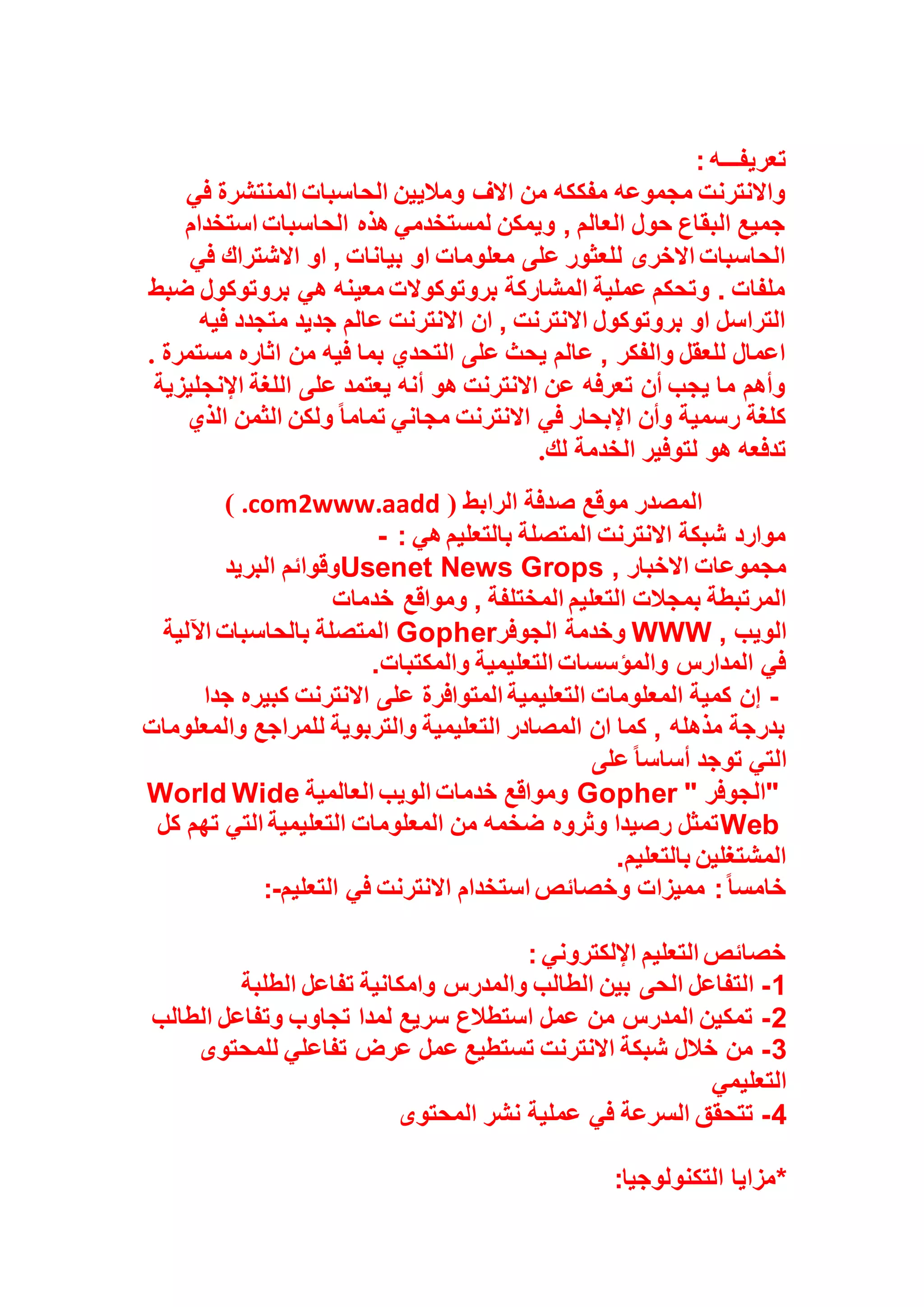 : ‫تعريفـــه‬
‫في‬ ‫المنتشرة‬ ‫الحاسبات‬ ‫وماليين‬ ‫االف‬ ‫من‬ ‫مفككه‬ ‫مجموعه‬ ‫واالنترنت‬
‫استخدام‬ ‫الحاسبات‬ ‫هذه‬ ‫لمستخدمي‬ ‫ويمكن‬ , ‫العالم‬ ‫حول‬ ‫البقاع‬ ‫جميع‬
‫االشتراك‬ ‫او‬ , ‫بيانات‬ ‫او‬ ‫معلومات‬ ‫على‬ ‫للعثور‬ ‫االخرى‬ ‫الحاسبات‬
‫في‬
‫ضبط‬ ‫بروتوكول‬ ‫هي‬ ‫معينه‬ ‫بروتوكوالت‬ ‫المشاركة‬ ‫عملية‬ ‫وتحكم‬ . ‫ملفات‬
‫فيه‬ ‫متجدد‬ ‫جديد‬ ‫عالم‬ ‫االنترنت‬ ‫ان‬ , ‫االنترنت‬ ‫بروتوكول‬ ‫او‬ ‫التراسل‬
‫مستمرة‬ ‫اثاره‬ ‫من‬ ‫فيه‬ ‫بما‬ ‫التحدي‬ ‫على‬ ‫يحث‬ ‫عالم‬ , ‫والفكر‬ ‫للعقل‬ ‫اعمال‬
.
‫اإلنج‬ ‫اللغة‬ ‫على‬ ‫يعتمد‬ ‫أنه‬ ‫هو‬ ‫االنترنت‬ ‫عن‬ ‫تعرفه‬ ‫أن‬ ‫يجب‬ ‫ما‬ ‫وأهم‬
‫ليزية‬
‫الذي‬ ‫الثمن‬ ‫ولكن‬ ً‫ا‬‫تمام‬ ‫مجاني‬ ‫االنترنت‬ ‫في‬ ‫اإلبحار‬ ‫وأن‬ ‫رسمية‬ ‫كلغة‬
‫لك‬ ‫الخدمة‬ ‫لتوفير‬ ‫هو‬ ‫تدفعه‬
.
( ‫الرابط‬ ‫صدفة‬ ‫موقع‬ ‫المصدر‬
www.aadd
2
.com
)
: ‫هي‬ ‫بالتعليم‬ ‫المتصلة‬ ‫االنترنت‬ ‫شبكة‬ ‫موارد‬
-
‫االخبار‬ ‫مجموعات‬
Usenet News Grops ,
‫البريد‬ ‫وقوائم‬
‫التعليم‬ ‫بمجالت‬ ‫المرتبطة‬
‫خدمات‬ ‫ومواقع‬ , ‫المختلفة‬
‫الويب‬
WWW ,
‫الجوفر‬ ‫وخدمة‬
Gopher
‫اآللية‬ ‫بالحاسبات‬ ‫المتصلة‬
‫والمكتبات‬ ‫التعليمية‬ ‫والمؤسسات‬ ‫المدارس‬ ‫في‬
.
-
‫جدا‬ ‫كبيره‬ ‫االنترنت‬ ‫على‬ ‫المتوافرة‬ ‫التعليمية‬ ‫المعلومات‬ ‫كمية‬ ‫إن‬
‫والمعلومات‬ ‫للمراجع‬ ‫والتربوية‬ ‫التعليمية‬ ‫المصادر‬ ‫ان‬ ‫كما‬ , ‫مذهله‬ ‫بدرجة‬
‫ا‬
‫على‬ً‫ا‬‫أساس‬ ‫توجد‬ ‫لتي‬
"
‫الجوفر‬
Gopher "
‫العالمية‬ ‫الويب‬ ‫خدمات‬ ‫ومواقع‬
World Wide
Web
‫كل‬ ‫تهم‬ ‫التي‬ ‫التعليمية‬ ‫المعلومات‬ ‫من‬ ‫ضخمه‬ ‫وثروه‬ ‫رصيدا‬ ‫تمثل‬
‫بالتعليم‬ ‫المشتغلين‬
.
‫التعليم‬ ‫في‬ ‫االنترنت‬ ‫استخدام‬ ‫وخصائص‬ ‫مميزات‬ :ً‫ا‬‫خامس‬
:-
: ‫اإللكتروني‬ ‫التعليم‬ ‫خصائص‬
1
-
‫الحى‬ ‫التفاعل‬
‫الطلبة‬ ‫تفاعل‬ ‫وامكانية‬ ‫والمدرس‬ ‫الطالب‬ ‫بين‬
2
-
‫الطالب‬ ‫وتفاعل‬ ‫تجاوب‬ ‫لمدا‬ ‫سريع‬ ‫استطالع‬ ‫عمل‬ ‫من‬ ‫المدرس‬ ‫تمكين‬
3
-
‫للمحتوى‬ ‫تفاعلي‬ ‫عرض‬ ‫عمل‬ ‫تستطيع‬ ‫االنترنت‬ ‫شبكة‬ ‫خالل‬ ‫من‬
‫التعليمي‬
4
-
‫المحتوى‬ ‫نشر‬ ‫عملية‬ ‫في‬ ‫السرعة‬ ‫تتحقق‬
*
‫التكنولوجيا‬ ‫مزايا‬
:
 