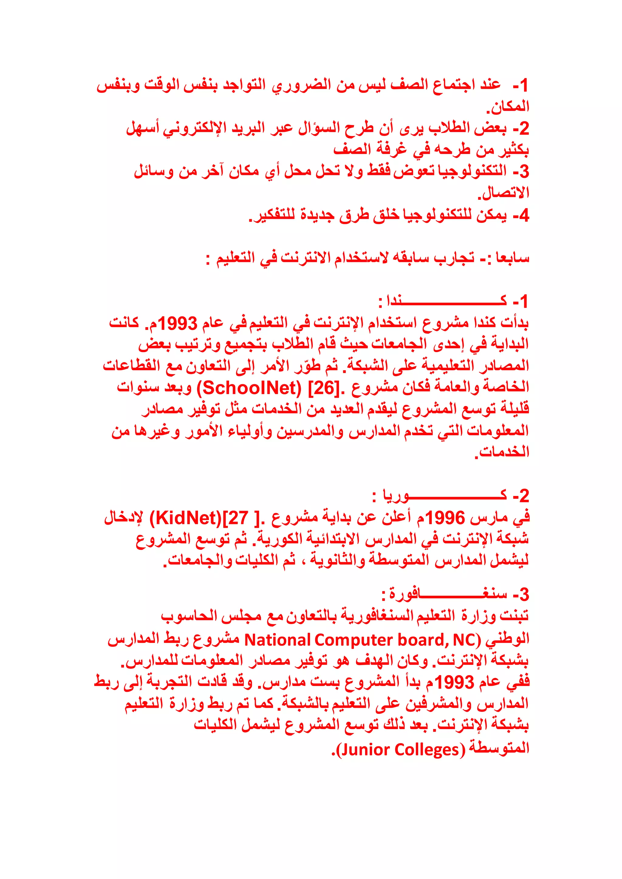 1
-
‫الضرو‬ ‫من‬ ‫ليس‬ ‫الصف‬ ‫اجتماع‬ ‫عند‬
‫وبنفس‬ ‫الوقت‬ ‫بنفس‬ ‫التواجد‬ ‫ري‬
‫المكان‬
.
2
-
‫أسهل‬ ‫اإللكتروني‬ ‫البريد‬ ‫عبر‬ ‫السؤال‬ ‫طرح‬ ‫أن‬ ‫يرى‬ ‫الطالب‬ ‫بعض‬
‫الصف‬ ‫غرفة‬ ‫في‬ ‫طرحه‬ ‫من‬ ‫بكثير‬
3
-
‫وسائل‬ ‫من‬ ‫آخر‬ ‫مكان‬ ‫أي‬ ‫محل‬ ‫تحل‬ ‫وال‬ ‫فقط‬ ‫تعوض‬ ‫التكنولوجيا‬
‫االتصال‬
.
4
-
‫للتفكير‬ ‫جديدة‬ ‫طرق‬ ‫خلق‬ ‫للتكنولوجيا‬ ‫يمكن‬
.
: ‫سابعا‬
-
‫الس‬ ‫سابقه‬ ‫تجارب‬
‫التعليم‬ ‫في‬ ‫االنترنت‬ ‫تخدام‬
:
1
-
‫كــــــــــــــــــــــــــندا‬
:
‫عام‬ ‫في‬ ‫التعليم‬ ‫في‬ ‫اإلنترنت‬ ‫استخدام‬ ‫مشروع‬ ‫كندا‬ ‫بدأت‬
1993
‫كانت‬ .‫م‬
‫بعض‬ ‫وترتيب‬ ‫بتجميع‬ ‫الطالب‬ ‫قام‬ ‫حيث‬ ‫الجامعات‬ ‫إحدى‬ ‫في‬ ‫البداية‬
‫القطاعات‬ ‫مع‬ ‫التعاون‬ ‫إلى‬ ‫األمر‬ ‫ر‬ّ‫طو‬ ‫ثم‬ .‫الشبكة‬ ‫على‬ ‫التعليمية‬ ‫المصادر‬
‫مشروع‬ ‫فكان‬ ‫والعامة‬ ‫الخاصة‬
(SchoolNet) [26].
‫سنوات‬ ‫وبعد‬
‫مصادر‬ ‫توفير‬ ‫مثل‬ ‫الخدمات‬ ‫من‬ ‫العديد‬ ‫ليقدم‬ ‫المشروع‬ ‫توسع‬ ‫قليلة‬
‫من‬ ‫وغيرها‬ ‫األمور‬ ‫وأولياء‬ ‫والمدرسين‬ ‫المدارس‬ ‫تخدم‬ ‫التي‬ ‫المعلومات‬
‫الخدمات‬
.
2
-
‫كــــــــــــــــــــــــوريا‬
:
‫مارس‬ ‫في‬
1996
‫مشروع‬ ‫بداية‬ ‫عن‬ ‫أعلن‬ ‫م‬
(KidNet)[27 ].
‫إلدخال‬
‫المشروع‬ ‫توسع‬ ‫ثم‬ .‫الكورية‬ ‫االبتدائية‬ ‫المدارس‬ ‫في‬ ‫اإلنترنت‬ ‫شبكة‬
‫والجامعات‬ ‫الكليات‬ ‫ثم‬ ، ‫والثانوية‬ ‫المتوسطة‬ ‫المدارس‬ ‫ليشمل‬
.
3
-
‫سنغــــــــــــــــافورة‬
:
‫الحاسوب‬ ‫مجلس‬ ‫مع‬ ‫بالتعاون‬ ‫السنغافورية‬ ‫التعليم‬ ‫وزارة‬ ‫تبنت‬
‫الوطني‬
(
National Computer board, NC
‫المدارس‬ ‫ربط‬ ‫مشروع‬
.‫للمدارس‬ ‫المعلومات‬ ‫مصادر‬ ‫توفير‬ ‫هو‬ ‫الهدف‬ ‫وكان‬ .‫اإلنترنت‬ ‫بشبكة‬
‫عام‬ ‫ففي‬
1993
‫ربط‬ ‫إلى‬ ‫التجربة‬ ‫قادت‬ ‫وقد‬ .‫مدارس‬ ‫بست‬ ‫المشروع‬ ‫بدأ‬ ‫م‬
‫التعليم‬ ‫وزارة‬ ‫ربط‬ ‫تم‬ ‫كما‬ .‫بالشبكة‬ ‫التعليم‬ ‫على‬ ‫والمشرفين‬ ‫المدارس‬
‫ليشمل‬ ‫المشروع‬ ‫توسع‬ ‫ذلك‬ ‫بعد‬ .‫اإلنترنت‬ ‫بشبكة‬
‫الكليات‬
‫المتوسطة‬
(
Junior Colleges
.)
 
