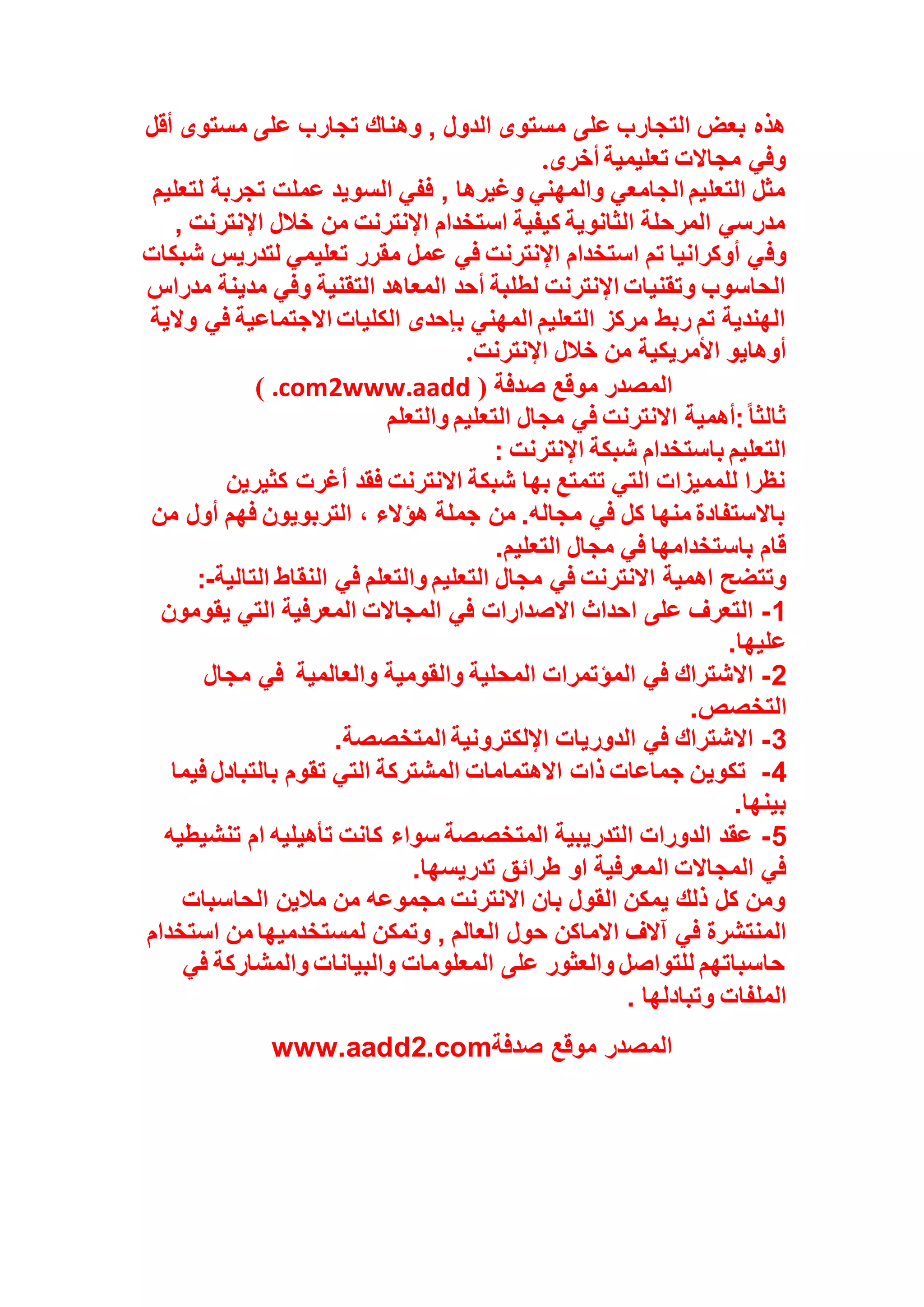 ‫أقل‬ ‫مستوى‬ ‫على‬ ‫تجارب‬ ‫وهناك‬ , ‫الدول‬ ‫مستوى‬ ‫على‬ ‫التجارب‬ ‫بعض‬ ‫هذه‬
‫أخرى‬ ‫تعليمية‬ ‫مجاالت‬ ‫وفي‬
.
‫لتعليم‬ ‫تجربة‬ ‫عملت‬ ‫السويد‬ ‫ففي‬ , ‫وغيرها‬ ‫والمهني‬ ‫الجامعي‬ ‫التعليم‬ ‫مثل‬
, ‫اإلنترنت‬ ‫خالل‬ ‫من‬ ‫اإلنترنت‬ ‫استخدام‬ ‫كيفية‬ ‫الثانوية‬ ‫المرحلة‬ ‫مدرسي‬
‫وف‬
‫شبكات‬ ‫لتدريس‬ ‫تعليمي‬ ‫مقرر‬ ‫عمل‬ ‫في‬ ‫اإلنترنت‬ ‫استخدام‬ ‫تم‬ ‫أوكرانيا‬ ‫ي‬
‫مدراس‬ ‫مدينة‬ ‫وفي‬ ‫التقنية‬ ‫المعاهد‬ ‫أحد‬ ‫لطلبة‬ ‫اإلنترنت‬ ‫وتقنيات‬ ‫الحاسوب‬
‫والية‬ ‫في‬ ‫االجتماعية‬ ‫الكليات‬ ‫بإحدى‬ ‫المهني‬ ‫التعليم‬ ‫مركز‬ ‫ربط‬ ‫تم‬ ‫الهندية‬
‫اإلنترنت‬ ‫خالل‬ ‫من‬ ‫األمريكية‬ ‫أوهايو‬
.
( ‫صدفة‬ ‫موقع‬ ‫المصدر‬
www.aadd
2
.com
)
‫والتعلم‬ ‫التعليم‬ ‫مجال‬ ‫في‬ ‫االنترنت‬ ‫أهمية‬:ً‫ا‬‫ثالث‬
: ‫اإلنترنت‬ ‫شبكة‬ ‫باستخدام‬ ‫التعليم‬
‫كثيرين‬ ‫أغرت‬ ‫فقد‬ ‫االنترنت‬ ‫شبكة‬ ‫بها‬ ‫تتمتع‬ ‫التي‬ ‫للمميزات‬ ‫نظرا‬
‫من‬ ‫أول‬ ‫فهم‬ ‫التربويون‬ ، ‫هؤالء‬ ‫جملة‬ ‫من‬ .‫مجاله‬ ‫في‬ ‫كل‬ ‫منها‬ ‫باالستفادة‬
‫التعليم‬ ‫مجال‬ ‫في‬ ‫باستخدامها‬ ‫قام‬
.
‫وتتضح‬
‫التالية‬ ‫النقاط‬ ‫في‬ ‫والتعلم‬ ‫التعليم‬ ‫مجال‬ ‫في‬ ‫االنترنت‬ ‫اهمية‬
:-
1
-
‫يقومون‬ ‫التي‬ ‫المعرفية‬ ‫المجاالت‬ ‫في‬ ‫االصدارات‬ ‫احداث‬ ‫على‬ ‫التعرف‬
‫عليها‬
.
2
-
‫والعالمية‬ ‫والقومية‬ ‫المحلية‬ ‫المؤتمرات‬ ‫في‬ ‫االشتراك‬
‫مجال‬ ‫في‬
‫التخصص‬
.
3
-
‫المتخصصة‬ ‫اإللكترونية‬ ‫الدوريات‬ ‫في‬ ‫االشتراك‬
.
4
-
‫تكوي‬
‫فيما‬ ‫بالتبادل‬ ‫تقوم‬ ‫التي‬ ‫المشتركة‬ ‫االهتمامات‬ ‫ذات‬ ‫جماعات‬ ‫ن‬
‫بينها‬
.
5
-
‫تنشيطيه‬ ‫ام‬ ‫تأهيليه‬ ‫كانت‬ ‫سواء‬ ‫المتخصصة‬ ‫التدريبية‬ ‫الدورات‬ ‫عقد‬
‫تدريسها‬ ‫طرائق‬ ‫او‬ ‫المعرفية‬ ‫المجاالت‬ ‫في‬
.
‫الحاسبات‬ ‫مالين‬ ‫من‬ ‫مجموعه‬ ‫االنترنت‬ ‫بان‬ ‫القول‬ ‫يمكن‬ ‫ذلك‬ ‫كل‬ ‫ومن‬
‫حول‬ ‫االماكن‬ ‫آالف‬ ‫في‬ ‫المنتشرة‬
‫استخدام‬ ‫من‬ ‫لمستخدميها‬ ‫وتمكن‬ , ‫العالم‬
‫في‬ ‫والمشاركة‬ ‫والبيانات‬ ‫المعلومات‬ ‫على‬ ‫والعثور‬ ‫للتواصل‬ ‫حاسباتهم‬
‫وتبادلها‬ ‫الملفات‬
.
‫صدفة‬ ‫موقع‬ ‫المصدر‬
www.aadd2.com
 