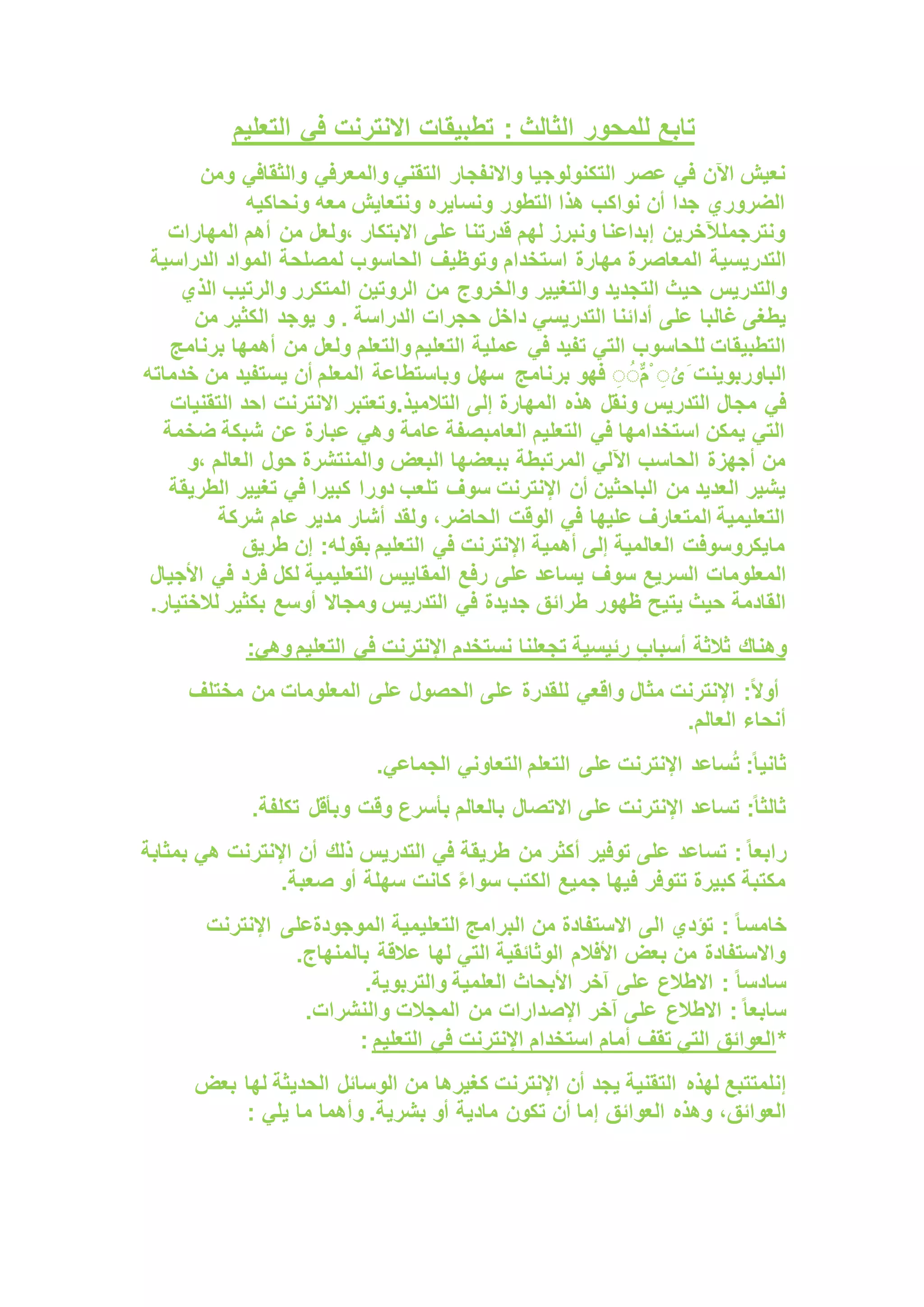 : ‫الثالث‬ ‫للمحور‬ ‫تابع‬
‫التعليم‬ ‫في‬ ‫االنترنت‬ ‫تطبيقات‬
‫التقني‬ ‫واالنفجار‬ ‫التكنولوجيا‬ ‫عصر‬ ‫في‬ ‫اآلن‬ ‫نعيش‬
‫والمعرفي‬
‫ومن‬ ‫والثقافي‬
‫ونحاكيه‬ ‫معه‬ ‫ونتعايش‬ ‫ونسايره‬ ‫التطور‬ ‫هذا‬ ‫نواكب‬ ‫أن‬ ‫جدا‬ ‫الضروري‬
‫المهارات‬ ‫أهم‬ ‫من‬ ‫ولعل‬، ‫االبتكار‬ ‫على‬ ‫قدرتنا‬ ‫لهم‬ ‫ونبرز‬ ‫إبداعنا‬ ‫ونترجملآلخرين‬
‫التدريسية‬
‫الدراسية‬ ‫المواد‬ ‫لمصلحة‬ ‫الحاسوب‬ ‫وتوظيف‬ ‫استخدام‬ ‫مهارة‬ ‫المعاصرة‬
‫حيث‬ ‫والتدريس‬
‫والتغيير‬ ‫التجديد‬
‫الذي‬ ‫والرتيب‬ ‫المتكرر‬ ‫الروتين‬ ‫من‬ ‫والخروج‬
‫أدائنا‬ ‫على‬ ‫غالبا‬ ‫يطغى‬
‫من‬ ‫الكثير‬ ‫يوجد‬ ‫و‬ . ‫الدراسة‬ ‫حجرات‬ ‫داخل‬ ‫التدريسي‬
‫في‬ ‫تفيد‬ ‫التي‬ ‫للحاسوب‬ ‫التطبيقات‬
‫برنامج‬ ‫أهمها‬ ‫من‬ ‫ولعل‬ ‫والتعلم‬ ‫التعليم‬ ‫عملية‬
‫برنامج‬ ‫فهو‬ ٌُِِّ‫م‬ْ ُِ‫َى‬ ‫الباوربوينت‬
‫خدم‬ ‫من‬ ‫يستفيد‬ ‫أن‬ ‫المعلم‬ ‫وباستطاعة‬ ‫سهل‬
‫اته‬
‫إلى‬ ‫المهارة‬ ‫هذه‬ ‫ونقل‬ ‫التدريس‬ ‫مجال‬ ‫في‬
‫التالميذ‬
.
‫التقنيات‬ ‫احد‬ ‫االنترنت‬ ‫وتعتبر‬
‫ضخمة‬ ‫شبكة‬ ‫عن‬ ‫عبارة‬ ‫وهي‬ ‫عامة‬ ‫العامبصفة‬ ‫التعليم‬ ‫في‬ ‫استخدامها‬ ‫يمكن‬ ‫التي‬
‫البعض‬ ‫ببعضها‬ ‫المرتبطة‬ ‫اآللي‬ ‫الحاسب‬ ‫أجهزة‬ ‫من‬
‫و‬، ‫العالم‬ ‫حول‬ ‫والمنتشرة‬
‫سوف‬ ‫اإلنترنت‬ ‫أن‬ ‫الباحثين‬ ‫من‬ ‫العديد‬ ‫يشير‬
‫كبيرا‬ ‫دورا‬ ‫تلعب‬
‫الطريقة‬ ‫تغيير‬ ‫في‬
‫عام‬ ‫مدير‬ ‫أشار‬ ‫ولقد‬ ،‫الحاضر‬ ‫الوقت‬ ‫في‬ ‫عليها‬ ‫المتعارف‬ ‫التعليمية‬
‫شركة‬
‫طريق‬ ‫إن‬ :‫بقوله‬ ‫التعليم‬ ‫في‬ ‫اإلنترنت‬ ‫أهمية‬ ‫إلى‬ ‫العالمية‬ ‫مايكروسوفت‬
‫المعلومات‬
‫األجيال‬ ‫في‬ ‫فرد‬ ‫لكل‬ ‫التعليمية‬ ‫المقاييس‬ ‫رفع‬ ‫على‬ ‫يساعد‬ ‫سوف‬ ‫السريع‬
‫يتيح‬ ‫حيث‬ ‫القادمة‬
‫ظه‬
‫لالختيار‬ ‫بكثير‬ ‫أوسع‬ ‫ومجاال‬ ‫التدريس‬ ‫في‬ ‫جديدة‬ ‫طرائق‬ ‫ور‬
.
‫أسباب‬ ‫ثالثة‬ ‫وهناك‬
:‫وهي‬ ‫التعليم‬ ‫في‬ ‫اإلنترنت‬ ‫نستخدم‬ ‫تجعلنا‬ ‫رئيسية‬
‫للقدرة‬ ‫واقعي‬ ‫مثال‬ ‫اإلنترنت‬ :ً‫ال‬‫أو‬
‫مختلف‬ ‫من‬ ‫المعلومات‬ ‫على‬ ‫الحصول‬ ‫على‬
‫العالم‬ ‫أنحاء‬
.
‫على‬ ‫اإلنترنت‬ ‫ساعد‬ُ‫ت‬ :ً‫ا‬‫ثاني‬
‫الجماعي‬ ‫التعاوني‬ ‫التعلم‬
.
‫وبأقل‬ ‫وقت‬ ‫بأسرع‬ ‫بالعالم‬ ‫االتصال‬ ‫على‬ ‫اإلنترنت‬ ‫تساعد‬ :ً‫ا‬‫ثالث‬
‫تكلفة‬
.
:ً‫ا‬‫رابع‬
‫من‬ ‫أكثر‬ ‫توفير‬ ‫على‬ ‫تساعد‬
‫بمثابة‬ ‫هي‬ ‫اإلنترنت‬ ‫أن‬ ‫ذلك‬ ‫التدريس‬ ‫في‬ ‫طريقة‬
‫الكتب‬ ‫جميع‬ ‫فيها‬ ‫تتوفر‬ ‫كبيرة‬ ‫مكتبة‬
‫صعبة‬ ‫أو‬ ‫سهلة‬ ‫كانت‬ ً‫ء‬‫سوا‬
.
: ً‫ا‬‫خامس‬
‫التعليمية‬ ‫البرامج‬ ‫من‬ ‫االستفادة‬ ‫الى‬ ‫تؤدي‬
‫اإلنترنت‬ ‫الموجودةعلى‬
‫بالمنهاج‬ ‫عالقة‬ ‫لها‬ ‫التي‬ ‫الوثائقية‬ ‫األفالم‬ ‫بعض‬ ‫من‬ ‫واالستفادة‬
.
: ً‫ا‬‫سادس‬
‫والتربوية‬ ‫العلمية‬ ‫األبحاث‬ ‫آخر‬ ‫على‬ ‫االطالع‬
.
:ً‫ا‬‫سابع‬
‫من‬ ‫اإلصدارات‬ ‫آخر‬ ‫على‬ ‫االطالع‬
‫والنشرات‬ ‫المجالت‬
.
*
‫التعليم‬ ‫في‬ ‫اإلنترنت‬ ‫استخدام‬ ‫أمام‬ ‫تقف‬ ‫التي‬ ‫العوائق‬
:
‫إن‬
‫لهذه‬ ‫لمتتبع‬
‫بعض‬ ‫لها‬ ‫الحديثة‬ ‫الوسائل‬ ‫من‬ ‫كغيرها‬ ‫اإلنترنت‬ ‫أن‬ ‫يجد‬ ‫التقنية‬
،‫العوائق‬
: ‫يلي‬ ‫ما‬ ‫وأهما‬ .‫بشرية‬ ‫أو‬ ‫مادية‬ ‫تكون‬ ‫أن‬ ‫إما‬ ‫العوائق‬ ‫وهذه‬
 