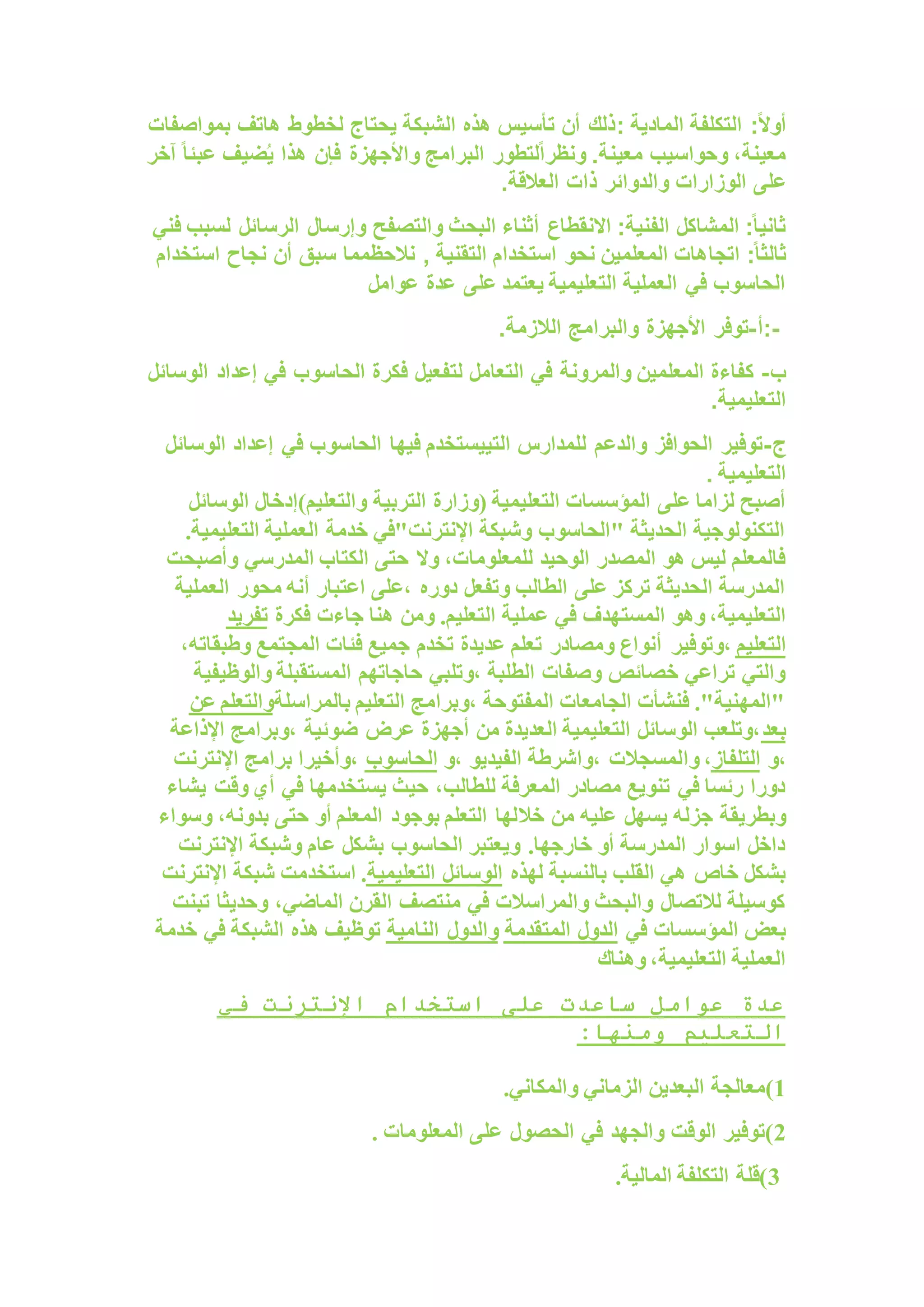 ‫المادية‬ ‫التكلفة‬ :ً‫ال‬‫أو‬
:
‫بمواصفات‬ ‫هاتف‬ ‫لخطوط‬ ‫يحتاج‬ ‫الشبكة‬ ‫هذه‬ ‫تأسيس‬ ‫أن‬ ‫ذلك‬
‫هذ‬ ‫فإن‬ ‫واألجهزة‬ ‫البرامج‬ ‫لتطور‬ً‫ا‬‫ونظر‬ .‫معينة‬ ‫وحواسيب‬ ،‫معينة‬
‫آخر‬ ً‫ا‬‫عبئ‬ ‫ضيف‬ُ‫ي‬ ‫ا‬
‫ذات‬ ‫والدوائر‬ ‫الوزارات‬ ‫على‬
‫العالقة‬
.
‫الرسائل‬ ‫وإرسال‬ ‫والتصفح‬ ‫البحث‬ ‫أثناء‬ ‫االنقطاع‬ :‫الفنية‬ ‫المشاكل‬ :ً‫ا‬‫ثاني‬
‫فني‬ ‫لسبب‬
‫اتجا‬ :ً‫ا‬‫ثالث‬
‫التقني‬ ‫استخدام‬ ‫نحو‬ ‫المعلمين‬ ‫هات‬
, ‫ة‬
‫استخدام‬ ‫نجاح‬ ‫أن‬ ‫سبق‬ ‫نالحظمما‬
‫عوامل‬ ‫عدة‬ ‫على‬ ‫يعتمد‬ ‫التعليمية‬ ‫العملية‬ ‫في‬ ‫الحاسوب‬
:-
‫أ‬
-
‫الالزمة‬ ‫والبرامج‬ ‫األجهزة‬ ‫توفر‬
.
‫ب‬
-
‫لتفعيل‬ ‫التعامل‬ ‫في‬ ‫والمرونة‬ ‫المعلمين‬ ‫كفاءة‬
‫الوسائل‬ ‫إعداد‬ ‫في‬ ‫الحاسوب‬ ‫فكرة‬
‫التعليمية‬
.
‫ج‬
-
‫الوسائ‬ ‫إعداد‬ ‫في‬ ‫الحاسوب‬ ‫فيها‬ ‫التييستخدم‬ ‫للمدارس‬ ‫والدعم‬ ‫الحوافز‬ ‫توفير‬
‫ل‬
‫التعليمية‬
.
‫التربية‬ ‫(وزارة‬ ‫التعليمية‬ ‫المؤسسات‬ ‫على‬ ‫لزاما‬ ‫أصبح‬
‫الوسائل‬ ‫والتعليم)إدخال‬
.‫التعليمية‬ ‫العملية‬ ‫خدمة‬ ‫اإلنترنت"في‬ ‫وشبكة‬ ‫"الحاسوب‬ ‫الحديثة‬ ‫التكنولوجية‬
‫وأصبحت‬ ‫المدرسي‬ ‫الكتاب‬ ‫حتى‬ ‫وال‬ ،‫للمعلومات‬ ‫الوحيد‬ ‫المصدر‬ ‫هو‬ ‫ليس‬ ‫فالمعلم‬
‫العملية‬ ‫محور‬ ‫أنه‬ ‫اعتبار‬ ‫على‬، ‫دوره‬ ‫وتفعل‬ ‫الطالب‬ ‫على‬ ‫تركز‬ ‫الحديثة‬ ‫المدرسة‬
‫المست‬ ‫وهو‬ ،‫التعليمية‬
‫فكرة‬ ‫جاءت‬ ‫هنا‬ ‫ومن‬ .‫التعليم‬ ‫عملية‬ ‫في‬ ‫هدف‬
‫تفريد‬
‫التعليم‬
‫وتوفير‬،
،‫وطبقاته‬ ‫المجتمع‬ ‫فئات‬ ‫جميع‬ ‫تخدم‬ ‫عديدة‬ ‫تعلم‬ ‫ومصادر‬ ‫أنواع‬
‫والوظيفية‬ ‫المستقبلة‬ ‫حاجاتهم‬ ‫وتلبي‬، ‫الطلبة‬ ‫وصفات‬ ‫خصائص‬ ‫تراعي‬ ‫والتي‬
‫بالمراسلة‬ ‫التعليم‬ ‫وبرامج‬، ‫المفتوحة‬ ‫الجامعات‬ ‫فنشأت‬ ."‫"المهنية‬
‫عن‬ ‫والتعلم‬
‫بعد‬
‫وبرامج‬، ‫ضوئية‬ ‫عرض‬ ‫أجهزة‬ ‫من‬ ‫العديدة‬ ‫التعليمية‬ ‫الوسائل‬ ‫وتلعب‬،
‫اإلذاعة‬
‫و‬،
‫التلفاز‬
‫وا‬ ،
‫و‬، ‫الفيديو‬ ‫واشرطة‬، ‫لمسجالت‬
‫الحاسوب‬
‫اإلنترنت‬ ‫برامج‬ ‫وأخيرا‬،
‫يشاء‬ ‫وقت‬ ‫أي‬ ‫في‬ ‫يستخدمها‬ ‫حيث‬ ،‫للطالب‬ ‫المعرفة‬ ‫مصادر‬ ‫تنويع‬ ‫في‬ ‫رئسا‬ ‫دورا‬
‫خال‬ ‫من‬ ‫عليه‬ ‫يسهل‬ ‫جزله‬ ‫وبطريقة‬
‫وسواء‬ ،‫بدونه‬ ‫حتى‬ ‫أو‬ ‫المعلم‬ ‫بوجود‬ ‫التعلم‬ ‫لها‬
‫اإلنترنت‬ ‫وشبكة‬ ‫عام‬ ‫بشكل‬ ‫الحاسوب‬ ‫ويعتبر‬ .‫خارجها‬ ‫أو‬ ‫المدرسة‬ ‫اسوار‬ ‫داخل‬
‫لهذه‬ ‫بالنسبة‬ ‫القلب‬ ‫هي‬ ‫خاص‬ ‫بشكل‬
‫التعليمية‬ ‫الوسائل‬
‫اإلنترنت‬ ‫شبكة‬ ‫استخدمت‬ .
‫تبنت‬ ‫وحديثا‬ ،‫الماضي‬ ‫القرن‬ ‫منتصف‬ ‫في‬ ‫والمراسالت‬ ‫والبحث‬ ‫لالتصال‬ ‫كوسيلة‬
‫في‬ ‫المؤسسات‬ ‫بعض‬
‫المتقدمة‬ ‫الدول‬
‫النامية‬ ‫والدول‬
‫خدمة‬ ‫في‬ ‫الشبكة‬ ‫هذه‬ ‫توظيف‬
‫وهناك‬ ،‫التعليمية‬ ‫العملية‬
‫في‬ ‫اإلنترنت‬ ‫استخدام‬ ‫على‬ ‫ساعدت‬ ‫عوامل‬ ‫عدة‬
:‫ومنها‬ ‫التعليم‬
1
‫)معالجة‬
‫والمكاني‬ ‫الزماني‬ ‫البعدين‬
.
2
‫الحصو‬ ‫في‬ ‫والجهد‬ ‫الوقت‬ ‫)توفير‬
‫المعلومات‬ ‫على‬ ‫ل‬
.
3
‫المالية‬ ‫التكلفة‬ ‫)قلة‬
.
 