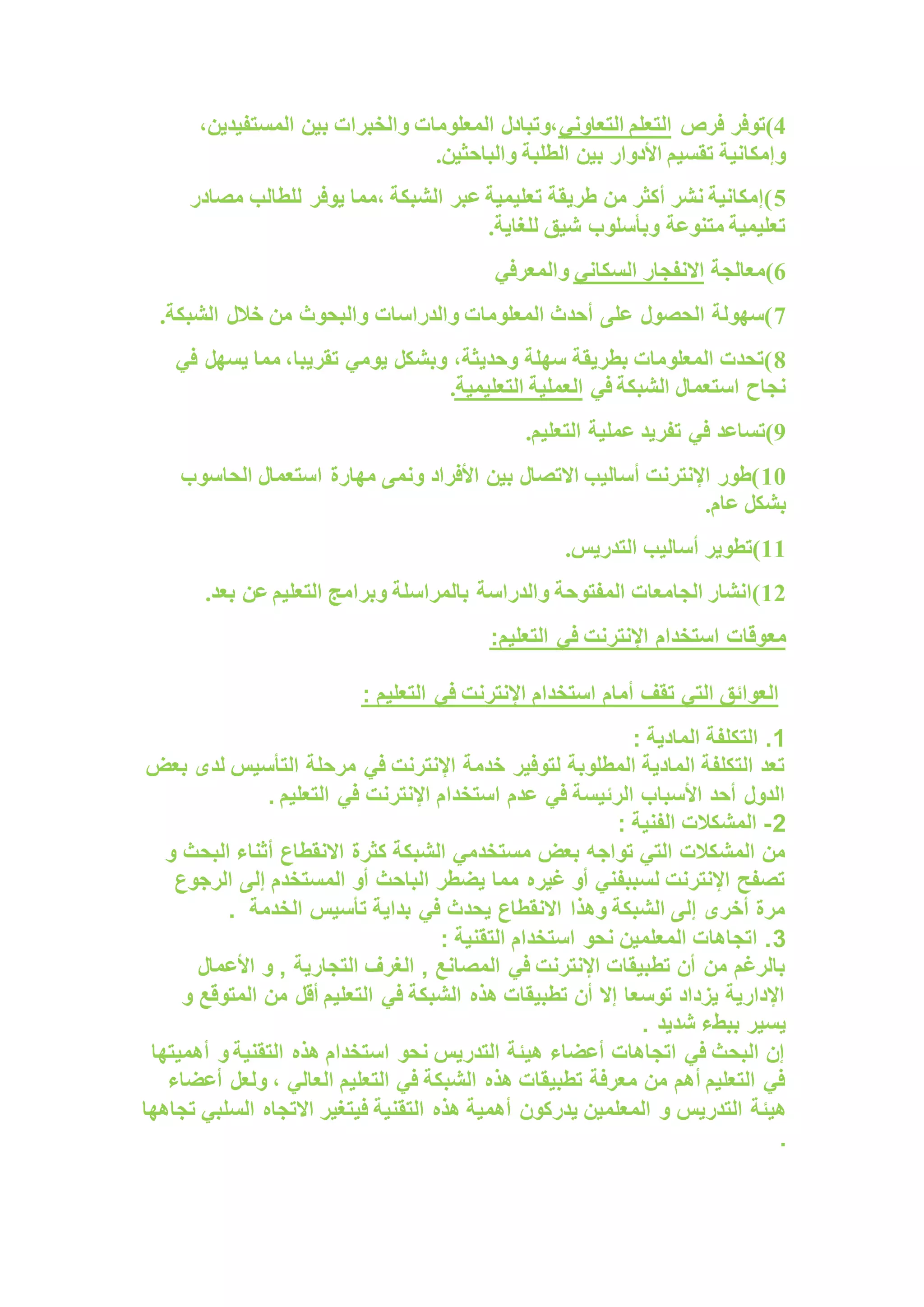 4
‫)توفر‬
‫فرص‬
‫التعاوني‬ ‫التعلم‬
،‫المستفيدين‬ ‫بين‬ ‫والخبرات‬ ‫المعلومات‬ ‫وتبادل‬،
‫والباحثي‬ ‫الطلبة‬ ‫بين‬ ‫األدوار‬ ‫تقسيم‬ ‫وإمكانية‬
.‫ن‬
5
‫مصادر‬ ‫للطالب‬ ‫يوفر‬ ‫مما‬، ‫الشبكة‬ ‫عبر‬ ‫تعليمية‬ ‫طريقة‬ ‫من‬ ‫أكثر‬ ‫نشر‬ ‫)إمكانية‬
.‫للغاية‬ ‫شيق‬ ‫وبأسلوب‬ ‫متنوعة‬ ‫تعليمية‬
6
‫)معالجة‬
‫السكاني‬ ‫االنفجار‬
‫والمعرفي‬
7
.‫الشبكة‬ ‫خالل‬ ‫من‬ ‫والبحوث‬ ‫والدراسات‬ ‫المعلومات‬ ‫أحدث‬ ‫على‬ ‫الحصول‬ ‫)سهولة‬
8
‫في‬ ‫يسهل‬ ‫مما‬ ،‫تقريبا‬ ‫يومي‬ ‫وبشكل‬ ،‫وحديثة‬ ‫سهلة‬ ‫بطريقة‬ ‫المعلومات‬ ‫)تحدت‬
‫الشبكة‬ ‫استعمال‬ ‫نجاح‬
‫في‬
‫التعليمية‬ ‫العملية‬
.
9
‫في‬ ‫)تساعد‬
.‫التعليم‬ ‫عملية‬ ‫تفريد‬
10
‫الحاسوب‬ ‫استعمال‬ ‫مهارة‬ ‫ونمى‬ ‫األفراد‬ ‫بين‬ ‫االتصال‬ ‫أساليب‬ ‫اإلنترنت‬ ‫)طور‬
.‫عام‬ ‫بشكل‬
11
‫التدريس‬ ‫أساليب‬ ‫)تطوير‬
.
12
‫والدراسة‬ ‫المفتوحة‬ ‫الجامعات‬ ‫)انشار‬
‫بعد‬ ‫عن‬ ‫التعليم‬ ‫وبرامج‬ ‫بالمراسلة‬
.
‫مع‬
‫التعلي‬ ‫في‬ ‫اإلنترنت‬ ‫استخدام‬ ‫وقات‬
:‫م‬
‫أمام‬ ‫تقف‬ ‫التي‬ ‫العوائق‬
: ‫التعليم‬ ‫في‬ ‫اإلنترنت‬ ‫استخدام‬
1
: ‫المادية‬ ‫التكلفة‬ .
‫بعض‬ ‫لدى‬ ‫التأسيس‬ ‫مرحلة‬ ‫في‬ ‫اإلنترنت‬ ‫خدمة‬ ‫لتوفير‬ ‫المطلوبة‬ ‫المادية‬ ‫التكلفة‬ ‫تعد‬
. ‫التعليم‬ ‫في‬ ‫اإلنترنت‬ ‫استخدام‬ ‫عدم‬ ‫في‬ ‫الرئيسة‬ ‫األسباب‬ ‫أحد‬ ‫الدول‬
2
-
: ‫الفنية‬ ‫المشكالت‬
‫كثرة‬ ‫الشبكة‬ ‫مستخدمي‬ ‫بعض‬ ‫تواجه‬ ‫التي‬ ‫المشكالت‬ ‫من‬
‫و‬ ‫البحث‬ ‫أثناء‬ ‫االنقطاع‬
‫الرجوع‬ ‫إلى‬ ‫المستخدم‬ ‫أو‬ ‫الباحث‬ ‫يضطر‬ ‫مما‬ ‫غيره‬ ‫أو‬ ‫لسببفني‬ ‫اإلنترنت‬ ‫تصفح‬
‫الخدمة‬ ‫تأسيس‬ ‫بداية‬ ‫في‬ ‫يحدث‬ ‫االنقطاع‬ ‫وهذا‬ ‫الشبكة‬ ‫إلى‬ ‫أخرى‬ ‫مرة‬
.
3
: ‫التقنية‬ ‫استخدام‬ ‫نحو‬ ‫المعلمين‬ ‫اتجاهات‬ .
‫التجارية‬ ‫الغرف‬ , ‫المصانع‬ ‫في‬ ‫اإلنترنت‬ ‫تطبيقات‬ ‫أن‬ ‫من‬ ‫بالرغم‬
‫األعمال‬ ‫و‬ ,
‫و‬ ‫المتوقع‬ ‫من‬ ‫أقل‬ ‫التعليم‬ ‫في‬ ‫الشبكة‬ ‫هذه‬ ‫تطبيقات‬ ‫أن‬ ‫إال‬ ‫توسعا‬ ‫يزداد‬ ‫اإلدارية‬
. ‫شديد‬ ‫ببطء‬ ‫يسير‬
‫أهميتها‬ ‫و‬ ‫التقنية‬ ‫هذه‬ ‫استخدام‬ ‫نحو‬ ‫التدريس‬ ‫هيئة‬ ‫أعضاء‬ ‫اتجاهات‬ ‫في‬ ‫البحث‬ ‫إن‬
‫أعضاء‬ ‫ولعل‬ ، ‫العالي‬ ‫التعليم‬ ‫في‬ ‫الشبكة‬ ‫هذه‬ ‫تطبيقات‬ ‫معرفة‬ ‫من‬ ‫أهم‬ ‫التعليم‬ ‫في‬
‫هيئة‬
‫تجاهها‬ ‫السلبي‬ ‫االتجاه‬ ‫فيتغير‬ ‫التقنية‬ ‫هذه‬ ‫أهمية‬ ‫يدركون‬ ‫المعلمين‬ ‫و‬ ‫التدريس‬
.
 