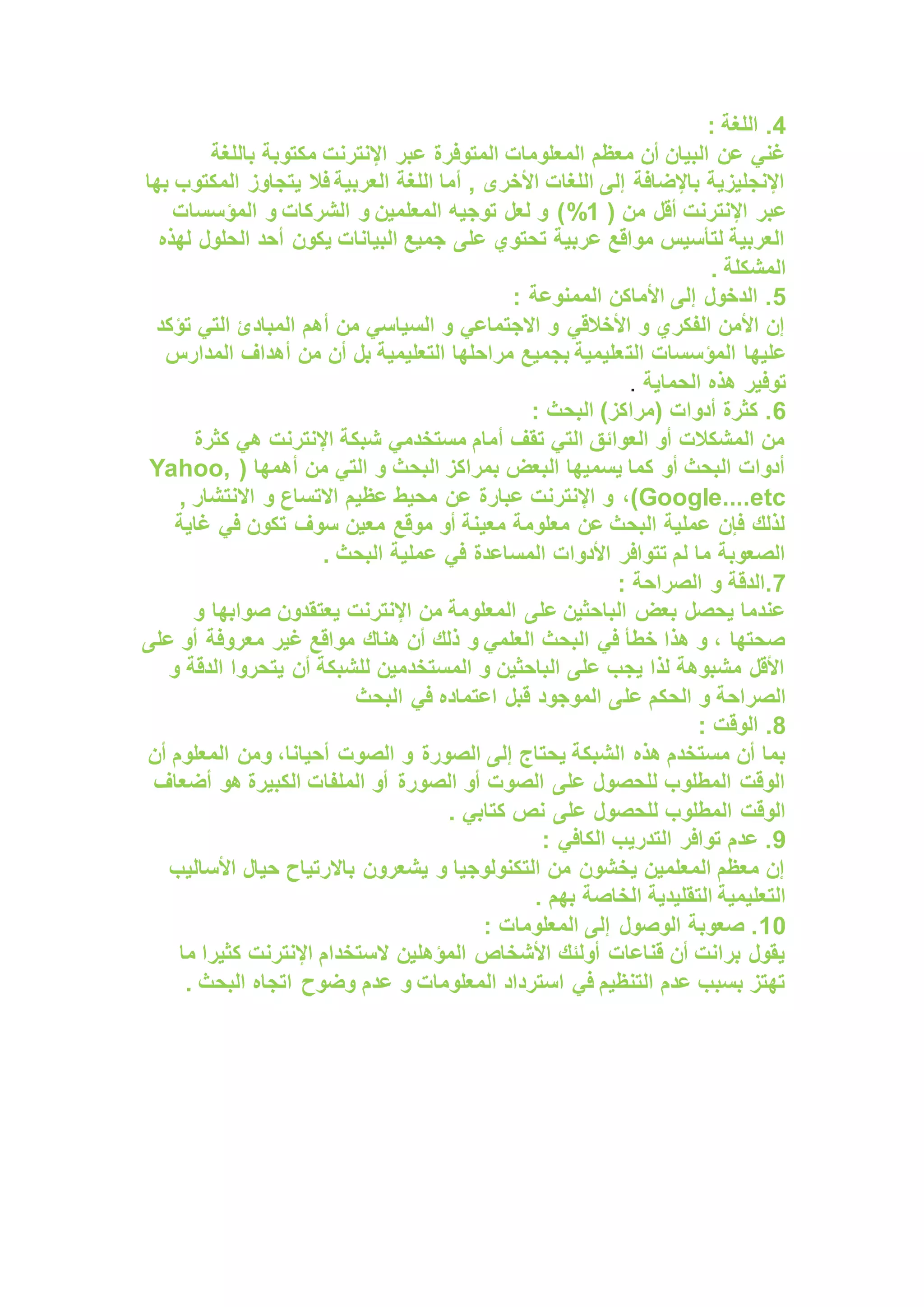 4
: ‫اللغة‬ .
‫باللغة‬ ‫مكتوبة‬ ‫اإلنترنت‬ ‫عبر‬ ‫المتوفرة‬ ‫المعلومات‬ ‫معظم‬ ‫أن‬ ‫البيان‬ ‫عن‬ ‫غني‬
‫بها‬ ‫المكتوب‬ ‫يتجاوز‬ ‫فال‬ ‫العربية‬ ‫اللغة‬ ‫أما‬ , ‫األخرى‬ ‫اللغات‬ ‫إلى‬ ‫باإلضافة‬ ‫اإلنجليزية‬
‫أقل‬ ‫اإلنترنت‬ ‫عبر‬
‫من‬
(
1
%
‫المؤسسات‬ ‫و‬ ‫الشركات‬ ‫و‬ ‫المعلمين‬ ‫توجيه‬ ‫لعل‬ ‫و‬ )
‫لهذه‬ ‫الحلول‬ ‫أحد‬ ‫يكون‬ ‫البيانات‬ ‫جميع‬ ‫على‬ ‫تحتوي‬ ‫عربية‬ ‫مواقع‬ ‫لتأسيس‬ ‫العربية‬
. ‫المشكلة‬
5
: ‫الممنوعة‬ ‫األماكن‬ ‫إلى‬ ‫الدخول‬ .
‫تؤكد‬ ‫التي‬ ‫المبادئ‬ ‫أهم‬ ‫من‬ ‫السياسي‬ ‫و‬ ‫االجتماعي‬ ‫و‬ ‫األخالقي‬ ‫و‬ ‫الفكري‬ ‫األمن‬ ‫إن‬
‫الت‬ ‫المؤسسات‬ ‫عليها‬
‫المدارس‬ ‫أهداف‬ ‫من‬ ‫أن‬ ‫بل‬ ‫التعليمية‬ ‫مراحلها‬ ‫بجميع‬ ‫عليمية‬
‫الحماية‬ ‫هذه‬ ‫توفير‬
.
6
: ‫البحث‬ )‫(مراكز‬ ‫أدوات‬ ‫كثرة‬ .
‫كثرة‬ ‫هي‬ ‫اإلنترنت‬ ‫شبكة‬ ‫مستخدمي‬ ‫أمام‬ ‫تقف‬ ‫التي‬ ‫العوائق‬ ‫أو‬ ‫المشكالت‬ ‫من‬
( ‫أهمها‬ ‫من‬ ‫التي‬ ‫و‬ ‫البحث‬ ‫بمراكز‬ ‫البعض‬ ‫يسميها‬ ‫كما‬ ‫أو‬ ‫البحث‬ ‫أدوات‬
Yahoo,
Google....etc
،)
, ‫االنتشار‬ ‫و‬ ‫االتساع‬ ‫عظيم‬ ‫محيط‬ ‫عن‬ ‫عبارة‬ ‫اإلنترنت‬ ‫و‬
‫غاية‬ ‫في‬ ‫تكون‬ ‫سوف‬ ‫معين‬ ‫موقع‬ ‫أو‬ ‫معينة‬ ‫معلومة‬ ‫عن‬ ‫البحث‬ ‫عملية‬ ‫فإن‬ ‫لذلك‬
. ‫البحث‬ ‫عملية‬ ‫في‬ ‫المساعدة‬ ‫األدوات‬ ‫تتوافر‬ ‫لم‬ ‫ما‬ ‫الصعوبة‬
7
: ‫الصراحة‬ ‫و‬ ‫الدقة‬.
‫صوابها‬ ‫يعتقدون‬ ‫اإلنترنت‬ ‫من‬ ‫المعلومة‬ ‫على‬ ‫الباحثين‬ ‫بعض‬ ‫يحصل‬ ‫عندما‬
‫و‬
‫على‬ ‫أو‬ ‫معروفة‬ ‫غير‬ ‫مواقع‬ ‫هناك‬ ‫أن‬ ‫ذلك‬ ‫و‬ ‫العلمي‬ ‫البحث‬ ‫في‬ ‫خطأ‬ ‫هذا‬ ‫و‬ ، ‫صحتها‬
‫و‬ ‫الدقة‬ ‫يتحروا‬ ‫أن‬ ‫للشبكة‬ ‫المستخدمين‬ ‫و‬ ‫الباحثين‬ ‫على‬ ‫يجب‬ ‫لذا‬ ‫مشبوهة‬ ‫األقل‬
‫عل‬ ‫الحكم‬ ‫و‬ ‫الصراحة‬
‫البحث‬ ‫في‬ ‫اعتماده‬ ‫قبل‬ ‫الموجود‬ ‫ى‬
8
: ‫الوقت‬ .
‫و‬ ‫الصورة‬ ‫إلى‬ ‫يحتاج‬ ‫الشبكة‬ ‫هذه‬ ‫مستخدم‬ ‫أن‬ ‫بما‬
،‫أحيانا‬ ‫الصوت‬
‫أن‬ ‫المعلوم‬ ‫ومن‬
‫أضعاف‬ ‫هو‬ ‫الكبيرة‬ ‫الملفات‬ ‫أو‬ ‫الصورة‬ ‫أو‬ ‫الصوت‬ ‫على‬ ‫للحصول‬ ‫المطلوب‬ ‫الوقت‬
. ‫كتابي‬ ‫نص‬ ‫على‬ ‫للحصول‬ ‫المطلوب‬ ‫الوقت‬
9
: ‫الكافي‬ ‫التدريب‬ ‫توافر‬ ‫عدم‬ .
‫األساليب‬ ‫حيال‬ ‫باالرتياح‬ ‫يشعرون‬ ‫و‬ ‫التكنولوجيا‬ ‫من‬ ‫يخشون‬ ‫المعلمين‬ ‫معظم‬ ‫إن‬
‫ا‬ ‫التقليدية‬ ‫التعليمية‬
. ‫بهم‬ ‫لخاصة‬
10
: ‫المعلومات‬ ‫إلى‬ ‫الوصول‬ ‫صعوبة‬ .
‫كثيرا‬ ‫اإلنترنت‬ ‫الستخدام‬ ‫المؤهلين‬ ‫األشخاص‬ ‫أولئك‬ ‫قناعات‬ ‫أن‬ ‫برانت‬ ‫يقول‬
‫ما‬
. ‫البحث‬ ‫اتجاه‬ ‫وضوح‬ ‫عدم‬ ‫و‬ ‫المعلومات‬ ‫استرداد‬ ‫في‬ ‫التنظيم‬ ‫عدم‬ ‫بسبب‬ ‫تهتز‬
 