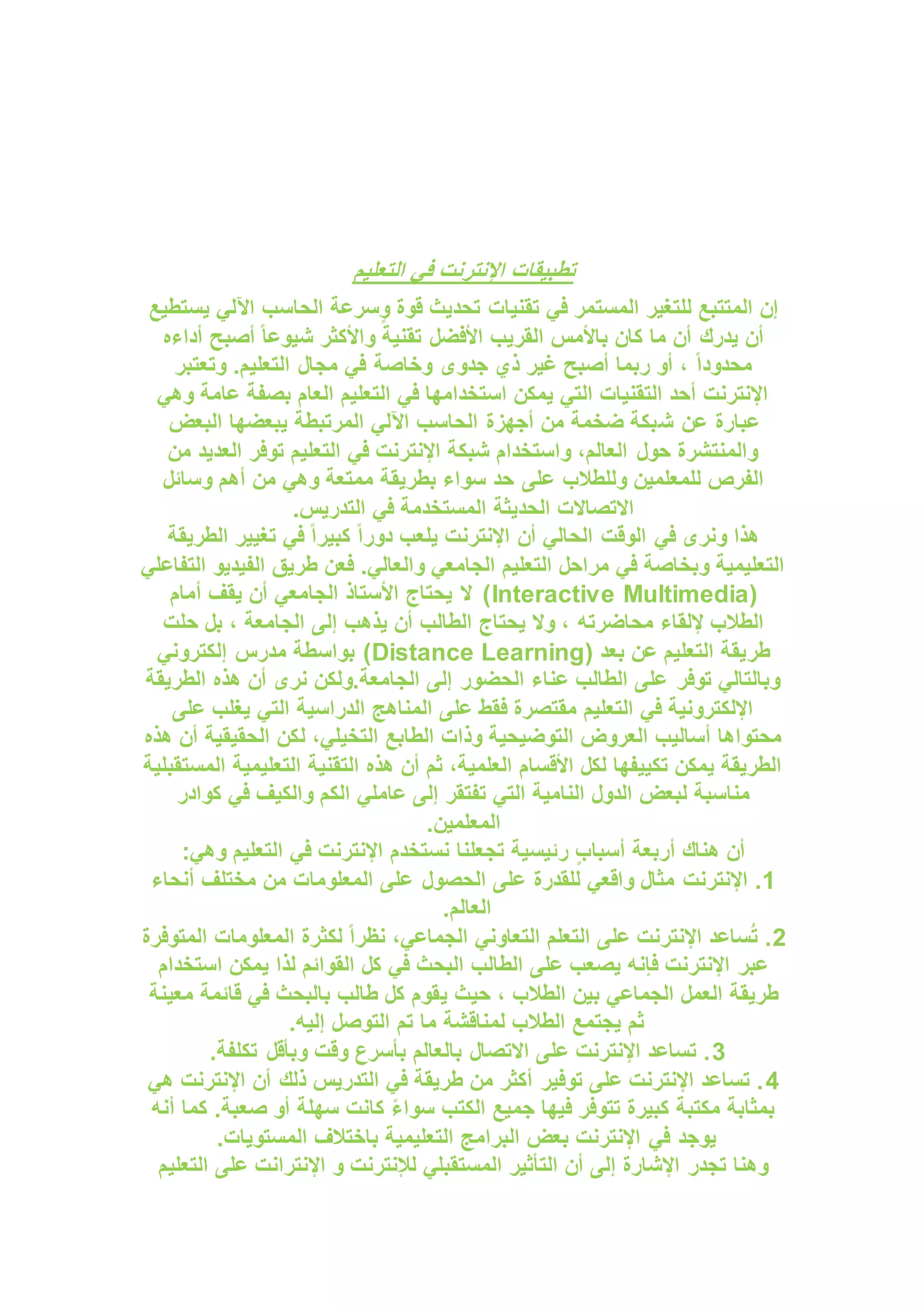 ‫التعليم‬ ‫في‬ ‫اإلنترنت‬ ‫تطبيقات‬
‫تقنيات‬ ‫في‬ ‫المستمر‬ ‫للتغير‬ ‫المتتبع‬ ‫إن‬
‫يستطيع‬ ‫اآللي‬ ‫الحاسب‬ ‫وسرعة‬ ‫قوة‬ ‫تحديث‬
‫أداءه‬ ‫أصبح‬ ً‫ا‬‫شيوع‬ ‫واألكثر‬ ً‫تقنية‬ ‫األفضل‬ ‫القريب‬ ‫باألمس‬ ‫كان‬ ‫ما‬ ‫أن‬ ‫يدرك‬ ‫أن‬
‫وتعتبر‬ .‫التعليم‬ ‫مجال‬ ‫في‬ ‫وخاصة‬ ‫جدوى‬ ‫ذي‬ ‫غير‬ ‫أصبح‬ ‫ربما‬ ‫أو‬ ، ً‫ا‬‫محدود‬
‫وهي‬ ‫عامة‬ ‫بصفة‬ ‫العام‬ ‫التعليم‬ ‫في‬ ‫استخدامها‬ ‫يمكن‬ ‫التي‬ ‫التقنيات‬ ‫أحد‬ ‫اإلنترنت‬
‫ش‬ ‫عن‬ ‫عبارة‬
‫البعض‬ ‫يبعضها‬ ‫المرتبطة‬ ‫اآللي‬ ‫الحاسب‬ ‫أجهزة‬ ‫من‬ ‫ضخمة‬ ‫بكة‬
‫من‬ ‫العديد‬ ‫توفر‬ ‫التعليم‬ ‫في‬ ‫اإلنترنت‬ ‫شبكة‬ ‫واستخدام‬ ،‫العالم‬ ‫حول‬ ‫والمنتشرة‬
‫وسائل‬ ‫أهم‬ ‫من‬ ‫وهي‬ ‫ممتعة‬ ‫بطريقة‬ ‫سواء‬ ‫حد‬ ‫على‬ ‫وللطالب‬ ‫للمعلمين‬ ‫الفرص‬
.‫التدريس‬ ‫في‬ ‫المستخدمة‬ ‫الحديثة‬ ‫االتصاالت‬
‫أن‬ ‫الحالي‬ ‫الوقت‬ ‫في‬ ‫ونرى‬ ‫هذا‬
‫الطريقة‬ ‫تغيير‬ ‫في‬ ً‫ا‬‫كبير‬ ً‫ا‬‫دور‬ ‫يلعب‬ ‫اإلنترنت‬
‫التفاعلي‬ ‫الفيديو‬ ‫طريق‬ ‫فعن‬ .‫والعالي‬ ‫الجامعي‬ ‫التعليم‬ ‫مراحل‬ ‫في‬ ‫وبخاصة‬ ‫التعليمية‬
(
Interactive Multimedia
‫أمام‬ ‫يقف‬ ‫أن‬ ‫الجامعي‬ ‫األستاذ‬ ‫يحتاج‬ ‫ال‬ )
‫حلت‬ ‫بل‬ ، ‫الجامعة‬ ‫إلى‬ ‫يذهب‬ ‫أن‬ ‫الطالب‬ ‫يحتاج‬ ‫وال‬ ، ‫محاضرته‬ ‫إللقاء‬ ‫الطالب‬
‫طر‬
( ‫بعد‬ ‫عن‬ ‫التعليم‬ ‫يقة‬
Distance Learning
‫إلكتروني‬ ‫مدرس‬ ‫بواسطة‬ )
‫الطريقة‬ ‫هذه‬ ‫أن‬ ‫نرى‬ ‫ولكن‬.‫الجامعة‬ ‫إلى‬ ‫الحضور‬ ‫عناء‬ ‫الطالب‬ ‫على‬ ‫توفر‬ ‫وبالتالي‬
‫على‬ ‫يغلب‬ ‫التي‬ ‫الدراسية‬ ‫المناهج‬ ‫على‬ ‫فقط‬ ‫مقتصرة‬ ‫التعليم‬ ‫في‬ ‫اإللكترونية‬
‫ل‬ ،‫التخيلي‬ ‫الطابع‬ ‫وذات‬ ‫التوضيحية‬ ‫العروض‬ ‫أساليب‬ ‫محتواها‬
‫هذه‬ ‫أن‬ ‫الحقيقية‬ ‫كن‬
‫المستقبلية‬ ‫التعليمية‬ ‫التقنية‬ ‫هذه‬ ‫أن‬ ‫ثم‬ ،‫العلمية‬ ‫األقسام‬ ‫لكل‬ ‫تكييفها‬ ‫يمكن‬ ‫الطريقة‬
‫كوادر‬ ‫في‬ ‫والكيف‬ ‫الكم‬ ‫عاملي‬ ‫إلى‬ ‫تفتقر‬ ‫التي‬ ‫النامية‬ ‫الدول‬ ‫لبعض‬ ‫مناسبة‬
.‫المعلمين‬
:‫وهي‬ ‫التعليم‬ ‫في‬ ‫اإلنترنت‬ ‫نستخدم‬ ‫تجعلنا‬ ‫رئيسية‬ ‫أسباب‬ ‫أربعة‬ ‫هناك‬ ‫أن‬
1
‫اإلنترنت‬ .
‫أنحاء‬ ‫مختلف‬ ‫من‬ ‫المعلومات‬ ‫على‬ ‫الحصول‬ ‫على‬ ‫للقدرة‬ ‫واقعي‬ ‫مثال‬
.‫العالم‬
2
‫المتوفرة‬ ‫المعلومات‬ ‫لكثرة‬ ً‫ا‬‫نظر‬ ،‫الجماعي‬ ‫التعاوني‬ ‫التعلم‬ ‫على‬ ‫اإلنترنت‬ ‫ساعد‬ُ‫ت‬ .
‫استخدام‬ ‫يمكن‬ ‫لذا‬ ‫القوائم‬ ‫كل‬ ‫في‬ ‫البحث‬ ‫الطالب‬ ‫على‬ ‫يصعب‬ ‫فإنه‬ ‫اإلنترنت‬ ‫عبر‬
‫ي‬ ‫حيث‬ ، ‫الطالب‬ ‫بين‬ ‫الجماعي‬ ‫العمل‬ ‫طريقة‬
‫معينة‬ ‫قائمة‬ ‫في‬ ‫بالبحث‬ ‫طالب‬ ‫كل‬ ‫قوم‬
.‫إليه‬ ‫التوصل‬ ‫تم‬ ‫ما‬ ‫لمناقشة‬ ‫الطالب‬ ‫يجتمع‬ ‫ثم‬
3
.‫تكلفة‬ ‫وبأقل‬ ‫وقت‬ ‫بأسرع‬ ‫بالعالم‬ ‫االتصال‬ ‫على‬ ‫اإلنترنت‬ ‫تساعد‬ .
4
‫هي‬ ‫اإلنترنت‬ ‫أن‬ ‫ذلك‬ ‫التدريس‬ ‫في‬ ‫طريقة‬ ‫من‬ ‫أكثر‬ ‫توفير‬ ‫على‬ ‫اإلنترنت‬ ‫تساعد‬ .
‫سوا‬ ‫الكتب‬ ‫جميع‬ ‫فيها‬ ‫تتوفر‬ ‫كبيرة‬ ‫مكتبة‬ ‫بمثابة‬
‫أنه‬ ‫كما‬ .‫صعبة‬ ‫أو‬ ‫سهلة‬ ‫كانت‬ ً‫ء‬
.‫المستويات‬ ‫باختالف‬ ‫التعليمية‬ ‫البرامج‬ ‫بعض‬ ‫اإلنترنت‬ ‫في‬ ‫يوجد‬
‫التعليم‬ ‫على‬ ‫اإلنترانت‬ ‫و‬ ‫لإلنترنت‬ ‫المستقبلي‬ ‫التأثير‬ ‫أن‬ ‫إلى‬ ‫اإلشارة‬ ‫تجدر‬ ‫وهنا‬
 