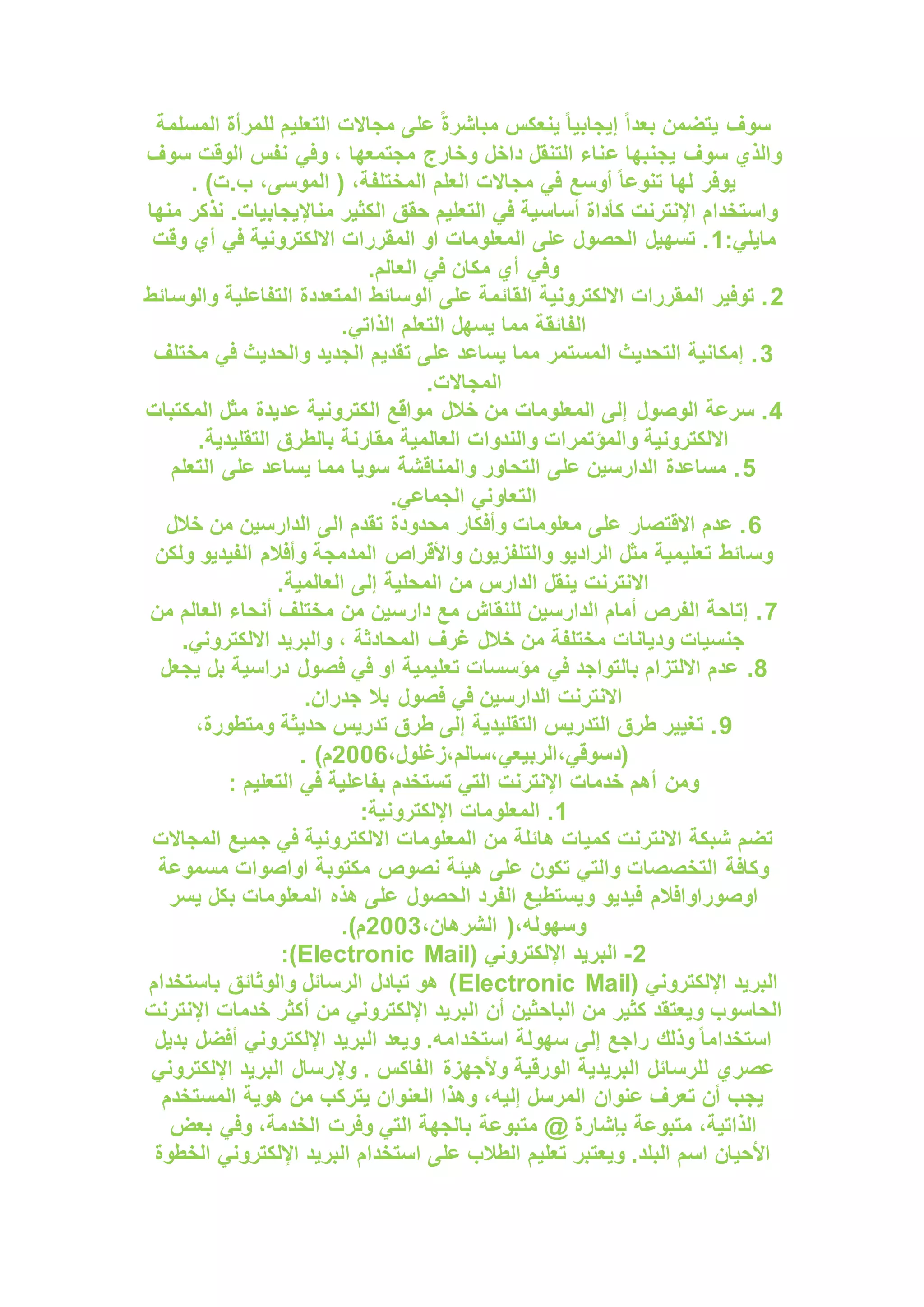 ‫المسلمة‬ ‫للمرأة‬ ‫التعليم‬ ‫مجاالت‬ ‫على‬ ً‫ة‬‫مباشر‬ ‫ينعكس‬ ً‫ا‬‫إيجابي‬ ً‫ا‬‫بعد‬ ‫يتضمن‬ ‫سوف‬
‫ع‬ ‫يجنبها‬ ‫سوف‬ ‫والذي‬
‫سوف‬ ‫الوقت‬ ‫نفس‬ ‫وفي‬ ، ‫مجتمعها‬ ‫وخارج‬ ‫داخل‬ ‫التنقل‬ ‫ناء‬
. )‫ت‬.‫ب‬ ،‫الموسى‬ ( ،‫المختلفة‬ ‫العلم‬ ‫مجاالت‬ ‫في‬ ‫أوسع‬ ً‫ا‬‫تنوع‬ ‫لها‬ ‫يوفر‬
‫منها‬ ‫نذكر‬ .‫مناإليجابيات‬ ‫الكثير‬ ‫حقق‬ ‫التعليم‬ ‫في‬ ‫أساسية‬ ‫كأداة‬ ‫اإلنترنت‬ ‫واستخدام‬
:‫مايلي‬
1
‫أي‬ ‫في‬ ‫االلكترونية‬ ‫المقررات‬ ‫او‬ ‫المعلومات‬ ‫على‬ ‫الحصول‬ ‫تسهيل‬ .
‫وقت‬
.‫العالم‬ ‫في‬ ‫مكان‬ ‫أي‬ ‫وفي‬
2
‫والوسائط‬ ‫التفاعلية‬ ‫المتعددة‬ ‫الوسائط‬ ‫على‬ ‫القائمة‬ ‫االلكترونية‬ ‫المقررات‬ ‫توفير‬ .
.‫الذاتي‬ ‫التعلم‬ ‫يسهل‬ ‫مما‬ ‫الفائقة‬
3
‫مختلف‬ ‫في‬ ‫والحديث‬ ‫الجديد‬ ‫تقديم‬ ‫على‬ ‫يساعد‬ ‫مما‬ ‫المستمر‬ ‫التحديث‬ ‫إمكانية‬ .
.‫المجاالت‬
4
‫خالل‬ ‫من‬ ‫المعلومات‬ ‫إلى‬ ‫الوصول‬ ‫سرعة‬ .
‫المكتبات‬ ‫مثل‬ ‫عديدة‬ ‫الكترونية‬ ‫مواقع‬
.‫التقليدية‬ ‫بالطرق‬ ‫مقارنة‬ ‫العالمية‬ ‫والندوات‬ ‫والمؤتمرات‬ ‫االلكترونية‬
5
‫التعلم‬ ‫على‬ ‫يساعد‬ ‫مما‬ ‫سويا‬ ‫والمناقشة‬ ‫التحاور‬ ‫على‬ ‫الدارسين‬ ‫مساعدة‬ .
.‫الجماعي‬ ‫التعاوني‬
6
‫خالل‬ ‫من‬ ‫الدارسين‬ ‫الى‬ ‫تقدم‬ ‫محدودة‬ ‫وأفكار‬ ‫معلومات‬ ‫على‬ ‫االقتصار‬ ‫عدم‬ .
‫وس‬
‫ولكن‬ ‫الفيديو‬ ‫وأفالم‬ ‫المدمجة‬ ‫واألقراص‬ ‫والتلفزيون‬ ‫الراديو‬ ‫مثل‬ ‫تعليمية‬ ‫ائط‬
.‫العالمية‬ ‫إلى‬ ‫المحلية‬ ‫من‬ ‫الدارس‬ ‫ينقل‬ ‫االنترنت‬
7
‫من‬ ‫العالم‬ ‫أنحاء‬ ‫مختلف‬ ‫من‬ ‫دارسين‬ ‫مع‬ ‫للنقاش‬ ‫الدارسين‬ ‫أمام‬ ‫الفرص‬ ‫إتاحة‬ .
.‫االلكتروني‬ ‫والبريد‬ ، ‫المحادثة‬ ‫غرف‬ ‫خالل‬ ‫من‬ ‫مختلفة‬ ‫وديانات‬ ‫جنسيات‬
8
.
‫يجعل‬ ‫بل‬ ‫دراسية‬ ‫فصول‬ ‫في‬ ‫او‬ ‫تعليمية‬ ‫مؤسسات‬ ‫في‬ ‫بالتواجد‬ ‫االلتزام‬ ‫عدم‬
.‫جدران‬ ‫بال‬ ‫فصول‬ ‫في‬ ‫الدارسين‬ ‫االنترنت‬
9
،‫ومتطورة‬ ‫حديثة‬ ‫تدريس‬ ‫طرق‬ ‫إلى‬ ‫التقليدية‬ ‫التدريس‬ ‫طرق‬ ‫تغيير‬ .
،‫زغلول‬،‫سالم‬،‫الربيعي‬،‫(دسوقي‬
2006
. )‫م‬
: ‫التعليم‬ ‫في‬ ‫بفاعلية‬ ‫تستخدم‬ ‫التي‬ ‫اإلنترنت‬ ‫خدمات‬ ‫أهم‬ ‫ومن‬
1
:‫اإللكترونية‬ ‫المعلومات‬ .
‫المجاالت‬ ‫جميع‬ ‫في‬ ‫االلكترونية‬ ‫المعلومات‬ ‫من‬ ‫هائلة‬ ‫كميات‬ ‫االنترنت‬ ‫شبكة‬ ‫تضم‬
‫مسموعة‬ ‫اواصوات‬ ‫مكتوبة‬ ‫نصوص‬ ‫هيئة‬ ‫على‬ ‫تكون‬ ‫والتي‬ ‫التخصصات‬ ‫وكافة‬
‫يسر‬ ‫بكل‬ ‫المعلومات‬ ‫هذه‬ ‫على‬ ‫الحصول‬ ‫الفرد‬ ‫ويستطيع‬ ‫فيديو‬ ‫اوصوراوافالم‬
،‫الشرهان‬ (،‫وسهوله‬
2003
.)‫م‬
2
-
‫الب‬
( ‫اإللكتروني‬ ‫ريد‬
Electronic Mail
:)
( ‫اإللكتروني‬ ‫البريد‬
Electronic Mail
‫باستخدام‬ ‫والوثائق‬ ‫الرسائل‬ ‫تبادل‬ ‫هو‬ )
‫اإلنترنت‬ ‫خدمات‬ ‫أكثر‬ ‫من‬ ‫اإللكتروني‬ ‫البريد‬ ‫أن‬ ‫الباحثين‬ ‫من‬ ‫كثير‬ ‫ويعتقد‬ ‫الحاسوب‬
‫بديل‬ ‫أفضل‬ ‫اإللكتروني‬ ‫البريد‬ ‫ويعد‬ .‫استخدامه‬ ‫سهولة‬ ‫إلى‬ ‫راجع‬ ‫وذلك‬ ً‫ا‬‫استخدام‬
‫اإللكترو‬ ‫البريد‬ ‫وإلرسال‬ . ‫الفاكس‬ ‫وألجهزة‬ ‫الورقية‬ ‫البريدية‬ ‫للرسائل‬ ‫عصري‬
‫ني‬
‫المستخدم‬ ‫هوية‬ ‫من‬ ‫يتركب‬ ‫العنوان‬ ‫وهذا‬ ،‫إليه‬ ‫المرسل‬ ‫عنوان‬ ‫تعرف‬ ‫أن‬ ‫يجب‬
‫بعض‬ ‫وفي‬ ،‫الخدمة‬ ‫وفرت‬ ‫التي‬ ‫بالجهة‬ ‫متبوعة‬ @ ‫بإشارة‬ ‫متبوعة‬ ،‫الذاتية‬
‫الخطوة‬ ‫اإللكتروني‬ ‫البريد‬ ‫استخدام‬ ‫على‬ ‫الطالب‬ ‫تعليم‬ ‫ويعتبر‬ .‫البلد‬ ‫اسم‬ ‫األحيان‬
 