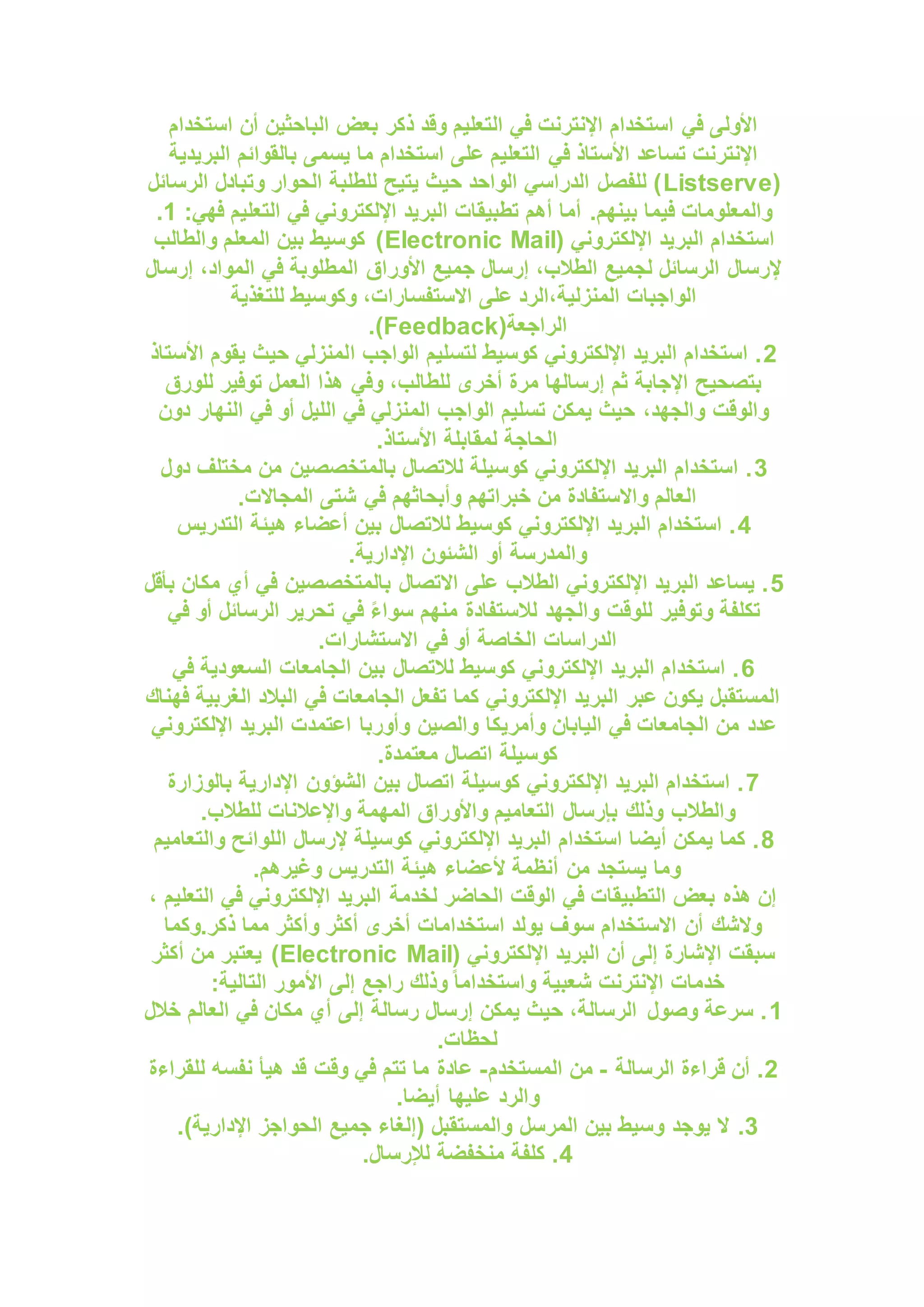 ‫ذكر‬ ‫وقد‬ ‫التعليم‬ ‫في‬ ‫اإلنترنت‬ ‫استخدام‬ ‫في‬ ‫األولى‬
‫استخدام‬ ‫أن‬ ‫الباحثين‬ ‫بعض‬
‫البريدية‬ ‫بالقوائم‬ ‫يسمى‬ ‫ما‬ ‫استخدام‬ ‫على‬ ‫التعليم‬ ‫في‬ ‫األستاذ‬ ‫تساعد‬ ‫اإلنترنت‬
(
Listserve
‫الرسائل‬ ‫وتبادل‬ ‫الحوار‬ ‫للطلبة‬ ‫يتيح‬ ‫حيث‬ ‫الواحد‬ ‫الدراسي‬ ‫للفصل‬ )
.‫بينهم‬ ‫فيما‬ ‫والمعلومات‬
:‫فهي‬ ‫التعليم‬ ‫في‬ ‫اإللكتروني‬ ‫البريد‬ ‫تطبيقات‬ ‫أهم‬ ‫أما‬
1
.
‫البر‬ ‫استخدام‬
( ‫اإللكتروني‬ ‫يد‬
Electronic Mail
‫والطالب‬ ‫المعلم‬ ‫بين‬ ‫كوسيط‬ )
‫إرسال‬ ،‫المواد‬ ‫في‬ ‫المطلوبة‬ ‫األوراق‬ ‫جميع‬ ‫إرسال‬ ،‫الطالب‬ ‫لجميع‬ ‫الرسائل‬ ‫إلرسال‬
‫للتغذية‬ ‫وكوسيط‬ ،‫االستفسارات‬ ‫على‬ ‫الرد‬،‫المنزلية‬ ‫الواجبات‬
(‫الراجعة‬
Feedback
.)
2
‫ا‬ ‫الواجب‬ ‫لتسليم‬ ‫كوسيط‬ ‫اإللكتروني‬ ‫البريد‬ ‫استخدام‬ .
‫األستاذ‬ ‫يقوم‬ ‫حيث‬ ‫لمنزلي‬
‫للورق‬ ‫توفير‬ ‫العمل‬ ‫هذا‬ ‫وفي‬ ،‫للطالب‬ ‫أخرى‬ ‫مرة‬ ‫إرسالها‬ ‫ثم‬ ‫اإلجابة‬ ‫بتصحيح‬
‫دون‬ ‫النهار‬ ‫في‬ ‫أو‬ ‫الليل‬ ‫في‬ ‫المنزلي‬ ‫الواجب‬ ‫تسليم‬ ‫يمكن‬ ‫حيث‬ ،‫والجهد‬ ‫والوقت‬
.‫األستاذ‬ ‫لمقابلة‬ ‫الحاجة‬
3
‫دول‬ ‫مختلف‬ ‫من‬ ‫بالمتخصصين‬ ‫لالتصال‬ ‫كوسيلة‬ ‫اإللكتروني‬ ‫البريد‬ ‫استخدام‬ .
.‫المجاالت‬ ‫شتى‬ ‫في‬ ‫وأبحاثهم‬ ‫خبراتهم‬ ‫من‬ ‫واالستفادة‬ ‫العالم‬
4
‫التدريس‬ ‫هيئة‬ ‫أعضاء‬ ‫بين‬ ‫لالتصال‬ ‫كوسيط‬ ‫اإللكتروني‬ ‫البريد‬ ‫استخدام‬ .
.‫اإلدارية‬ ‫الشئون‬ ‫أو‬ ‫والمدرسة‬
5
‫بأقل‬ ‫مكان‬ ‫أي‬ ‫في‬ ‫بالمتخصصين‬ ‫االتصال‬ ‫على‬ ‫الطالب‬ ‫اإللكتروني‬ ‫البريد‬ ‫يساعد‬ .
‫لالس‬ ‫والجهد‬ ‫للوقت‬ ‫وتوفير‬ ‫تكلفة‬
‫في‬ ‫أو‬ ‫الرسائل‬ ‫تحرير‬ ‫في‬ ً‫ء‬‫سوا‬ ‫منهم‬ ‫تفادة‬
.‫االستشارات‬ ‫في‬ ‫أو‬ ‫الخاصة‬ ‫الدراسات‬
6
‫في‬ ‫السعودية‬ ‫الجامعات‬ ‫بين‬ ‫لالتصال‬ ‫كوسيط‬ ‫اإللكتروني‬ ‫البريد‬ ‫استخدام‬ .
‫فهناك‬ ‫الغربية‬ ‫البالد‬ ‫في‬ ‫الجامعات‬ ‫تفعل‬ ‫كما‬ ‫اإللكتروني‬ ‫البريد‬ ‫عبر‬ ‫يكون‬ ‫المستقبل‬
‫وأمريكا‬ ‫اليابان‬ ‫في‬ ‫الجامعات‬ ‫من‬ ‫عدد‬
‫اإللكتروني‬ ‫البريد‬ ‫اعتمدت‬ ‫وأوربا‬ ‫والصين‬
.‫معتمدة‬ ‫اتصال‬ ‫كوسيلة‬
7
‫بالوزارة‬ ‫اإلدارية‬ ‫الشؤون‬ ‫بين‬ ‫اتصال‬ ‫كوسيلة‬ ‫اإللكتروني‬ ‫البريد‬ ‫استخدام‬ .
.‫للطالب‬ ‫واإلعالنات‬ ‫المهمة‬ ‫واألوراق‬ ‫التعاميم‬ ‫بإرسال‬ ‫وذلك‬ ‫والطالب‬
8
‫ال‬ ‫إلرسال‬ ‫كوسيلة‬ ‫اإللكتروني‬ ‫البريد‬ ‫استخدام‬ ‫أيضا‬ ‫يمكن‬ ‫كما‬ .
‫والتعاميم‬ ‫لوائح‬
.‫وغيرهم‬ ‫التدريس‬ ‫هيئة‬ ‫ألعضاء‬ ‫أنظمة‬ ‫من‬ ‫يستجد‬ ‫وما‬
، ‫التعليم‬ ‫في‬ ‫اإللكتروني‬ ‫البريد‬ ‫لخدمة‬ ‫الحاضر‬ ‫الوقت‬ ‫في‬ ‫التطبيقات‬ ‫بعض‬ ‫هذه‬ ‫إن‬
‫وكما‬.‫ذكر‬ ‫مما‬ ‫وأكثر‬ ‫أكثر‬ ‫أخرى‬ ‫استخدامات‬ ‫يولد‬ ‫سوف‬ ‫االستخدام‬ ‫أن‬ ‫والشك‬
( ‫اإللكتروني‬ ‫البريد‬ ‫أن‬ ‫إلى‬ ‫اإلشارة‬ ‫سبقت‬
Electronic Mail
‫أكثر‬ ‫من‬ ‫يعتبر‬ )
:‫التالية‬ ‫األمور‬ ‫إلى‬ ‫راجع‬ ‫وذلك‬ ً‫ا‬‫واستخدام‬ ‫شعبية‬ ‫اإلنترنت‬ ‫خدمات‬
1
‫خالل‬ ‫العالم‬ ‫في‬ ‫مكان‬ ‫أي‬ ‫إلى‬ ‫رسالة‬ ‫إرسال‬ ‫يمكن‬ ‫حيث‬ ،‫الرسالة‬ ‫وصول‬ ‫سرعة‬ .
.‫لحظات‬
2
‫الرسالة‬ ‫قراءة‬ ‫أن‬ .
-
‫المستخدم‬ ‫من‬
-
‫للقراءة‬ ‫نفسه‬ ‫هيأ‬ ‫قد‬ ‫وقت‬ ‫في‬ ‫تتم‬ ‫ما‬ ‫عادة‬
.‫أيضا‬ ‫عليها‬ ‫والرد‬
3
.
.)‫اإلدارية‬ ‫الحواجز‬ ‫جميع‬ ‫(إلغاء‬ ‫والمستقبل‬ ‫المرسل‬ ‫بين‬ ‫وسيط‬ ‫يوجد‬ ‫ال‬
4
.‫لإلرسال‬ ‫منخفضة‬ ‫كلفة‬ .
 