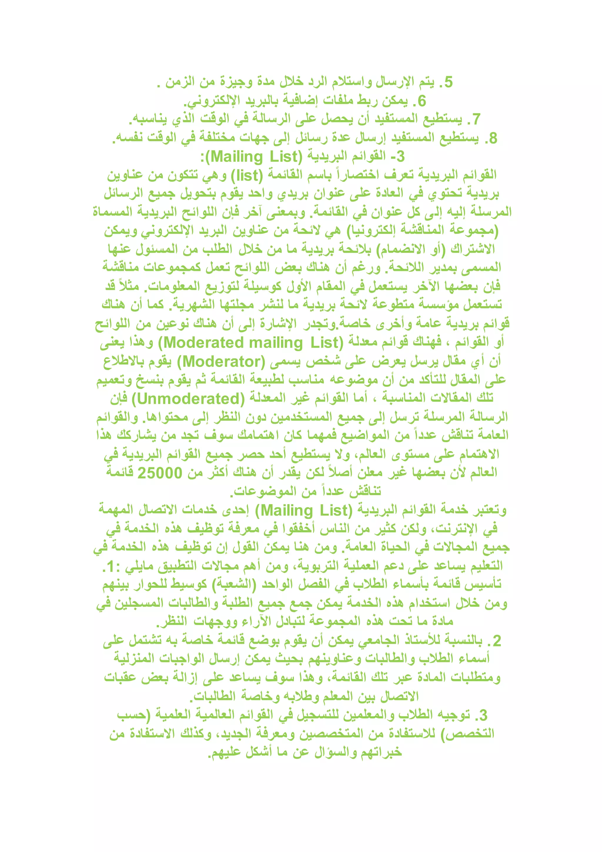 5
. ‫الزمن‬ ‫من‬ ‫وجيزة‬ ‫مدة‬ ‫خالل‬ ‫الرد‬ ‫واستالم‬ ‫اإلرسال‬ ‫يتم‬ .
6
.‫اإللكتروني‬ ‫بالبريد‬ ‫إضافية‬ ‫ملفات‬ ‫ربط‬ ‫يمكن‬ .
7
.‫يناسبه‬ ‫الذي‬ ‫الوقت‬ ‫في‬ ‫الرسالة‬ ‫على‬ ‫يحصل‬ ‫أن‬ ‫المستفيد‬ ‫يستطيع‬ .
8
.
.‫نفسه‬ ‫الوقت‬ ‫في‬ ‫مختلفة‬ ‫جهات‬ ‫إلى‬ ‫رسائل‬ ‫عدة‬ ‫إرسال‬ ‫المستفيد‬ ‫يستطيع‬
3
-
( ‫البريدية‬ ‫القوائم‬
Mailing List
:)
( ‫القائمة‬ ‫باسم‬ ً‫ا‬‫اختصار‬ ‫تعرف‬ ‫البريدية‬ ‫القوائم‬
list
‫عناوين‬ ‫من‬ ‫تتكون‬ ‫وهي‬ )
‫الرسائل‬ ‫جميع‬ ‫بتحويل‬ ‫يقوم‬ ‫واحد‬ ‫بريدي‬ ‫عنوان‬ ‫على‬ ‫العادة‬ ‫في‬ ‫تحتوي‬ ‫بريدية‬
‫إل‬ ‫إليه‬ ‫المرسلة‬
‫المسماة‬ ‫البريدية‬ ‫اللوائح‬ ‫فإن‬ ‫آخر‬ ‫وبمعنى‬ .‫القائمة‬ ‫في‬ ‫عنوان‬ ‫كل‬ ‫ى‬
‫ويمكن‬ ‫اإللكتروني‬ ‫البريد‬ ‫عناوين‬ ‫من‬ ‫الئحة‬ ‫هي‬ )‫إلكترونيا‬ ‫المناقشة‬ ‫(مجموعة‬
‫عنها‬ ‫المسئول‬ ‫من‬ ‫الطلب‬ ‫خالل‬ ‫من‬ ‫ما‬ ‫بريدية‬ ‫بالئحة‬ )‫االنضمام‬ ‫(أو‬ ‫االشتراك‬
‫تعمل‬ ‫اللوائح‬ ‫بعض‬ ‫هناك‬ ‫أن‬ ‫ورغم‬ .‫الالئحة‬ ‫بمدير‬ ‫المسمى‬
‫مناقشة‬ ‫كمجموعات‬
‫قد‬ ً‫ال‬‫مث‬ .‫المعلومات‬ ‫لتوزيع‬ ‫كوسيلة‬ ‫األول‬ ‫المقام‬ ‫في‬ ‫يستعمل‬ ‫اآلخر‬ ‫بعضها‬ ‫فإن‬
‫هناك‬ ‫أن‬ ‫كما‬ .‫الشهرية‬ ‫مجلتها‬ ‫لنشر‬ ‫ما‬ ‫بريدية‬ ‫الئحة‬ ‫متطوعة‬ ‫مؤسسة‬ ‫تستعمل‬
‫اللوائح‬ ‫من‬ ‫نوعين‬ ‫هناك‬ ‫أن‬ ‫إلى‬ ‫اإلشارة‬ ‫وتجدر‬.‫خاصة‬ ‫وأخرى‬ ‫عامة‬ ‫بريدية‬ ‫قوائم‬
‫م‬ ‫قوائم‬ ‫فهناك‬ ، ‫القوائم‬ ‫أو‬
( ‫عدلة‬
Moderated mailing List
‫يعنى‬ ‫وهذا‬ )
( ‫يسمى‬ ‫شخص‬ ‫على‬ ‫يعرض‬ ‫يرسل‬ ‫مقال‬ ‫أي‬ ‫أن‬
Moderator
‫باالطالع‬ ‫يقوم‬ )
‫وتعميم‬ ‫بنسخ‬ ‫يقوم‬ ‫ثم‬ ‫القائمة‬ ‫لطبيعة‬ ‫مناسب‬ ‫موضوعه‬ ‫أن‬ ‫من‬ ‫للتأكد‬ ‫المقال‬ ‫على‬
( ‫المعدلة‬ ‫غير‬ ‫القوائم‬ ‫أما‬ ، ‫المناسبة‬ ‫المقاالت‬ ‫تلك‬
Unmoderated
‫فإن‬ )
‫تر‬ ‫المرسلة‬ ‫الرسالة‬
‫والقوائم‬ .‫محتواها‬ ‫إلى‬ ‫النظر‬ ‫دون‬ ‫المستخدمين‬ ‫جميع‬ ‫إلى‬ ‫سل‬
‫هذا‬ ‫يشاركك‬ ‫من‬ ‫تجد‬ ‫سوف‬ ‫اهتمامك‬ ‫كان‬ ‫فمهما‬ ‫المواضيع‬ ‫من‬ ً‫ا‬‫عدد‬ ‫تناقش‬ ‫العامة‬
‫في‬ ‫البريدية‬ ‫القوائم‬ ‫جميع‬ ‫حصر‬ ‫أحد‬ ‫يستطيع‬ ‫وال‬ ،‫العالم‬ ‫مستوى‬ ‫على‬ ‫االهتمام‬
‫من‬ ‫أكثر‬ ‫هناك‬ ‫أن‬ ‫يقدر‬ ‫لكن‬ ً‫ال‬‫أص‬ ‫معلن‬ ‫غير‬ ‫بعضها‬ ‫ألن‬ ‫العالم‬
25000
‫قائمة‬
.‫الموضوعات‬ ‫من‬ ً‫ا‬‫عدد‬ ‫تناقش‬
( ‫البريدية‬ ‫القوائم‬ ‫خدمة‬ ‫وتعتبر‬
Mailing List
‫المهمة‬ ‫االتصال‬ ‫خدمات‬ ‫إحدى‬ )
‫في‬ ‫الخدمة‬ ‫هذه‬ ‫توظيف‬ ‫معرفة‬ ‫في‬ ‫أخفقوا‬ ‫الناس‬ ‫من‬ ‫كثير‬ ‫ولكن‬ ،‫اإلنترنت‬ ‫في‬
‫في‬ ‫الخدمة‬ ‫هذه‬ ‫توظيف‬ ‫إن‬ ‫القول‬ ‫يمكن‬ ‫هنا‬ ‫ومن‬ .‫العامة‬ ‫الحياة‬ ‫في‬ ‫المجاالت‬ ‫جميع‬
‫التعليم‬
‫ومن‬ ،‫التربوية‬ ‫العملية‬ ‫دعم‬ ‫على‬ ‫يساعد‬
: ‫مايلي‬ ‫التطبيق‬ ‫مجاالت‬ ‫أهم‬
1
.
‫بينهم‬ ‫للحوار‬ ‫كوسيط‬ )‫(الشعبة‬ ‫الواحد‬ ‫الفصل‬ ‫في‬ ‫الطالب‬ ‫بأسماء‬ ‫قائمة‬ ‫تأسيس‬
‫في‬ ‫المسجلين‬ ‫والطالبات‬ ‫الطلبة‬ ‫جميع‬ ‫جمع‬ ‫يمكن‬ ‫الخدمة‬ ‫هذه‬ ‫استخدام‬ ‫خالل‬ ‫ومن‬
‫الن‬ ‫ووجهات‬ ‫اآلراء‬ ‫لتبادل‬ ‫المجموعة‬ ‫هذه‬ ‫تحت‬ ‫ما‬ ‫مادة‬
.‫ظر‬
2
‫على‬ ‫تشتمل‬ ‫به‬ ‫خاصة‬ ‫قائمة‬ ‫بوضع‬ ‫يقوم‬ ‫أن‬ ‫يمكن‬ ‫الجامعي‬ ‫لألستاذ‬ ‫بالنسبة‬ .
‫المنزلية‬ ‫الواجبات‬ ‫إرسال‬ ‫يمكن‬ ‫بحيث‬ ‫وعناوينهم‬ ‫والطالبات‬ ‫الطالب‬ ‫أسماء‬
‫عقبات‬ ‫بعض‬ ‫إزالة‬ ‫على‬ ‫يساعد‬ ‫سوف‬ ‫وهذا‬ ،‫القائمة‬ ‫تلك‬ ‫عبر‬ ‫المادة‬ ‫ومتطلبات‬
.‫الطالبات‬ ‫وخاصة‬ ‫وطالبه‬ ‫المعلم‬ ‫بين‬ ‫االتصال‬
3
‫ت‬ .
‫(حسب‬ ‫العلمية‬ ‫العالمية‬ ‫القوائم‬ ‫في‬ ‫للتسجيل‬ ‫والمعلمين‬ ‫الطالب‬ ‫وجيه‬
‫من‬ ‫االستفادة‬ ‫وكذلك‬ ،‫الجديد‬ ‫ومعرفة‬ ‫المتخصصين‬ ‫من‬ ‫لالستفادة‬ )‫التخصص‬
.‫عليهم‬ ‫أشكل‬ ‫ما‬ ‫عن‬ ‫والسؤال‬ ‫خبراتهم‬
 