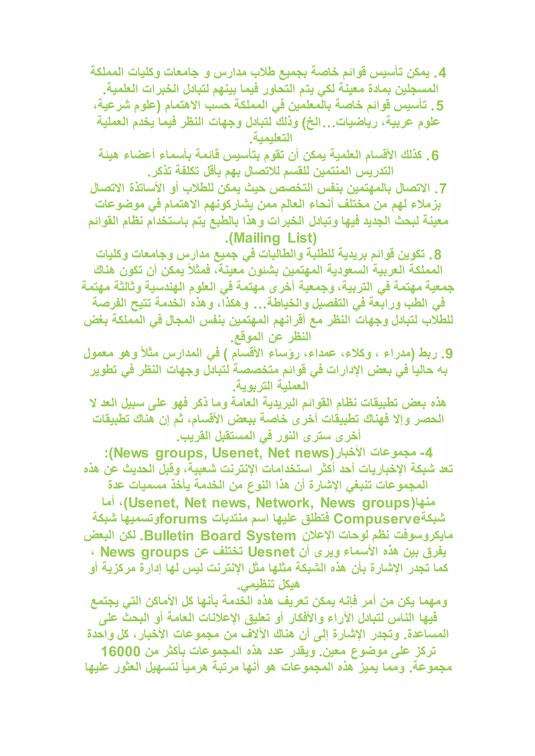 4
‫المملكة‬ ‫وكليات‬ ‫جامعات‬ ‫و‬ ‫مدارس‬ ‫طالب‬ ‫بجميع‬ ‫خاصة‬ ‫قوائم‬ ‫تأسيس‬ ‫يمكن‬ .
‫يت‬ ‫لكي‬ ‫معينة‬ ‫بمادة‬ ‫المسجلين‬
.‫العلمية‬ ‫الخبرات‬ ‫لتبادل‬ ‫بينهم‬ ‫فيما‬ ‫التحاور‬ ‫م‬
5
،‫شرعية‬ ‫(علوم‬ ‫االهتمام‬ ‫حسب‬ ‫المملكة‬ ‫في‬ ‫بالمعلمين‬ ‫خاصة‬ ‫قوائم‬ ‫تأسيس‬ .
‫رياضيات‬ ،‫عربية‬ ‫علوم‬
…
‫العملية‬ ‫يخدم‬ ‫فيما‬ ‫النظر‬ ‫وجهات‬ ‫لتبادل‬ ‫وذلك‬ )‫الخ‬
.‫التعليمية‬
6
‫ه‬ ‫أعضاء‬ ‫بأسماء‬ ‫قائمة‬ ‫بتأسيس‬ ‫تقوم‬ ‫أن‬ ‫يمكن‬ ‫العلمية‬ ‫األقسام‬ ‫كذلك‬ .
‫يئة‬
.‫تذكر‬ ‫تكلفة‬ ‫بأقل‬ ‫بهم‬ ‫لالتصال‬ ‫للقسم‬ ‫المنتمين‬ ‫التدريس‬
7
‫االتصال‬ ‫األساتذة‬ ‫أو‬ ‫للطالب‬ ‫يمكن‬ ‫حيث‬ ‫التخصص‬ ‫بنفس‬ ‫بالمهتمين‬ ‫االتصال‬ .
‫موضوعات‬ ‫في‬ ‫االهتمام‬ ‫يشاركونهم‬ ‫ممن‬ ‫العالم‬ ‫أنحاء‬ ‫مختلف‬ ‫من‬ ‫لهم‬ ‫بزمالء‬
‫باستخدام‬ ‫يتم‬ ‫بالطبع‬ ‫وهذا‬ ‫الخبرات‬ ‫وتبادل‬ ‫فيها‬ ‫الجديد‬ ‫لبحث‬ ‫معينة‬
‫القوائم‬ ‫نظام‬
(
Mailing List
.)
8
‫وكليات‬ ‫وجامعات‬ ‫مدارس‬ ‫جميع‬ ‫في‬ ‫والطالبات‬ ‫للطلبة‬ ‫بريدية‬ ‫قوائم‬ ‫تكوين‬ .
‫هناك‬ ‫تكون‬ ‫أن‬ ‫يمكن‬ ً‫ال‬‫فمث‬ ،‫معينة‬ ‫بشئون‬ ‫المهتمين‬ ‫السعودية‬ ‫العربية‬ ‫المملكة‬
‫مهتمة‬ ‫وثالثة‬ ‫الهندسية‬ ‫العلوم‬ ‫في‬ ‫مهتمة‬ ‫أخرى‬ ‫وجمعية‬ ،‫التربية‬ ‫في‬ ‫مهتمة‬ ‫جمعية‬
‫وراب‬ ‫الطب‬ ‫في‬
‫والخياطة‬ ‫التفصيل‬ ‫في‬ ‫عة‬
…
‫الفرصة‬ ‫تتيح‬ ‫الخدمة‬ ‫وهذه‬ ،‫وهكذا‬
‫بغض‬ ‫المملكة‬ ‫في‬ ‫المجال‬ ‫بنفس‬ ‫المهتمين‬ ‫أقرانهم‬ ‫مع‬ ‫النظر‬ ‫وجهات‬ ‫لتبادل‬ ‫للطالب‬
.‫الموقع‬ ‫عن‬ ‫النظر‬
9
‫معمول‬ ‫وهو‬ ً‫ال‬‫مث‬ ‫المدارس‬ ‫في‬ ) ‫األقسام‬ ‫رؤساء‬ ،‫عمداء‬ ،‫وكالء‬ ، ‫(مدراء‬ ‫ربط‬ .
‫متخ‬ ‫قوائم‬ ‫في‬ ‫اإلدارات‬ ‫بعض‬ ‫في‬ ‫حاليا‬ ‫به‬
‫تطوير‬ ‫في‬ ‫النظر‬ ‫وجهات‬ ‫لتبادل‬ ‫صصة‬
.‫التربوية‬ ‫العملية‬
‫ال‬ ‫العد‬ ‫سبيل‬ ‫على‬ ‫فهو‬ ‫ذكر‬ ‫وما‬ ‫العامة‬ ‫البريدية‬ ‫القوائم‬ ‫نظام‬ ‫تطبيقات‬ ‫بعض‬ ‫هذه‬
‫تطبيقات‬ ‫هناك‬ ‫إن‬ ‫ثم‬ ،‫األقسام‬ ‫ببعض‬ ‫خاصة‬ ‫أخرى‬ ‫تطبيقات‬ ‫فهناك‬ ‫وإال‬ ‫الحصر‬
.‫القريب‬ ‫المستقبل‬ ‫في‬ ‫النور‬ ‫سترى‬ ‫أخرى‬
4
-
(‫األخبار‬ ‫مجموعات‬
News groups, Usenet, Net news
:)
‫هذه‬ ‫عن‬ ‫الحديث‬ ‫وقبل‬ ،‫شعبية‬ ‫اإلنترنت‬ ‫استخدامات‬ ‫أكثر‬ ‫أحد‬ ‫اإلخباريات‬ ‫شبكة‬ ‫تعد‬
‫عدة‬ ‫مسميات‬ ‫يأخذ‬ ‫الخدمة‬ ‫من‬ ‫النوع‬ ‫هذا‬ ‫أن‬ ‫اإلشارة‬ ‫تنبغي‬ ‫المجموعات‬
(‫منها‬
Usenet, Net news, Network, News groups
‫أما‬ ،)
‫شبكة‬
Compuserve
‫منتديات‬ ‫اسم‬ ‫عليها‬ ‫فتطلق‬
forums
‫شبكة‬ ‫وتسميها‬
‫اإلعالن‬ ‫لوحات‬ ‫نظم‬ ‫مايكروسوفت‬
Bulletin Board System
‫البعض‬ ‫لكن‬ .
‫أن‬ ‫ويرى‬ ‫األسماء‬ ‫هذه‬ ‫بين‬ ‫يفرق‬
Uesnet
‫عن‬ ‫تختلف‬
News groups
،
‫أو‬ ‫مركزية‬ ‫إدارة‬ ‫لها‬ ‫ليس‬ ‫اإلنترنت‬ ‫مثل‬ ‫مثلها‬ ‫الشبكة‬ ‫هذه‬ ‫بأن‬ ‫اإلشارة‬ ‫تجدر‬ ‫كما‬
.‫تنظيمي‬ ‫هيكل‬
‫ه‬ ‫تعريف‬ ‫يمكن‬ ‫فإنه‬ ‫أمر‬ ‫من‬ ‫يكن‬ ‫ومهما‬
‫يجتمع‬ ‫التي‬ ‫األماكن‬ ‫كل‬ ‫بأنها‬ ‫الخدمة‬ ‫ذه‬
‫على‬ ‫البحث‬ ‫أو‬ ‫العامة‬ ‫اإلعالنات‬ ‫تعليق‬ ‫أو‬ ‫واألفكار‬ ‫اآلراء‬ ‫لتبادل‬ ‫الناس‬ ‫فيها‬
‫واحدة‬ ‫كل‬ ،‫األخبار‬ ‫مجموعات‬ ‫من‬ ‫اآلالف‬ ‫هناك‬ ‫أن‬ ‫إلى‬ ‫اإلشارة‬ ‫وتجدر‬ .‫المساعدة‬
‫من‬ ‫بأكثر‬ ‫المجموعات‬ ‫هذه‬ ‫عدد‬ ‫ويقدر‬ .‫معين‬ ‫موضوع‬ ‫على‬ ‫تركز‬
16000
‫ومما‬ .‫مجموعة‬
‫عليها‬ ‫العثور‬ ‫لتسهيل‬ ً‫ا‬‫هرمي‬ ‫مرتبة‬ ‫أنها‬ ‫هو‬ ‫المجموعات‬ ‫هذه‬ ‫يميز‬
 