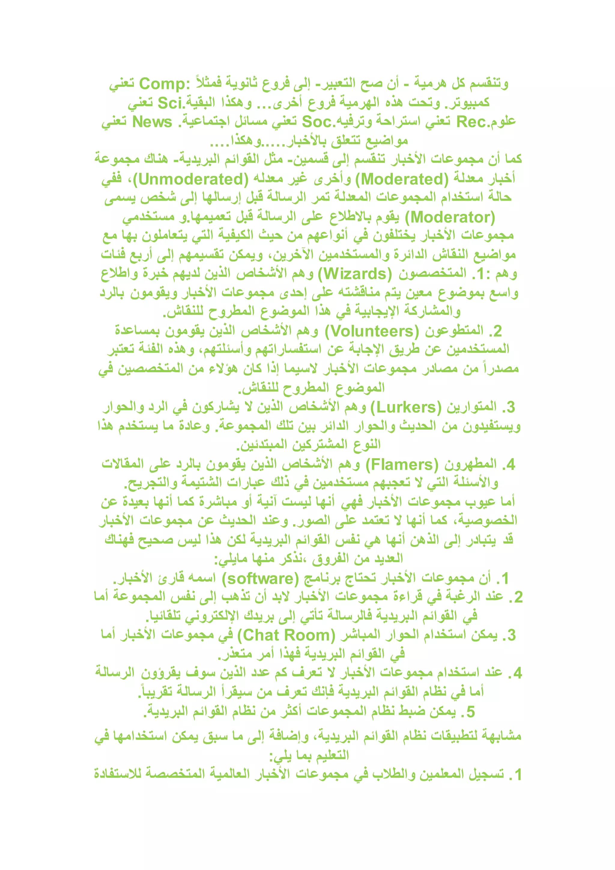 ‫هرمية‬ ‫كل‬ ‫وتنقسم‬
-
‫التعبير‬ ‫صح‬ ‫أن‬
-
: ً‫ال‬‫فمث‬ ‫ثانوية‬ ‫فروع‬ ‫إلى‬
Comp
‫تعني‬
‫أخرى‬ ‫فروع‬ ‫الهرمية‬ ‫هذه‬ ‫وتحت‬ .‫كمبيوتر‬
…
.‫البقية‬ ‫وهكذا‬
Sci
‫تعني‬
.‫علوم‬
Rec
.‫وترفيه‬ ‫استراحة‬ ‫تعني‬
Soc
.‫اجتماعية‬ ‫مسائل‬ ‫تعني‬
News
‫تعني‬
‫مواضيع‬
‫باألخبار‬ ‫تتعلق‬
..…
‫وهكذا‬
.…
‫قسمين‬ ‫إلى‬ ‫تنقسم‬ ‫األخبار‬ ‫مجموعات‬ ‫أن‬ ‫كما‬
-
‫البريدية‬ ‫القوائم‬ ‫مثل‬
-
‫مجموعة‬ ‫هناك‬
( ‫معدلة‬ ‫أخبار‬
Moderated
( ‫معدله‬ ‫غير‬ ‫وأخرى‬ )
Unmoderated
‫ففي‬ ،)
‫يسمى‬ ‫شخص‬ ‫إلى‬ ‫إرسالها‬ ‫قبل‬ ‫الرسالة‬ ‫تمر‬ ‫المعدلة‬ ‫المجموعات‬ ‫استخدام‬ ‫حالة‬
(
Moderator
‫على‬ ‫باالطالع‬ ‫يقوم‬ )
‫مستخدمي‬ ‫و‬.‫تعميمها‬ ‫قبل‬ ‫الرسالة‬
‫مع‬ ‫بها‬ ‫يتعاملون‬ ‫التي‬ ‫الكيفية‬ ‫حيث‬ ‫من‬ ‫أنواعهم‬ ‫في‬ ‫يختلفون‬ ‫األخبار‬ ‫مجموعات‬
‫ويمكن‬ ،‫اآلخرين‬ ‫والمستخدمين‬ ‫الدائرة‬ ‫النقاش‬ ‫مواضيع‬
‫فئات‬ ‫أربع‬ ‫إلى‬ ‫تقسيمهم‬
: ‫وهم‬
1
( ‫المتخصصون‬ .
Wizards
‫واطالع‬ ‫خبرة‬ ‫لديهم‬ ‫الذين‬ ‫األشخاص‬ ‫وهم‬ )
‫يت‬ ‫معين‬ ‫بموضوع‬ ‫واسع‬
‫بالرد‬ ‫ويقومون‬ ‫األخبار‬ ‫مجموعات‬ ‫إحدى‬ ‫على‬ ‫مناقشته‬ ‫م‬
.‫للنقاش‬ ‫المطروح‬ ‫الموضوع‬ ‫هذا‬ ‫في‬ ‫اإليجابية‬ ‫والمشاركة‬
2
( ‫المتطوعون‬ .
Volunteers
‫بمساعدة‬ ‫يقومون‬ ‫الذين‬ ‫األشخاص‬ ‫وهم‬ )
‫تعتبر‬ ‫الفئة‬ ‫وهذه‬ ،‫وأسئلتهم‬ ‫استفساراتهم‬ ‫عن‬ ‫اإلجابة‬ ‫طريق‬ ‫عن‬ ‫المستخدمين‬
‫األ‬ ‫مجموعات‬ ‫مصادر‬ ‫من‬ ً‫ا‬‫مصدر‬
‫في‬ ‫المتخصصين‬ ‫من‬ ‫هؤالء‬ ‫كان‬ ‫إذا‬ ‫السيما‬ ‫خبار‬
.‫للنقاش‬ ‫المطروح‬ ‫الموضوع‬
3
( ‫المتوارين‬ .
Lurkers
‫والحوار‬ ‫الرد‬ ‫في‬ ‫يشاركون‬ ‫ال‬ ‫الذين‬ ‫األشخاص‬ ‫وهم‬ )
‫هذا‬ ‫يستخدم‬ ‫ما‬ ‫وعادة‬ .‫المجموعة‬ ‫تلك‬ ‫بين‬ ‫الدائر‬ ‫والحوار‬ ‫الحديث‬ ‫من‬ ‫ويستفيدون‬
.‫المبتدئين‬ ‫المشتركين‬ ‫النوع‬
4
( ‫المطهرون‬ .
Flamers
)
‫المقاالت‬ ‫على‬ ‫بالرد‬ ‫يقومون‬ ‫الذين‬ ‫األشخاص‬ ‫وهم‬
.‫والتجريح‬ ‫الشتيمة‬ ‫عبارات‬ ‫ذلك‬ ‫في‬ ‫مستخدمين‬ ‫تعجبهم‬ ‫ال‬ ‫التي‬ ‫واألسئلة‬
‫عن‬ ‫بعيدة‬ ‫أنها‬ ‫كما‬ ‫مباشرة‬ ‫أو‬ ‫آنية‬ ‫ليست‬ ‫أنها‬ ‫فهي‬ ‫األخبار‬ ‫مجموعات‬ ‫عيوب‬ ‫أما‬
‫األخبار‬ ‫مجموعات‬ ‫عن‬ ‫الحديث‬ ‫وعند‬ .‫الصور‬ ‫على‬ ‫تعتمد‬ ‫ال‬ ‫أنها‬ ‫كما‬ ،‫الخصوصية‬
‫قد‬
‫فهناك‬ ‫صحيح‬ ‫ليس‬ ‫هذا‬ ‫لكن‬ ‫البريدية‬ ‫القوائم‬ ‫نفس‬ ‫هي‬ ‫أنها‬ ‫الذهن‬ ‫إلى‬ ‫يتبادر‬
:‫مايلي‬ ‫منها‬ ‫نذكر‬، ‫الفروق‬ ‫من‬ ‫العديد‬
1
( ‫برنامج‬ ‫تحتاج‬ ‫األخبار‬ ‫مجموعات‬ ‫أن‬ .
software
.‫األخبار‬ ‫قارئ‬ ‫اسمه‬ )
2
‫أما‬ ‫المجموعة‬ ‫نفس‬ ‫إلى‬ ‫تذهب‬ ‫أن‬ ‫البد‬ ‫األخبار‬ ‫مجموعات‬ ‫قراءة‬ ‫في‬ ‫الرغبة‬ ‫عند‬ .
‫ال‬ ‫القوائم‬ ‫في‬
.‫تلقائيا‬ ‫اإللكتروني‬ ‫بريدك‬ ‫إلى‬ ‫تأتي‬ ‫فالرسالة‬ ‫بريدية‬
3
( ‫المباشر‬ ‫الحوار‬ ‫استخدام‬ ‫يمكن‬ .
Chat Room
‫أما‬ ‫األخبار‬ ‫مجموعات‬ ‫في‬ )
.‫متعذر‬ ‫أمر‬ ‫فهذا‬ ‫البريدية‬ ‫القوائم‬ ‫في‬
4
‫الرسالة‬ ‫يقرؤون‬ ‫سوف‬ ‫الذين‬ ‫عدد‬ ‫كم‬ ‫تعرف‬ ‫ال‬ ‫األخبار‬ ‫مجموعات‬ ‫استخدام‬ ‫عند‬ .
‫ف‬ ‫البريدية‬ ‫القوائم‬ ‫نظام‬ ‫في‬ ‫أما‬
.ً‫ا‬‫تقريب‬ ‫الرسالة‬ ‫سيقرأ‬ ‫من‬ ‫تعرف‬ ‫إنك‬
5
.‫البريدية‬ ‫القوائم‬ ‫نظام‬ ‫من‬ ‫أكثر‬ ‫المجموعات‬ ‫نظام‬ ‫ضبط‬ ‫يمكن‬ .
‫في‬ ‫استخدامها‬ ‫يمكن‬ ‫سبق‬ ‫ما‬ ‫إلى‬ ‫وإضافة‬ ،‫البريدية‬ ‫القوائم‬ ‫نظام‬ ‫لتطبيقات‬ ‫مشابهة‬
:‫يلي‬ ‫بما‬ ‫التعليم‬
1
‫لالستفا‬ ‫المتخصصة‬ ‫العالمية‬ ‫األخبار‬ ‫مجموعات‬ ‫في‬ ‫والطالب‬ ‫المعلمين‬ ‫تسجيل‬ .
‫دة‬
 