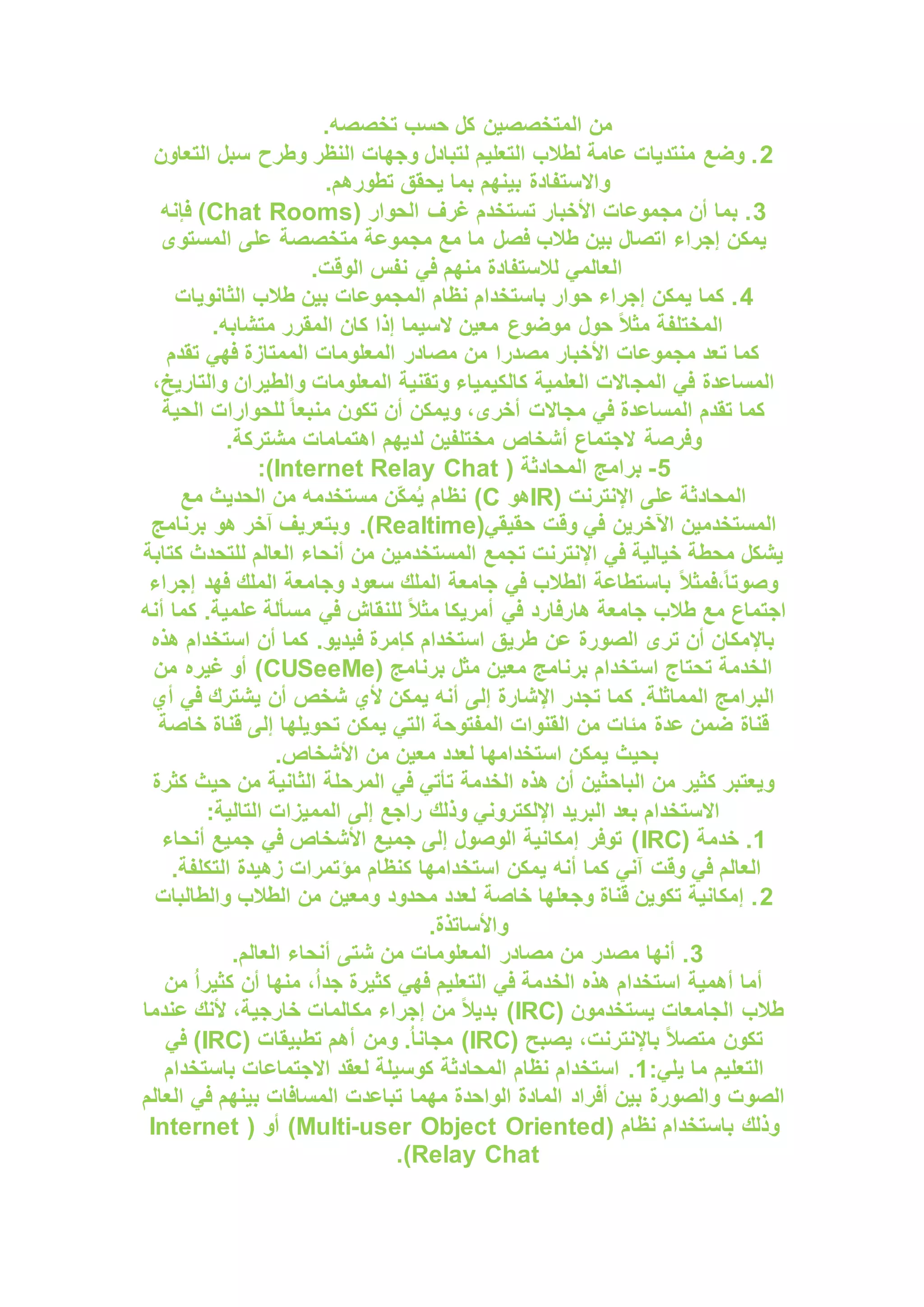 .‫تخصصه‬ ‫حسب‬ ‫كل‬ ‫المتخصصين‬ ‫من‬
2
‫التعاون‬ ‫سبل‬ ‫وطرح‬ ‫النظر‬ ‫وجهات‬ ‫لتبادل‬ ‫التعليم‬ ‫لطالب‬ ‫عامة‬ ‫منتديات‬ ‫وضع‬ .
.‫تطورهم‬ ‫يحقق‬ ‫بما‬ ‫بينهم‬ ‫واالستفادة‬
3
( ‫الحوار‬ ‫غرف‬ ‫تستخدم‬ ‫األخبار‬ ‫مجموعات‬ ‫أن‬ ‫بما‬ .
Chat Rooms
‫فإنه‬ )
‫على‬ ‫متخصصة‬ ‫مجموعة‬ ‫مع‬ ‫ما‬ ‫فصل‬ ‫طالب‬ ‫بين‬ ‫اتصال‬ ‫إجراء‬ ‫يمكن‬
‫المستوى‬
.‫الوقت‬ ‫نفس‬ ‫في‬ ‫منهم‬ ‫لالستفادة‬ ‫العالمي‬
4
‫الثانويات‬ ‫طالب‬ ‫بين‬ ‫المجموعات‬ ‫نظام‬ ‫باستخدام‬ ‫حوار‬ ‫إجراء‬ ‫يمكن‬ ‫كما‬ .
.‫متشابه‬ ‫المقرر‬ ‫كان‬ ‫إذا‬ ‫السيما‬ ‫معين‬ ‫موضوع‬ ‫حول‬ ً‫ال‬‫مث‬ ‫المختلفة‬
‫تقدم‬ ‫فهي‬ ‫الممتازة‬ ‫المعلومات‬ ‫مصادر‬ ‫من‬ ‫مصدرا‬ ‫األخبار‬ ‫مجموعات‬ ‫تعد‬ ‫كما‬
‫المج‬ ‫في‬ ‫المساعدة‬
،‫والتاريخ‬ ‫والطيران‬ ‫المعلومات‬ ‫وتقنية‬ ‫كالكيمياء‬ ‫العلمية‬ ‫االت‬
‫الحية‬ ‫للحوارات‬ ً‫ا‬‫منبع‬ ‫تكون‬ ‫أن‬ ‫ويمكن‬ ،‫أخرى‬ ‫مجاالت‬ ‫في‬ ‫المساعدة‬ ‫تقدم‬ ‫كما‬
.‫مشتركة‬ ‫اهتمامات‬ ‫لديهم‬ ‫مختلفين‬ ‫أشخاص‬ ‫الجتماع‬ ‫وفرصة‬
5
-
( ‫المحادثة‬ ‫برامج‬
Internet Relay Chat
:)
( ‫اإلنترنت‬ ‫على‬ ‫المحادثة‬
IR
‫هو‬
C
‫نظا‬ )
‫مع‬ ‫الحديث‬ ‫من‬ ‫مستخدمه‬ ‫ّن‬‫ك‬‫م‬ُ‫ي‬ ‫م‬
(‫حقيقي‬ ‫وقت‬ ‫في‬ ‫اآلخرين‬ ‫المستخدمين‬
Realtime
‫برنامج‬ ‫هو‬ ‫آخر‬ ‫وبتعريف‬ .)
‫كتابة‬ ‫للتحدث‬ ‫العالم‬ ‫أنحاء‬ ‫من‬ ‫المستخدمين‬ ‫تجمع‬ ‫اإلنترنت‬ ‫في‬ ‫خيالية‬ ‫محطة‬ ‫يشكل‬
‫إجراء‬ ‫فهد‬ ‫الملك‬ ‫وجامعة‬ ‫سعود‬ ‫الملك‬ ‫جامعة‬ ‫في‬ ‫الطالب‬ ‫باستطاعة‬ ً‫ال‬‫فمث‬،ً‫ا‬‫وصوت‬
‫طالب‬ ‫مع‬ ‫اجتماع‬
‫أنه‬ ‫كما‬ .‫علمية‬ ‫مسألة‬ ‫في‬ ‫للنقاش‬ ً‫ال‬‫مث‬ ‫أمريكا‬ ‫في‬ ‫هارفارد‬ ‫جامعة‬
‫هذه‬ ‫استخدام‬ ‫أن‬ ‫كما‬ .‫فيديو‬ ‫كإمرة‬ ‫استخدام‬ ‫طريق‬ ‫عن‬ ‫الصورة‬ ‫ترى‬ ‫أن‬ ‫باإلمكان‬
( ‫برنامج‬ ‫مثل‬ ‫معين‬ ‫برنامج‬ ‫استخدام‬ ‫تحتاج‬ ‫الخدمة‬
CUSeeMe
‫من‬ ‫غيره‬ ‫أو‬ )
‫أن‬ ‫شخص‬ ‫ألي‬ ‫يمكن‬ ‫أنه‬ ‫إلى‬ ‫اإلشارة‬ ‫تجدر‬ ‫كما‬ .‫المماثلة‬ ‫البرامج‬
‫أي‬ ‫في‬ ‫يشترك‬
‫خاصة‬ ‫قناة‬ ‫إلى‬ ‫تحويلها‬ ‫يمكن‬ ‫التي‬ ‫المفتوحة‬ ‫القنوات‬ ‫من‬ ‫مئات‬ ‫عدة‬ ‫ضمن‬ ‫قناة‬
.‫األشخاص‬ ‫من‬ ‫معين‬ ‫لعدد‬ ‫استخدامها‬ ‫يمكن‬ ‫بحيث‬
‫كثرة‬ ‫حيث‬ ‫من‬ ‫الثانية‬ ‫المرحلة‬ ‫في‬ ‫تأتي‬ ‫الخدمة‬ ‫هذه‬ ‫أن‬ ‫الباحثين‬ ‫من‬ ‫كثير‬ ‫ويعتبر‬
‫ا‬ ‫المميزات‬ ‫إلى‬ ‫راجع‬ ‫وذلك‬ ‫اإللكتروني‬ ‫البريد‬ ‫بعد‬ ‫االستخدام‬
:‫لتالية‬
1
( ‫خدمة‬ .
IRC
‫أنحاء‬ ‫جميع‬ ‫في‬ ‫األشخاص‬ ‫جميع‬ ‫إلى‬ ‫الوصول‬ ‫إمكانية‬ ‫توفر‬ )
.‫التكلفة‬ ‫زهيدة‬ ‫مؤتمرات‬ ‫كنظام‬ ‫استخدامها‬ ‫يمكن‬ ‫أنه‬ ‫كما‬ ‫آني‬ ‫وقت‬ ‫في‬ ‫العالم‬
2
‫والطالبات‬ ‫الطالب‬ ‫من‬ ‫ومعين‬ ‫محدود‬ ‫لعدد‬ ‫خاصة‬ ‫وجعلها‬ ‫قناة‬ ‫تكوين‬ ‫إمكانية‬ .
.‫واألساتذة‬
3
‫المعلوم‬ ‫مصادر‬ ‫من‬ ‫مصدر‬ ‫أنها‬ .
.‫العالم‬ ‫أنحاء‬ ‫شتى‬ ‫من‬ ‫ات‬
‫من‬ ُ‫ا‬‫كثير‬ ‫أن‬ ‫منها‬ ،ُ‫ا‬‫جد‬ ‫كثيرة‬ ‫فهي‬ ‫التعليم‬ ‫في‬ ‫الخدمة‬ ‫هذه‬ ‫استخدام‬ ‫أهمية‬ ‫أما‬
( ‫يستخدمون‬ ‫الجامعات‬ ‫طالب‬
IRC
‫عندما‬ ‫ألنك‬ ،‫خارجية‬ ‫مكالمات‬ ‫إجراء‬ ‫من‬ ً‫ال‬‫بدي‬ )
( ‫يصبح‬ ،‫باإلنترنت‬ ً‫ال‬‫متص‬ ‫تكون‬
IRC
( ‫تطبيقات‬ ‫أهم‬ ‫ومن‬ .ُ‫ا‬‫مجان‬ )
IRC
‫في‬ )
:‫يلي‬ ‫ما‬ ‫التعليم‬
1
.
‫باستخدام‬ ‫االجتماعات‬ ‫لعقد‬ ‫كوسيلة‬ ‫المحادثة‬ ‫نظام‬ ‫استخدام‬
‫العالم‬ ‫في‬ ‫بينهم‬ ‫المسافات‬ ‫تباعدت‬ ‫مهما‬ ‫الواحدة‬ ‫المادة‬ ‫أفراد‬ ‫بين‬ ‫والصورة‬ ‫الصوت‬
( ‫نظام‬ ‫باستخدام‬ ‫وذلك‬
Multi-user Object Oriented
( ‫أو‬ )
Internet
Relay Chat
.)
 
