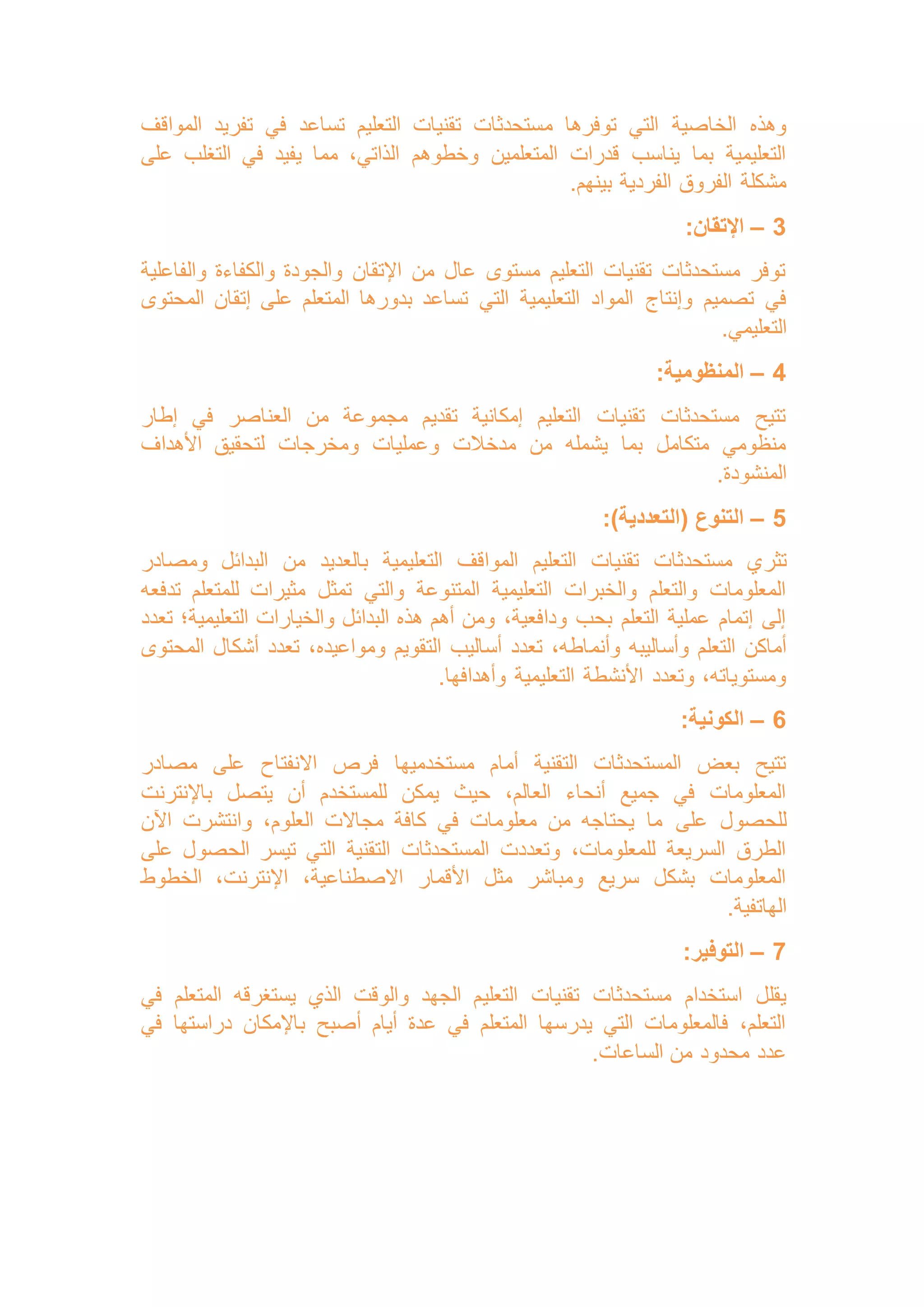 ‫م‬ ‫توفرها‬ ‫التي‬ ‫الخاصية‬ ‫وهذه‬
‫المواقف‬ ‫تفريد‬ ‫في‬ ‫تساعد‬ ‫التعليم‬ ‫تقنيات‬ ‫ستحدثات‬
‫على‬ ‫التغلب‬ ‫في‬ ‫يفيد‬ ‫مما‬ ،‫الذاتي‬ ‫وخطوهم‬ ‫المتعلمين‬ ‫قدرات‬ ‫يناسب‬ ‫بما‬ ‫التعليمية‬
.‫بينهم‬ ‫الفردية‬ ‫الفروق‬ ‫مشكلة‬
3
–
:‫اإلتقان‬
‫والفاعلية‬ ‫والكفاءة‬ ‫والجودة‬ ‫اإلتقان‬ ‫من‬ ‫عال‬ ‫مستوى‬ ‫التعليم‬ ‫تقنيات‬ ‫مستحدثات‬ ‫توفر‬
‫وإنتاج‬ ‫تصميم‬ ‫في‬
‫المحتوى‬ ‫إتقان‬ ‫على‬ ‫المتعلم‬ ‫بدورها‬ ‫تساعد‬ ‫التي‬ ‫التعليمية‬ ‫المواد‬
.‫التعليمي‬
4
–
:‫المنظومية‬
‫إطار‬ ‫في‬ ‫العناصر‬ ‫من‬ ‫مجموعة‬ ‫تقديم‬ ‫إمكانية‬ ‫التعليم‬ ‫تقنيات‬ ‫مستحدثات‬ ‫تتيح‬
‫األهداف‬ ‫لتحقيق‬ ‫ومخرجات‬ ‫وعمليات‬ ‫مدخالت‬ ‫من‬ ‫يشمله‬ ‫بما‬ ‫متكامل‬ ‫منظومي‬
.‫المنشودة‬
5
–
:)‫(التعددية‬ ‫التنوع‬
‫تثر‬
‫ومصادر‬ ‫البدائل‬ ‫من‬ ‫بالعديد‬ ‫التعليمية‬ ‫المواقف‬ ‫التعليم‬ ‫تقنيات‬ ‫مستحدثات‬ ‫ي‬
‫تدفعه‬ ‫للمتعلم‬ ‫مثيرات‬ ‫تمثل‬ ‫والتي‬ ‫المتنوعة‬ ‫التعليمية‬ ‫والخبرات‬ ‫والتعلم‬ ‫المعلومات‬
‫تعدد‬ ‫التعليمية؛‬ ‫والخيارات‬ ‫البدائل‬ ‫هذه‬ ‫أهم‬ ‫ومن‬ ،‫ودافعية‬ ‫بحب‬ ‫التعلم‬ ‫عملية‬ ‫إتمام‬ ‫إلى‬
‫وأنم‬ ‫وأساليبه‬ ‫التعلم‬ ‫أماكن‬
‫المحتوى‬ ‫أشكال‬ ‫تعدد‬ ،‫ومواعيده‬ ‫التقويم‬ ‫أساليب‬ ‫تعدد‬ ،‫اطه‬
.‫وأهدافها‬ ‫التعليمية‬ ‫األنشطة‬ ‫وتعدد‬ ،‫ومستوياته‬
6
–
:‫الكونية‬
‫مصادر‬ ‫على‬ ‫االنفتاح‬ ‫فرص‬ ‫مستخدميها‬ ‫أمام‬ ‫التقنية‬ ‫المستحدثات‬ ‫بعض‬ ‫تتيح‬
‫باإلنترنت‬ ‫يتصل‬ ‫أن‬ ‫للمستخدم‬ ‫يمكن‬ ‫حيث‬ ،‫العالم‬ ‫أنحاء‬ ‫جميع‬ ‫في‬ ‫المعلومات‬
‫على‬ ‫للحصول‬
‫اآلن‬ ‫وانتشرت‬ ،‫العلوم‬ ‫مجاالت‬ ‫كافة‬ ‫في‬ ‫معلومات‬ ‫من‬ ‫يحتاجه‬ ‫ما‬
‫على‬ ‫الحصول‬ ‫تيسر‬ ‫التي‬ ‫التقنية‬ ‫المستحدثات‬ ‫وتعددت‬ ،‫للمعلومات‬ ‫السريعة‬ ‫الطرق‬
‫الخطوط‬ ،‫اإلنترنت‬ ،‫االصطناعية‬ ‫األقمار‬ ‫مثل‬ ‫ومباشر‬ ‫سريع‬ ‫بشكل‬ ‫المعلومات‬
.‫الهاتفية‬
7
–
:‫التوفير‬
‫التعلي‬ ‫تقنيات‬ ‫مستحدثات‬ ‫استخدام‬ ‫يقلل‬
‫في‬ ‫المتعلم‬ ‫يستغرقه‬ ‫الذي‬ ‫والوقت‬ ‫الجهد‬ ‫م‬
‫في‬ ‫دراستها‬ ‫باإلمكان‬ ‫أصبح‬ ‫أيام‬ ‫عدة‬ ‫في‬ ‫المتعلم‬ ‫يدرسها‬ ‫التي‬ ‫فالمعلومات‬ ،‫التعلم‬
.‫الساعات‬ ‫من‬ ‫محدود‬ ‫عدد‬
 