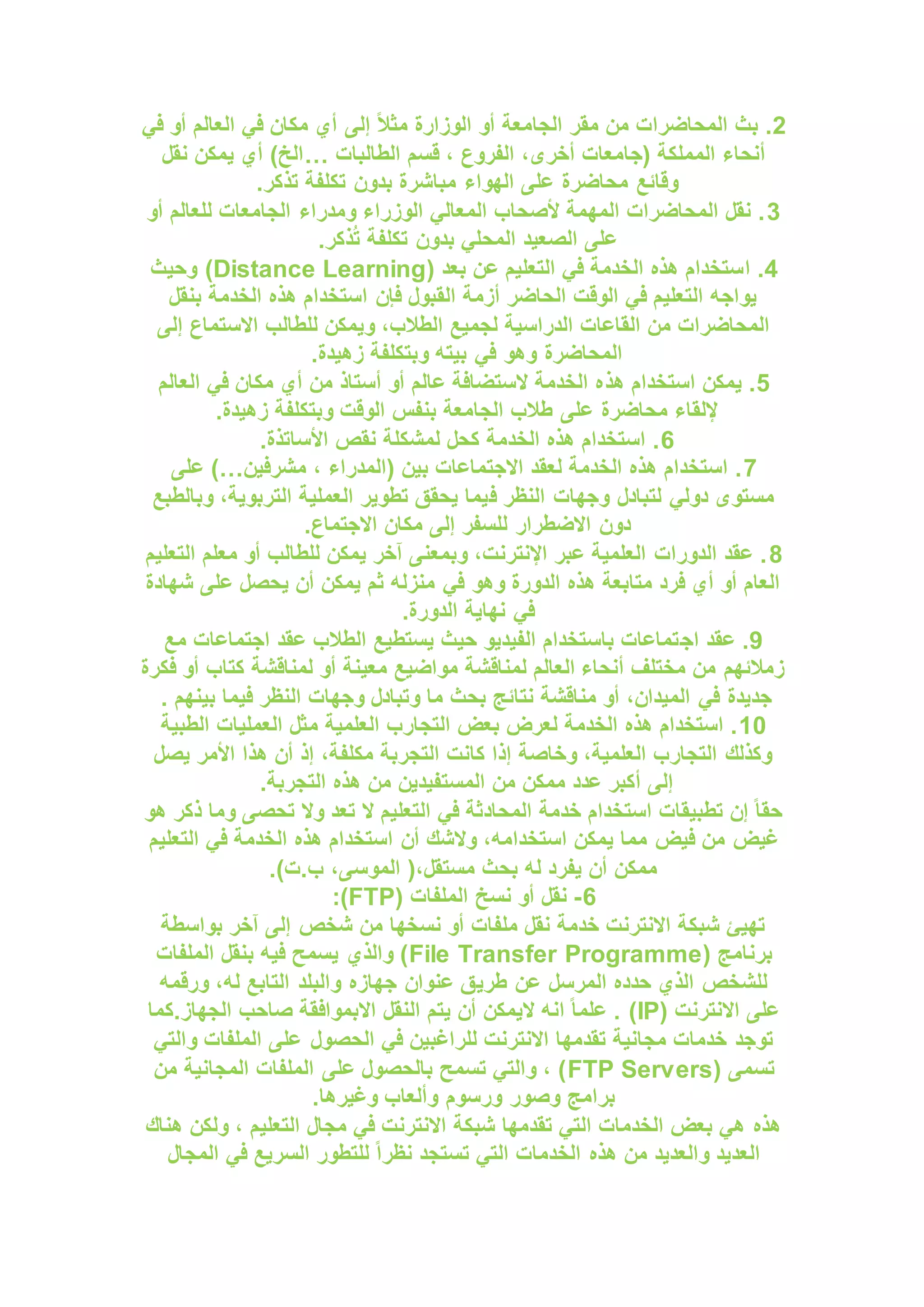 2
‫إلى‬ ً‫ال‬‫مث‬ ‫الوزارة‬ ‫أو‬ ‫الجامعة‬ ‫مقر‬ ‫من‬ ‫المحاضرات‬ ‫بث‬ .
‫في‬ ‫أو‬ ‫العالم‬ ‫في‬ ‫مكان‬ ‫أي‬
‫الطالبات‬ ‫قسم‬ ، ‫الفروع‬ ،‫أخرى‬ ‫(جامعات‬ ‫المملكة‬ ‫أنحاء‬
…
‫نقل‬ ‫يمكن‬ ‫أي‬ )‫الخ‬
.‫تذكر‬ ‫تكلفة‬ ‫بدون‬ ‫مباشرة‬ ‫الهواء‬ ‫على‬ ‫محاضرة‬ ‫وقائع‬
3
‫أو‬ ‫للعالم‬ ‫الجامعات‬ ‫ومدراء‬ ‫الوزراء‬ ‫المعالي‬ ‫ألصحاب‬ ‫المهمة‬ ‫المحاضرات‬ ‫نقل‬ .
.‫ذكر‬ُ‫ت‬ ‫تكلفة‬ ‫بدون‬ ‫المحلي‬ ‫الصعيد‬ ‫على‬
4
‫ا‬ .
( ‫بعد‬ ‫عن‬ ‫التعليم‬ ‫في‬ ‫الخدمة‬ ‫هذه‬ ‫ستخدام‬
Distance Learning
‫وحيث‬ )
‫بنقل‬ ‫الخدمة‬ ‫هذه‬ ‫استخدام‬ ‫فإن‬ ‫القبول‬ ‫أزمة‬ ‫الحاضر‬ ‫الوقت‬ ‫في‬ ‫التعليم‬ ‫يواجه‬
‫إلى‬ ‫االستماع‬ ‫للطالب‬ ‫ويمكن‬ ،‫الطالب‬ ‫لجميع‬ ‫الدراسية‬ ‫القاعات‬ ‫من‬ ‫المحاضرات‬
.‫زهيدة‬ ‫وبتكلفة‬ ‫بيته‬ ‫في‬ ‫وهو‬ ‫المحاضرة‬
5
‫هذ‬ ‫استخدام‬ ‫يمكن‬ .
‫العالم‬ ‫في‬ ‫مكان‬ ‫أي‬ ‫من‬ ‫أستاذ‬ ‫أو‬ ‫عالم‬ ‫الستضافة‬ ‫الخدمة‬ ‫ه‬
.‫زهيدة‬ ‫وبتكلفة‬ ‫الوقت‬ ‫بنفس‬ ‫الجامعة‬ ‫طالب‬ ‫على‬ ‫محاضرة‬ ‫إللقاء‬
6
.‫األساتذة‬ ‫نقص‬ ‫لمشكلة‬ ‫كحل‬ ‫الخدمة‬ ‫هذه‬ ‫استخدام‬ .
7
‫مشرفين‬ ، ‫(المدراء‬ ‫بين‬ ‫االجتماعات‬ ‫لعقد‬ ‫الخدمة‬ ‫هذه‬ ‫استخدام‬ .
)…
‫على‬
‫ف‬ ‫النظر‬ ‫وجهات‬ ‫لتبادل‬ ‫دولي‬ ‫مستوى‬
‫وبالطبع‬ ،‫التربوية‬ ‫العملية‬ ‫تطوير‬ ‫يحقق‬ ‫يما‬
.‫االجتماع‬ ‫مكان‬ ‫إلى‬ ‫للسفر‬ ‫االضطرار‬ ‫دون‬
8
‫التعليم‬ ‫معلم‬ ‫أو‬ ‫للطالب‬ ‫يمكن‬ ‫آخر‬ ‫وبمعنى‬ ،‫اإلنترنت‬ ‫عبر‬ ‫العلمية‬ ‫الدورات‬ ‫عقد‬ .
‫شهادة‬ ‫على‬ ‫يحصل‬ ‫أن‬ ‫يمكن‬ ‫ثم‬ ‫منزله‬ ‫في‬ ‫وهو‬ ‫الدورة‬ ‫هذه‬ ‫متابعة‬ ‫فرد‬ ‫أي‬ ‫أو‬ ‫العام‬
.‫الدورة‬ ‫نهاية‬ ‫في‬
9
‫اج‬ ‫عقد‬ .
‫مع‬ ‫اجتماعات‬ ‫عقد‬ ‫الطالب‬ ‫يستطيع‬ ‫حيث‬ ‫الفيديو‬ ‫باستخدام‬ ‫تماعات‬
‫فكرة‬ ‫أو‬ ‫كتاب‬ ‫لمناقشة‬ ‫أو‬ ‫معينة‬ ‫مواضيع‬ ‫لمناقشة‬ ‫العالم‬ ‫أنحاء‬ ‫مختلف‬ ‫من‬ ‫زمالئهم‬
. ‫بينهم‬ ‫فيما‬ ‫النظر‬ ‫وجهات‬ ‫وتبادل‬ ‫ما‬ ‫بحث‬ ‫نتائج‬ ‫مناقشة‬ ‫أو‬ ،‫الميدان‬ ‫في‬ ‫جديدة‬
10
‫م‬ ‫العلمية‬ ‫التجارب‬ ‫بعض‬ ‫لعرض‬ ‫الخدمة‬ ‫هذه‬ ‫استخدام‬ .
‫الطبية‬ ‫العمليات‬ ‫ثل‬
‫يصل‬ ‫األمر‬ ‫هذا‬ ‫أن‬ ‫إذ‬ ،‫مكلفة‬ ‫التجربة‬ ‫كانت‬ ‫إذا‬ ‫وخاصة‬ ،‫العلمية‬ ‫التجارب‬ ‫وكذلك‬
.‫التجربة‬ ‫هذه‬ ‫من‬ ‫المستفيدين‬ ‫من‬ ‫ممكن‬ ‫عدد‬ ‫أكبر‬ ‫إلى‬
‫هو‬ ‫ذكر‬ ‫وما‬ ‫تحصى‬ ‫وال‬ ‫تعد‬ ‫ال‬ ‫التعليم‬ ‫في‬ ‫المحادثة‬ ‫خدمة‬ ‫استخدام‬ ‫تطبيقات‬ ‫إن‬ ً‫ا‬‫حق‬
‫أن‬ ‫والشك‬ ،‫استخدامه‬ ‫يمكن‬ ‫مما‬ ‫فيض‬ ‫من‬ ‫غيض‬
‫التعليم‬ ‫في‬ ‫الخدمة‬ ‫هذه‬ ‫استخدام‬
.)‫ت‬.‫ب‬ ،‫الموسى‬ (،‫مستقل‬ ‫بحث‬ ‫له‬ ‫يفرد‬ ‫أن‬ ‫ممكن‬
6
-
( ‫الملفات‬ ‫نسخ‬ ‫أو‬ ‫نقل‬
FTP
:)
‫بواسطة‬ ‫آخر‬ ‫إلى‬ ‫شخص‬ ‫من‬ ‫نسخها‬ ‫أو‬ ‫ملفات‬ ‫نقل‬ ‫خدمة‬ ‫االنترنت‬ ‫شبكة‬ ‫تهيئ‬
( ‫برنامج‬
File Transfer Programme
‫الملفات‬ ‫بنقل‬ ‫فيه‬ ‫يسمح‬ ‫والذي‬ )
‫طري‬ ‫عن‬ ‫المرسل‬ ‫حدده‬ ‫الذي‬ ‫للشخص‬
‫ورقمه‬ ،‫له‬ ‫التابع‬ ‫والبلد‬ ‫جهازه‬ ‫عنوان‬ ‫ق‬
( ‫االنترنت‬ ‫على‬
IP
‫كما‬.‫الجهاز‬ ‫صاحب‬ ‫االبموافقة‬ ‫النقل‬ ‫يتم‬ ‫أن‬ ‫اليمكن‬ ‫انه‬ ً‫ا‬‫علم‬ . )
‫والتي‬ ‫الملفات‬ ‫على‬ ‫الحصول‬ ‫في‬ ‫للراغبين‬ ‫االنترنت‬ ‫تقدمها‬ ‫مجانية‬ ‫خدمات‬ ‫توجد‬
( ‫تسمى‬
FTP Servers
‫من‬ ‫المجانية‬ ‫الملفات‬ ‫على‬ ‫بالحصول‬ ‫تسمح‬ ‫والتي‬ ، )
‫برامج‬
.‫وغيرها‬ ‫وألعاب‬ ‫ورسوم‬ ‫وصور‬
‫هناك‬ ‫ولكن‬ ، ‫التعليم‬ ‫مجال‬ ‫في‬ ‫االنترنت‬ ‫شبكة‬ ‫تقدمها‬ ‫التي‬ ‫الخدمات‬ ‫بعض‬ ‫هي‬ ‫هذه‬
‫المجال‬ ‫في‬ ‫السريع‬ ‫للتطور‬ ً‫ا‬‫نظر‬ ‫تستجد‬ ‫التي‬ ‫الخدمات‬ ‫هذه‬ ‫من‬ ‫والعديد‬ ‫العديد‬
 