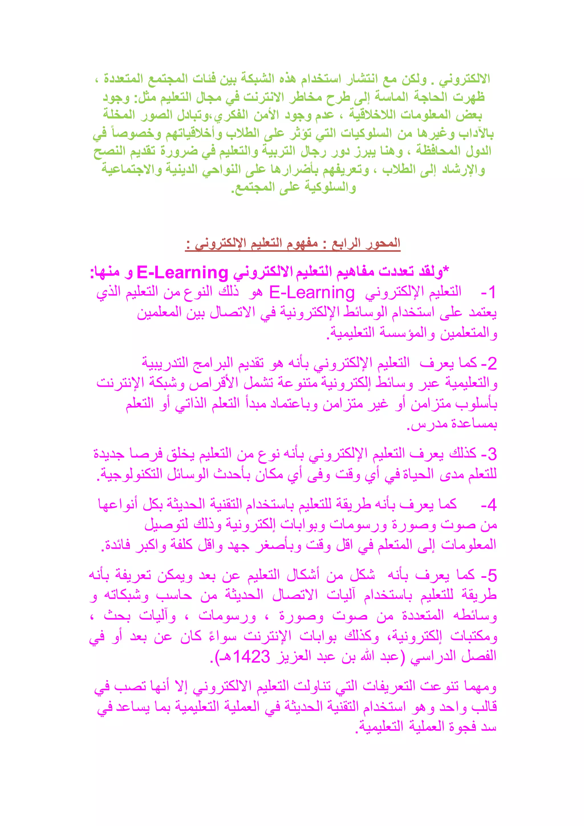 ، ‫المتعددة‬ ‫المجتمع‬ ‫فئات‬ ‫بين‬ ‫الشبكة‬ ‫هذه‬ ‫استخدام‬ ‫انتشار‬ ‫مع‬ ‫ولكن‬ . ‫االلكتروني‬
‫الحاجة‬ ‫ظهرت‬
‫وجود‬ :‫مثل‬ ‫التعليم‬ ‫مجال‬ ‫في‬ ‫االنترنت‬ ‫مخاطر‬ ‫طرح‬ ‫إلى‬ ‫الماسة‬
‫المخلة‬ ‫الصور‬ ‫وتبادل‬،‫الفكري‬ ‫األمن‬ ‫وجود‬ ‫عدم‬ ، ‫الالخالقية‬ ‫المعلومات‬ ‫بعض‬
‫في‬ ً‫ا‬‫وخصوص‬ ‫وأخالقياتهم‬ ‫الطالب‬ ‫على‬ ‫تؤثر‬ ‫التي‬ ‫السلوكيات‬ ‫من‬ ‫وغيرها‬ ‫باآلداب‬
‫ضر‬ ‫في‬ ‫والتعليم‬ ‫التربية‬ ‫رجال‬ ‫دور‬ ‫يبرز‬ ‫وهنا‬ ، ‫المحافظة‬ ‫الدول‬
‫النصح‬ ‫تقديم‬ ‫ورة‬
‫وا‬ ‫الدينية‬ ‫النواحي‬ ‫على‬ ‫بأضرارها‬ ‫وتعريفهم‬ ، ‫الطالب‬ ‫إلى‬ ‫واإلرشاد‬
‫الجتماعية‬
‫المجتمع‬ ‫على‬ ‫والسلوكية‬
.
: ‫اإللكتروني‬ ‫التعليم‬ ‫مفهوم‬ : ‫الرابع‬ ‫المحور‬
*
‫ولقد‬
‫تعددت‬
‫مفاهيم‬
‫التعليم‬
‫االلكتروني‬
Learning
-
E
‫و‬
‫منها‬
:
1
-
‫اإللكتروني‬ ‫التعليم‬
E-Learning
‫هو‬
‫الذي‬ ‫التعليم‬ ‫من‬ ‫النوع‬ ‫ذلك‬
‫المعلمين‬ ‫بين‬ ‫االتصال‬ ‫في‬ ‫اإللكترونية‬ ‫الوسائط‬ ‫استخدام‬ ‫على‬ ‫يعتمد‬
‫التعليمية‬ ‫والمؤسسة‬ ‫والمتعلمين‬
.
2
-
‫يعرف‬ ‫كما‬
‫هو‬ ‫بأنه‬ ‫اإللكتروني‬ ‫التعليم‬
‫التدريبية‬ ‫البرامج‬ ‫تقديم‬
‫عبر‬ ‫والتعليمية‬
‫اإلنترنت‬ ‫وشبكة‬ ‫األقراص‬ ‫تشمل‬ ‫متنوعة‬ ‫إلكترونية‬ ‫وسائط‬
‫بأسلوب‬
‫متزامن‬ ‫غير‬ ‫أو‬ ‫متزامن‬
‫التعلم‬ ‫أو‬ ‫الذاتي‬ ‫التعلم‬ ‫مبدأ‬ ‫وباعتماد‬
‫مدرس‬ ‫بمساعدة‬
.
3
-
‫جديدة‬ ‫فرصا‬ ‫يخلق‬ ‫التعليم‬ ‫من‬ ‫نوع‬ ‫بأنه‬ ‫اإللكتروني‬ ‫التعليم‬ ‫يعرف‬ ‫كذلك‬
‫التكنولوجية‬ ‫الوسائل‬ ‫بأحدث‬ ‫مكان‬ ‫أي‬ ‫وفى‬ ‫وقت‬ ‫أي‬ ‫في‬ ‫الحياة‬ ‫مدى‬ ‫للتعلم‬
.
4
-
‫الت‬ ‫باستخدام‬ ‫للتعليم‬ ‫طريقة‬ ‫بأنه‬ ‫يعرف‬ ‫كما‬
‫أنواعها‬ ‫بكل‬ ‫الحديثة‬ ‫قنية‬
‫لتوصيل‬ ‫وذلك‬ ‫إلكترونية‬ ‫وبوابات‬ ‫ورسومات‬ ‫وصورة‬ ‫صوت‬ ‫من‬
‫فائدة‬ ‫واكبر‬ ‫كلفة‬ ‫واقل‬ ‫جهد‬ ‫وبأصغر‬ ‫وقت‬ ‫اقل‬ ‫في‬ ‫المتعلم‬ ‫إلى‬ ‫المعلومات‬
.
5
-
‫بأنه‬ ‫يعرف‬ ‫كما‬
‫بأنه‬ ‫تعريفة‬ ‫ويمكن‬ ‫بعد‬ ‫عن‬ ‫التعليم‬ ‫أشكال‬ ‫من‬ ‫شكل‬
‫من‬ ‫الحديثة‬ ‫االتصال‬ ‫آليات‬ ‫باستخدام‬ ‫للتعليم‬ ‫طريقة‬
‫و‬ ‫وشبكاته‬ ‫حاسب‬
، ‫بحث‬ ‫وآليات‬ ، ‫ورسومات‬ ، ‫وصورة‬ ‫صوت‬ ‫من‬ ‫المتعددة‬ ‫وسائطه‬
‫في‬ ‫أو‬ ‫بعد‬ ‫عن‬ ‫كان‬ ً‫ء‬‫سوا‬ ‫اإلنترنت‬ ‫بوابات‬ ‫وكذلك‬ ،‫إلكترونية‬ ‫ومكتبات‬
‫العزيز‬ ‫عبد‬ ‫بن‬ ‫هللا‬ ‫(عبد‬ ‫الدراسي‬ ‫الفصل‬
1423
‫هـ‬
.)
‫أ‬ ‫إال‬ ‫االلكتروني‬ ‫التعليم‬ ‫تناولت‬ ‫التي‬ ‫التعريفات‬ ‫تنوعت‬ ‫ومهما‬
‫في‬ ‫تصب‬ ‫نها‬
‫وا‬ ‫قالب‬
‫ب‬ ‫التعليمية‬ ‫العملية‬ ‫في‬ ‫الحديثة‬ ‫التقنية‬ ‫استخدام‬ ‫وهو‬ ‫حد‬
‫في‬ ‫يساعد‬ ‫ما‬
‫التعليمية‬ ‫العملية‬ ‫فجوة‬ ‫سد‬
.
 