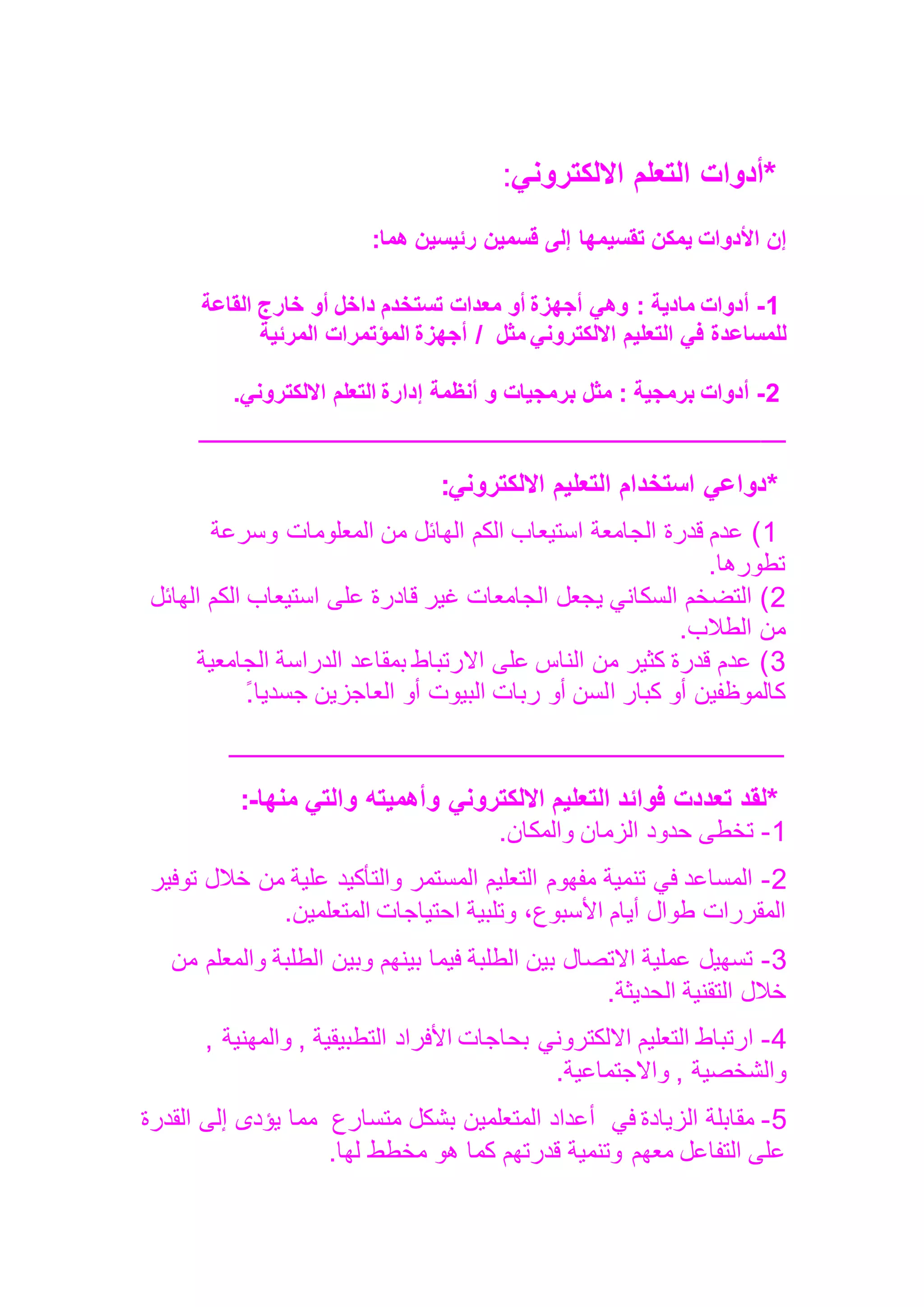 *
‫أدوات‬
‫التعلم‬
‫االلكتروني‬
:
‫إن‬
‫األدوات‬
‫يمكن‬
‫تقسيمها‬
‫إلى‬
‫قسمين‬
‫رئيسين‬
‫هما‬
:
1
-
‫أدوات‬
‫مادية‬
:
‫وهي‬
‫أجهزة‬
‫أو‬
‫معدات‬
‫تستخدم‬
‫داخل‬
‫أو‬
‫خارج‬
‫القاعة‬
‫للمساعدة‬
‫في‬
‫التعليم‬
‫االلكتروني‬
‫مثل‬
/
‫أجهزة‬
‫المؤتمرات‬
‫المرئية‬
2
-
‫أدوات‬
‫برمجية‬
:
‫مثل‬
‫برمجيات‬
‫و‬
‫أنظمة‬
‫إدارة‬
‫التعلم‬
‫االلكتروني‬
.
‫ـــــ‬
‫ــــــــــــــــــــــــــــــــــــــــــــــــــــــــــــــــــــــــــــــــــــــــــــــــــــــــــــــ‬
*
‫دواعي‬
‫االلكتروني‬ ‫التعليم‬ ‫استخدام‬
:
1
‫وسرعة‬ ‫المعلومات‬ ‫من‬ ‫الهائل‬ ‫الكم‬ ‫استيعاب‬ ‫الجامعة‬ ‫قدرة‬ ‫عدم‬ )
‫تطورها‬
.
2
‫الك‬ ‫استيعاب‬ ‫على‬ ‫قادرة‬ ‫غير‬ ‫الجامعات‬ ‫يجعل‬ ‫السكاني‬ ‫التضخم‬ )
‫الهائل‬ ‫م‬
‫الطالب‬ ‫من‬
.
3
‫الجامعية‬ ‫الدراسة‬ ‫بمقاعد‬ ‫االرتباط‬ ‫على‬ ‫الناس‬ ‫من‬ ‫كثير‬ ‫قدرة‬ ‫عدم‬ )
‫ا‬ ‫كبار‬ ‫أو‬ ‫كالموظفين‬
‫جسديا‬ ‫العاجزين‬ ‫أو‬ ‫البيوت‬ ‫ربات‬ ‫أو‬ ‫لسن‬
ً.
‫ـــــــــــــــــــــــــــــــــــــــــــــــــــــــــــــــــــــــــــــــــــــــــــــــــــــــــــــ‬
*
‫لقد‬
‫تعددت‬
‫فوائد‬
‫التعليم‬
‫االلكتروني‬
‫وأهميته‬
‫والتي‬
‫منها‬
-
:
1
-
‫والمكان‬ ‫الزمان‬ ‫حدود‬ ‫تخطى‬
.
2
-
‫توفير‬ ‫خالل‬ ‫من‬ ‫علية‬ ‫والتأكيد‬ ‫المستمر‬ ‫التعليم‬ ‫مفهوم‬ ‫تنمية‬ ‫في‬ ‫المساعد‬
‫المتعلمين‬ ‫احتياجات‬ ‫وتلبية‬ ،‫األسبوع‬ ‫أيام‬ ‫طوال‬ ‫المقررات‬
.
3
-
‫من‬ ‫والمعلم‬ ‫الطلبة‬ ‫وبين‬ ‫بينهم‬ ‫فيما‬ ‫الطلبة‬ ‫بين‬ ‫االتصال‬ ‫عملية‬ ‫تسهيل‬
‫الحديثة‬ ‫التقنية‬ ‫خالل‬
.
4
-
‫األفراد‬ ‫بحاجات‬ ‫االلكتروني‬ ‫التعليم‬ ‫ارتباط‬
, ‫والمهنية‬ , ‫التطبيقية‬
‫واالجتماعية‬ , ‫والشخصية‬
.
5
-
‫في‬ ‫الزيادة‬ ‫مقابلة‬
‫متسارع‬ ‫بشكل‬ ‫المتعلمين‬ ‫أعداد‬
‫القدرة‬ ‫إلى‬ ‫يؤدى‬ ‫مما‬
‫لها‬ ‫مخطط‬ ‫هو‬ ‫كما‬ ‫قدرتهم‬ ‫وتنمية‬ ‫معهم‬ ‫التفاعل‬ ‫على‬
.
 