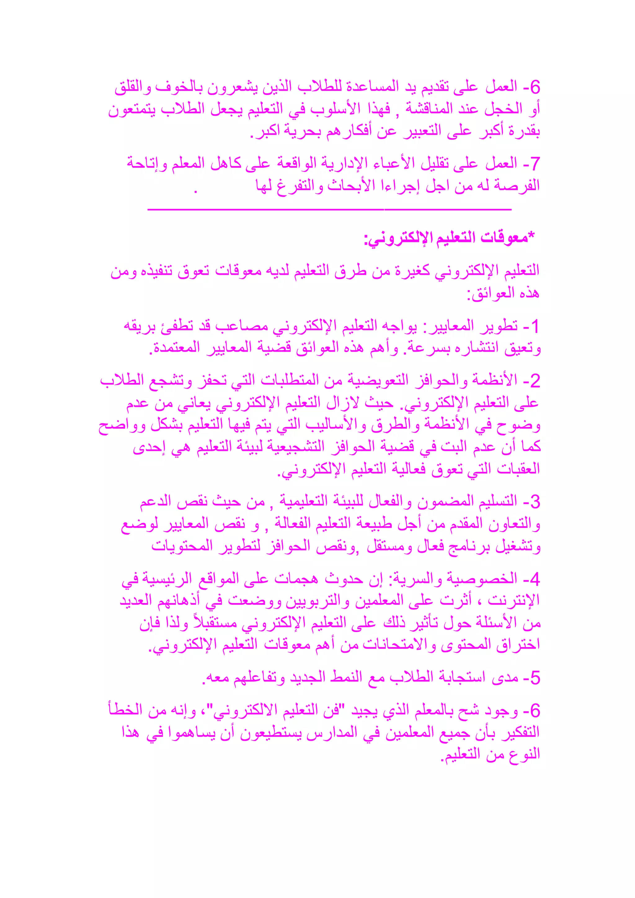 6
-
‫والقلق‬ ‫بالخوف‬ ‫يشعرون‬ ‫الذين‬ ‫للطالب‬ ‫المساعدة‬ ‫يد‬ ‫تقديم‬ ‫على‬ ‫العمل‬
, ‫المناقشة‬ ‫عند‬ ‫الخجل‬ ‫أو‬
‫يتمتعون‬ ‫الطالب‬ ‫يجعل‬ ‫التعليم‬ ‫في‬ ‫األسلوب‬ ‫فهذا‬
‫اكبر‬ ‫بحرية‬ ‫أفكارهم‬ ‫عن‬ ‫التعبير‬ ‫على‬ ‫أكبر‬ ‫بقدرة‬
.
7
-
‫وإتاحة‬ ‫المعلم‬ ‫كاهل‬ ‫على‬ ‫الواقعة‬ ‫اإلدارية‬ ‫األعباء‬ ‫تقليل‬ ‫على‬ ‫العمل‬
‫لها‬ ‫والتفرغ‬ ‫األبحاث‬ ‫إجراءا‬ ‫اجل‬ ‫من‬ ‫له‬ ‫الفرصة‬
.
‫ـــــــــــــــــــــــــــــــــــــ‬
‫ـــــــــــــــــــــــــــــــــــــــــــــــــــــــــــــــــــ‬
*
‫معوقات‬
‫التعليم‬
‫اإللكتروني‬
:
‫ومن‬ ‫تنفيذه‬ ‫تعوق‬ ‫معوقات‬ ‫لديه‬ ‫التعليم‬ ‫طرق‬ ‫من‬ ‫كغيرة‬ ‫اإللكتروني‬ ‫التعليم‬
‫العوائق‬ ‫هذه‬
:
1
-
‫بريقه‬ ‫تطفئ‬ ‫قد‬ ‫مصاعب‬ ‫اإللكتروني‬ ‫التعليم‬ ‫يواجه‬ :‫المعايير‬ ‫تطوير‬
‫انتشاره‬ ‫وتعيق‬
‫المعتمدة‬ ‫المعايير‬ ‫قضية‬ ‫العوائق‬ ‫هذه‬ ‫وأهم‬ .‫بسرعة‬
.
2
-
‫الطالب‬ ‫وتشجع‬ ‫تحفز‬ ‫التي‬ ‫المتطلبات‬ ‫من‬ ‫التعويضية‬ ‫والحوافز‬ ‫األنظمة‬
‫عدم‬ ‫من‬ ‫يعاني‬ ‫اإللكتروني‬ ‫التعليم‬ ‫الزال‬ ‫حيث‬ .‫اإللكتروني‬ ‫التعليم‬ ‫على‬
‫وواضح‬ ‫بشكل‬ ‫التعليم‬ ‫فيها‬ ‫يتم‬ ‫التي‬ ‫واألساليب‬ ‫والطرق‬ ‫األنظمة‬ ‫في‬ ‫وضوح‬
‫عدم‬ ‫أن‬ ‫كما‬
‫إحدى‬ ‫هي‬ ‫التعليم‬ ‫لبيئة‬ ‫التشجيعية‬ ‫الحوافز‬ ‫قضية‬ ‫في‬ ‫البت‬
‫اإللكتروني‬ ‫التعليم‬ ‫فعالية‬ ‫تعوق‬ ‫التي‬ ‫العقبات‬
.
3
-
‫الدعم‬ ‫نقص‬ ‫حيث‬ ‫من‬ , ‫التعليمية‬ ‫للبيئة‬ ‫والفعال‬ ‫المضمون‬ ‫التسليم‬
‫لوضع‬ ‫المعايير‬ ‫نقص‬ ‫و‬ , ‫الفعالة‬ ‫التعليم‬ ‫طبيعة‬ ‫أجل‬ ‫من‬ ‫المقدم‬ ‫والتعاون‬
, ‫ومستقل‬ ‫فعال‬ ‫برنامج‬ ‫وتشغيل‬
‫المحتويات‬ ‫لتطوير‬ ‫الحوافز‬ ‫ونقص‬
4
-
‫في‬ ‫الرئيسية‬ ‫المواقع‬ ‫على‬ ‫هجمات‬ ‫حدوث‬ ‫إن‬ :‫والسرية‬ ‫الخصوصية‬
‫العديد‬ ‫أذهانهم‬ ‫في‬ ‫ووضعت‬ ‫والتربويين‬ ‫المعلمين‬ ‫على‬ ‫أثرت‬ ، ‫اإلنترنت‬
‫فإن‬ ‫ولذا‬ ً‫ال‬‫مستقب‬ ‫اإللكتروني‬ ‫التعليم‬ ‫على‬ ‫ذلك‬ ‫تأثير‬ ‫حول‬ ‫األسئلة‬ ‫من‬
‫أهم‬ ‫من‬ ‫واالمتحانات‬ ‫المحتوى‬ ‫اختراق‬
‫اإللكتروني‬ ‫التعليم‬ ‫معوقات‬
.
5
-
‫معه‬ ‫وتفاعلهم‬ ‫الجديد‬ ‫النمط‬ ‫مع‬ ‫الطالب‬ ‫استجابة‬ ‫مدى‬
.
6
-
‫الخطأ‬ ‫من‬ ‫وإنه‬ ،"‫االلكتروني‬ ‫التعليم‬ ‫"فن‬ ‫يجيد‬ ‫الذي‬ ‫بالمعلم‬ ‫شح‬ ‫وجود‬
‫هذا‬ ‫في‬ ‫يساهموا‬ ‫أن‬ ‫يستطيعون‬ ‫المدارس‬ ‫في‬ ‫المعلمين‬ ‫جميع‬ ‫بأن‬ ‫التفكير‬
‫التعليم‬ ‫من‬ ‫النوع‬
.
 
