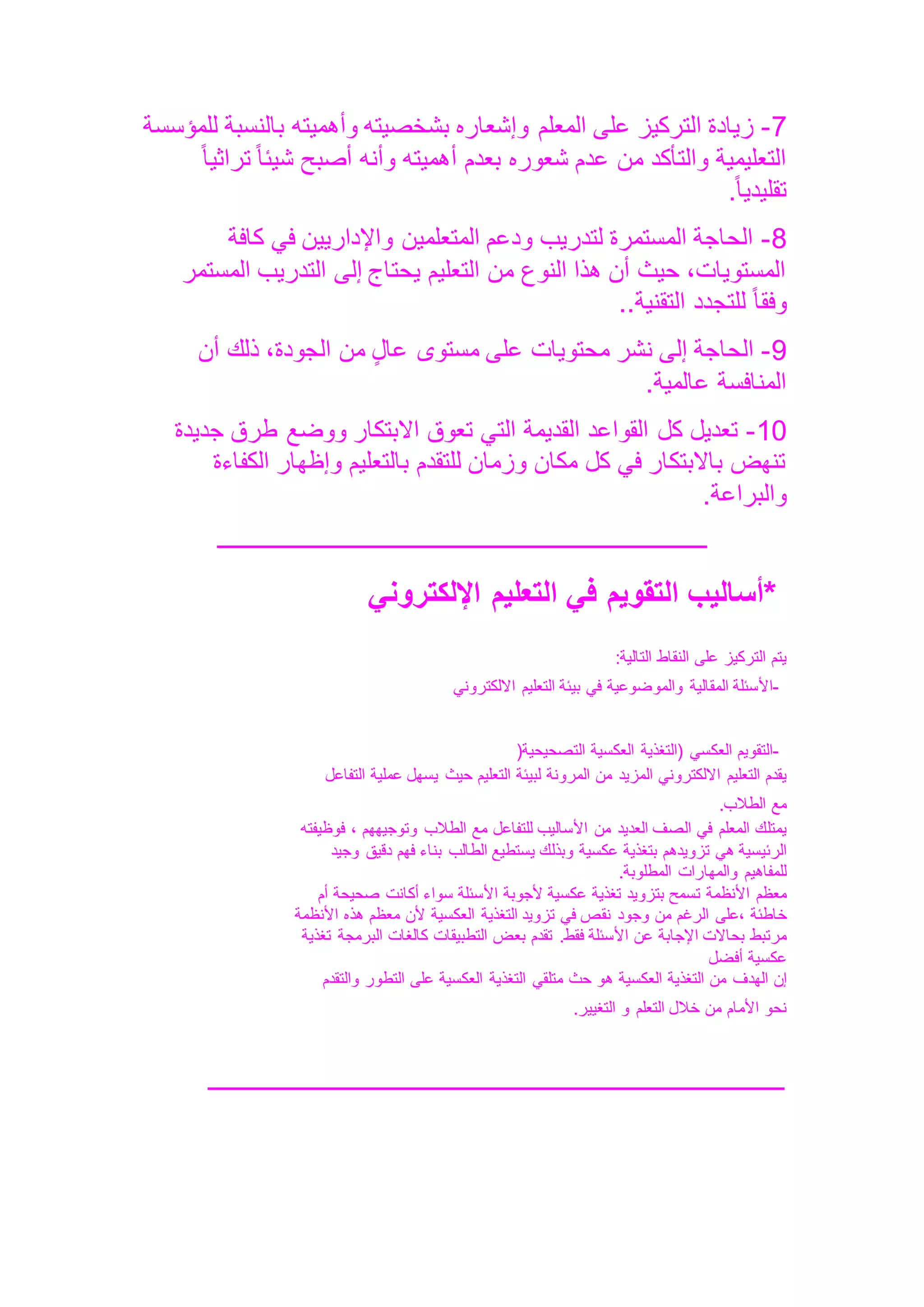 7
-
‫المعلم‬ ‫على‬ ‫التركيز‬ ‫زيادة‬
‫للمؤسسة‬ ‫بالنسبة‬ ‫وأهميته‬ ‫بشخصيته‬ ‫وإشعاره‬
ً‫ا‬‫تراثي‬ ً‫ا‬‫شيئ‬ ‫أصبح‬ ‫وأنه‬ ‫أهميته‬ ‫بعدم‬ ‫شعوره‬ ‫عدم‬ ‫من‬ ‫والتأكد‬ ‫التعليمية‬
ً‫ا‬‫تقليدي‬
.
8
-
‫كافة‬ ‫في‬ ‫واإلداريين‬ ‫المتعلمين‬ ‫ودعم‬ ‫لتدريب‬ ‫المستمرة‬ ‫الحاجة‬
‫المستمر‬ ‫التدريب‬ ‫إلى‬ ‫يحتاج‬ ‫التعليم‬ ‫من‬ ‫النوع‬ ‫هذا‬ ‫أن‬ ‫حيث‬ ،‫المستويات‬
‫للتجدد‬ ً‫ا‬‫وفق‬
‫التقنية‬
..
9
-
‫أن‬ ‫ذلك‬ ،‫الجودة‬ ‫من‬ ٍ‫ل‬‫عا‬ ‫مستوى‬ ‫على‬ ‫محتويات‬ ‫نشر‬ ‫إلى‬ ‫الحاجة‬
‫عالمية‬ ‫المنافسة‬
.
10
-
‫جديدة‬ ‫طرق‬ ‫ووضع‬ ‫االبتكار‬ ‫تعوق‬ ‫التي‬ ‫القديمة‬ ‫القواعد‬ ‫كل‬ ‫تعديل‬
‫الكفاءة‬ ‫وإظهار‬ ‫بالتعليم‬ ‫للتقدم‬ ‫وزمان‬ ‫مكان‬ ‫كل‬ ‫في‬ ‫باالبتكار‬ ‫تنهض‬
‫والبراعة‬
.
‫ــــــــــــــــــــــــــــــــــ‬
‫ــــــــــــــــــــــــــــــــــــــــــــــــــ‬
*
‫أساليب‬
‫التقويم‬
‫في‬
‫التعليم‬
‫اإللكتروني‬
‫يتم‬
‫التركيز‬
‫على‬
‫النقاط‬
‫التالية‬
:
-
‫األسئلة‬
‫المقالية‬
‫والموضوعية‬
‫في‬
‫بيئة‬
‫التعليم‬
‫االلكتروني‬
-
‫التقويم‬
‫العكسي‬
‫(التغذية‬
‫العكسية‬
‫التصحيحية‬
)
‫يقدم‬
‫التعليم‬
‫االلكتروني‬
‫المزيد‬
‫من‬
‫المرونة‬
‫لبيئة‬
‫التعليم‬
‫حيث‬
‫يسهل‬
‫عملية‬
‫التفاعل‬
‫مع‬
‫الطالب‬
.
‫يمتلك‬
‫المعلم‬
‫في‬
‫الصف‬
‫العديد‬
‫من‬
‫األساليب‬
‫للتفاعل‬
‫مع‬
‫الطالب‬
‫وتوجيههم‬
،
‫فوظيفته‬
‫الرئيسية‬
‫هي‬
‫تزويدهم‬
‫بتغذية‬
‫عكسية‬
‫وبذلك‬
‫يستطيع‬
‫الطالب‬
‫بناء‬
‫فهم‬
‫دقيق‬
‫وجيد‬
‫للمفاهيم‬
‫والمهارات‬
‫المطلوبة‬
.
‫معظم‬
‫األنظم‬
‫ة‬
‫تسمح‬
‫بتزويد‬
‫تغذية‬
‫عكسية‬
‫ألجوبة‬
‫األسئلة‬
‫سواء‬
‫أكانت‬
‫صحيحة‬
‫أم‬
‫خاطئة‬
‫على‬،
‫الرغم‬
‫من‬
‫وجود‬
‫نقص‬
‫في‬
‫تزويد‬
‫التغذية‬
‫العكسية‬
‫ألن‬
‫معظم‬
‫هذه‬
‫األنظمة‬
‫مرتبط‬
‫بحاالت‬
‫اإلجابة‬
‫عن‬
‫األسئلة‬
.‫فقط‬
‫تقدم‬
‫بعض‬
‫التطبيقات‬
‫كالغات‬
‫البرمجة‬
‫تغذية‬
‫عكسية‬
‫أفضل‬
‫إن‬
‫الهدف‬
‫من‬
‫التغذية‬
‫العكسية‬
‫هو‬
‫حث‬
‫متلقي‬
‫التغذية‬
‫العكسية‬
‫على‬
‫التطور‬
‫والتقدم‬
‫نحو‬
‫األمام‬
‫من‬
‫خالل‬
‫التعلم‬
‫و‬
‫التغيير‬
.
‫ـــــــــــــــــــــــــــــــــــــــــــــــــــــــــــــــــــــــــــــــــــــــــــــــــــ‬
 
