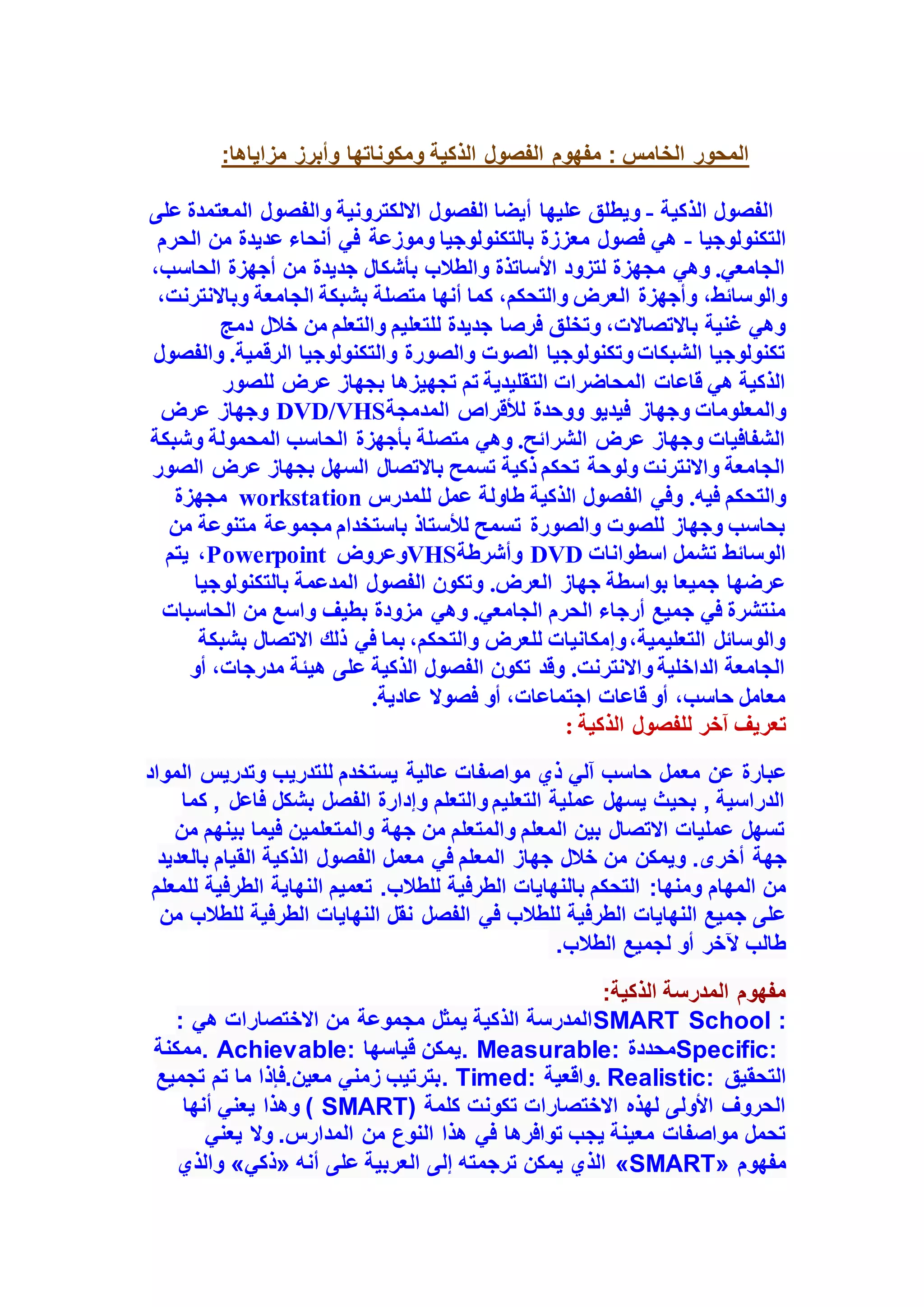 :‫مزاياها‬ ‫وأبرز‬ ‫ومكوناتها‬ ‫الذكية‬ ‫الفصول‬ ‫مفهوم‬ : ‫الخامس‬ ‫المحور‬
‫الذكية‬ ‫الفصول‬
-
‫على‬ ‫المعتمدة‬ ‫والفصول‬ ‫االلكترونية‬ ‫الفصول‬ ‫أيضا‬ ‫عليها‬ ‫ويطلق‬
‫التكنولوجيا‬
-
‫الحرم‬ ‫من‬ ‫عديدة‬ ‫أنحاء‬ ‫في‬ ‫وموزعة‬ ‫بالتكنولوجيا‬ ‫معززة‬ ‫فصول‬ ‫هي‬
،‫الحاسب‬ ‫أجهزة‬ ‫من‬ ‫جديدة‬ ‫بأشكال‬ ‫والطالب‬ ‫األساتذة‬ ‫لتزود‬ ‫مجهزة‬ ‫وهي‬ .‫الجامعي‬
‫والو‬
،‫وباالنترنت‬ ‫الجامعة‬ ‫بشبكة‬ ‫متصلة‬ ‫أنها‬ ‫كما‬ ،‫والتحكم‬ ‫العرض‬ ‫وأجهزة‬ ،‫سائط‬
‫دمج‬ ‫خالل‬ ‫من‬ ‫والتعلم‬ ‫للتعليم‬ ‫جديدة‬ ‫فرصا‬ ‫وتخلق‬ ،‫باالتصاالت‬ ‫غنية‬ ‫وهي‬
‫والفصول‬ .‫الرقمية‬ ‫والتكنولوجيا‬ ‫والصورة‬ ‫الصوت‬ ‫وتكنولوجيا‬ ‫الشبكات‬ ‫تكنولوجيا‬
‫ب‬ ‫تجهيزها‬ ‫تم‬ ‫التقليدية‬ ‫المحاضرات‬ ‫قاعات‬ ‫هي‬ ‫الذكية‬
‫للصور‬ ‫عرض‬ ‫جهاز‬
‫المدمجة‬ ‫لألقراص‬ ‫ووحدة‬ ‫فيديو‬ ‫وجهاز‬ ‫والمعلومات‬
DVD/VHS
‫عرض‬ ‫وجهاز‬
‫وشبكة‬ ‫المحمولة‬ ‫الحاسب‬ ‫بأجهزة‬ ‫متصلة‬ ‫وهي‬ .‫الشرائح‬ ‫عرض‬ ‫وجهاز‬ ‫الشفافيات‬
‫الصور‬ ‫عرض‬ ‫بجهاز‬ ‫السهل‬ ‫باالتصال‬ ‫تسمح‬ ‫ذكية‬ ‫تحكم‬ ‫ولوحة‬ ‫واالنترنت‬ ‫الجامعة‬
‫عمل‬ ‫طاولة‬ ‫الذكية‬ ‫الفصول‬ ‫وفي‬ .‫فيه‬ ‫والتحكم‬
‫للمدرس‬
workstation
‫مجهزة‬
‫من‬ ‫متنوعة‬ ‫مجموعة‬ ‫باستخدام‬ ‫لألستاذ‬ ‫تسمح‬ ‫والصورة‬ ‫للصوت‬ ‫وجهاز‬ ‫بحاسب‬
‫اسطوانات‬ ‫تشمل‬ ‫الوسائط‬
DVD
‫وأشرطة‬
VHS
‫وعروض‬
Powerpoint
‫يتم‬ ،
‫بالتكنولوجيا‬ ‫المدعمة‬ ‫الفصول‬ ‫وتكون‬ .‫العرض‬ ‫جهاز‬ ‫بواسطة‬ ‫جميعا‬ ‫عرضها‬
‫وهي‬ .‫الجامعي‬ ‫الحرم‬ ‫أرجاء‬ ‫جميع‬ ‫في‬ ‫منتشرة‬
‫الحاسبات‬ ‫من‬ ‫واسع‬ ‫بطيف‬ ‫مزودة‬
‫بشبكة‬ ‫االتصال‬ ‫ذلك‬ ‫في‬ ‫بما‬ ،‫والتحكم‬ ‫للعرض‬ ‫وإمكانيات‬،‫التعليمية‬ ‫والوسائل‬
‫أو‬ ،‫مدرجات‬ ‫هيئة‬ ‫على‬ ‫الذكية‬ ‫الفصول‬ ‫تكون‬ ‫وقد‬ .‫واالنترنت‬ ‫الداخلية‬ ‫الجامعة‬
.‫عادية‬ ‫فصوال‬ ‫أو‬ ،‫اجتماعات‬ ‫قاعات‬ ‫أو‬ ،‫حاسب‬ ‫معامل‬
‫آخ‬ ‫تعريف‬
: ‫الذكية‬ ‫للفصول‬ ‫ر‬
‫معمل‬ ‫عن‬ ‫عبارة‬
‫المواد‬ ‫وتدريس‬ ‫للتدريب‬ ‫يستخدم‬ ‫عالية‬ ‫مواصفات‬ ‫ذي‬ ‫آلي‬ ‫حاسب‬
‫كما‬ , ‫فاعل‬ ‫بشكل‬ ‫الفصل‬ ‫وإدارة‬ ‫والتعلم‬ ‫التعليم‬ ‫عملية‬ ‫يسهل‬ ‫بحيث‬ , ‫الدراسية‬
‫من‬ ‫بينهم‬ ‫فيما‬ ‫والمتعلمين‬ ‫جهة‬ ‫من‬ ‫والمتعلم‬ ‫المعلم‬ ‫بين‬ ‫االتصال‬ ‫عمليات‬ ‫تسهل‬
‫أخرى‬ ‫جهة‬
.
‫الذكية‬ ‫الفصول‬ ‫معمل‬ ‫في‬ ‫المعلم‬ ‫جهاز‬ ‫خالل‬ ‫من‬ ‫ويمكن‬
‫بالعديد‬ ‫القيام‬
‫ومنها‬ ‫المهام‬ ‫من‬
:
‫للطالب‬ ‫الطرفية‬ ‫بالنهايات‬ ‫التحكم‬
.
‫للمعلم‬ ‫الطرفية‬ ‫النهاية‬ ‫تعميم‬
‫الفصل‬ ‫في‬ ‫للطالب‬ ‫الطرفية‬ ‫النهايات‬ ‫جميع‬ ‫على‬
‫من‬ ‫للطالب‬ ‫الطرفية‬ ‫النهايات‬ ‫نقل‬
‫الطالب‬ ‫لجميع‬ ‫أو‬ ‫آلخر‬ ‫طالب‬
.
:‫الذكية‬ ‫المدرسة‬ ‫مفهوم‬
SMART School :
‫يمثل‬ ‫الذكية‬ ‫المدرسة‬
‫هي‬ ‫االختصارات‬ ‫من‬ ‫مجموعة‬
:
Specific:
‫محددة‬
. Measurable:
‫قياسها‬ ‫يمكن‬
. Achievable:
‫ممكنة‬
‫التحقيق‬
. Realistic:
‫واقعية‬
. Timed:
‫تجميع‬ ‫تم‬ ‫ما‬ ‫فإذا‬.‫معين‬ ‫زمني‬ ‫بترتيب‬
‫كلمة‬ ‫تكونت‬ ‫االختصارات‬ ‫لهذه‬ ‫األولى‬ ‫الحروف‬
( SMART)
‫أنها‬ ‫يعني‬ ‫وهذا‬
‫هذا‬ ‫في‬ ‫توافرها‬ ‫يجب‬ ‫معينة‬ ‫مواصفات‬ ‫تحمل‬
‫يعني‬ ‫وال‬ .‫المدارس‬ ‫من‬ ‫النوع‬
‫مفهوم‬
«SMART»
‫أنه‬ ‫على‬ ‫العربية‬ ‫إلى‬ ‫ترجمته‬ ‫يمكن‬ ‫الذي‬
«
‫ذكي‬
»
‫والذي‬
 