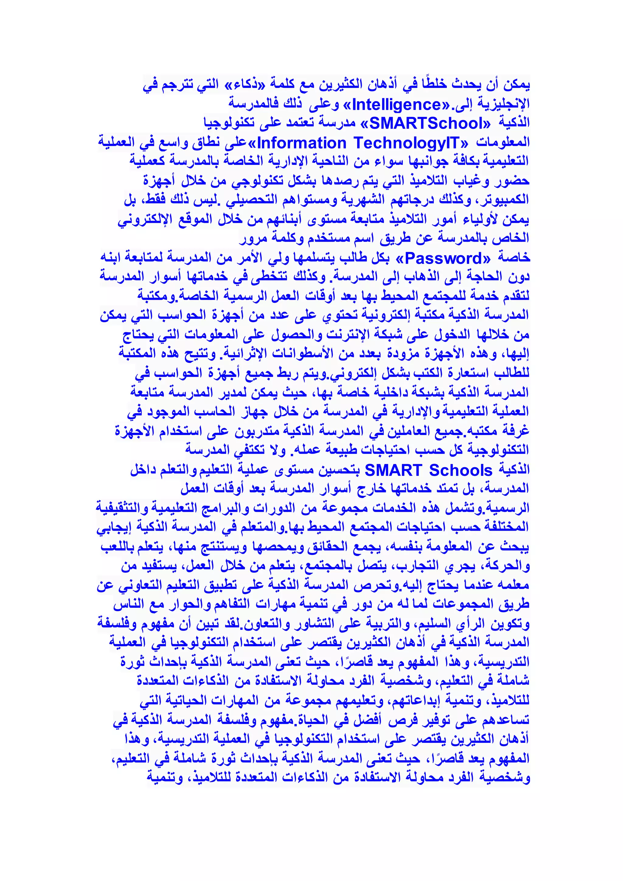 ‫كلمة‬ ‫مع‬ ‫الكثيرين‬ ‫أذهان‬ ‫في‬ ‫ا‬ً‫ط‬‫خل‬ ‫يحدث‬ ‫أن‬ ‫يمكن‬
«
‫ذكاء‬
»
‫في‬ ‫تترجم‬ ‫التي‬
‫إلى‬ ‫اإلنجليزية‬
«Intelligence».
‫فالمدرسة‬ ‫ذلك‬ ‫وعلى‬
‫الذكية‬
«SMARTSchool»
‫تكنولوجيا‬ ‫على‬ ‫تعتمد‬ ‫مدرسة‬
‫المع‬
‫لومات‬
«Information TechnologyIT»
‫العملية‬ ‫في‬ ‫واسع‬ ‫نطاق‬ ‫على‬
‫كعملية‬ ‫بالمدرسة‬ ‫الخاصة‬ ‫اإلدارية‬ ‫الناحية‬ ‫من‬ ‫سواء‬ ‫جوانبها‬ ‫بكافة‬ ‫التعليمية‬
‫أجهزة‬ ‫خالل‬ ‫من‬ ‫تكنولوجي‬ ‫بشكل‬ ‫رصدها‬ ‫يتم‬ ‫التي‬ ‫التالميذ‬ ‫وغياب‬ ‫حضور‬
،‫فقط‬ ‫ذلك‬ ‫ليس‬. ‫التحصيلي‬ ‫ومستواهم‬ ‫الشهرية‬ ‫درجاتهم‬ ‫وكذلك‬ ،‫الكمبيوتر‬
‫بل‬
‫اإللكتروني‬ ‫الموقع‬ ‫خالل‬ ‫من‬ ‫أبنائهم‬ ‫مستوى‬ ‫متابعة‬ ‫التالميذ‬ ‫أمور‬ ‫ألولياء‬ ‫يمكن‬
‫مرور‬ ‫وكلمة‬ ‫مستخدم‬ ‫اسم‬ ‫طريق‬ ‫عن‬ ‫بالمدرسة‬ ‫الخاص‬
‫خاصة‬
«Password»
‫ابنه‬ ‫لمتابعة‬ ‫المدرسة‬ ‫من‬ ‫األمر‬ ‫ولي‬ ‫يتسلمها‬ ‫طالب‬ ‫بكل‬
‫ال‬ ‫أسوار‬ ‫خدماتها‬ ‫في‬ ‫تتخطى‬ ‫وكذلك‬ .‫المدرسة‬ ‫إلى‬ ‫الذهاب‬ ‫إلى‬ ‫الحاجة‬ ‫دون‬
‫مدرسة‬
‫ومكتبة‬.‫الخاصة‬ ‫الرسمية‬ ‫العمل‬ ‫أوقات‬ ‫بعد‬ ‫بها‬ ‫المحيط‬ ‫للمجتمع‬ ‫خدمة‬ ‫لتقدم‬
‫يمكن‬ ‫التي‬ ‫الحواسب‬ ‫أجهزة‬ ‫من‬ ‫عدد‬ ‫على‬ ‫تحتوي‬ ‫إلكترونية‬ ‫مكتبة‬ ‫الذكية‬ ‫المدرسة‬
‫يحتاج‬ ‫التي‬ ‫المعلومات‬ ‫على‬ ‫والحصول‬ ‫اإلنترنت‬ ‫شبكة‬ ‫على‬ ‫الدخول‬ ‫خاللها‬ ‫من‬
‫األسطوان‬ ‫من‬ ‫بعدد‬ ‫مزودة‬ ‫األجهزة‬ ‫وهذه‬ ،‫إليها‬
‫المكتبة‬ ‫هذه‬ ‫وتتيح‬ .‫اإلثرائية‬ ‫ات‬
‫في‬ ‫الحواسب‬ ‫أجهزة‬ ‫جميع‬ ‫ربط‬ ‫ويتم‬.‫إلكتروني‬ ‫بشكل‬ ‫الكتب‬ ‫استعارة‬ ‫للطالب‬
‫متابعة‬ ‫المدرسة‬ ‫لمدير‬ ‫يمكن‬ ‫حيث‬ ،‫بها‬ ‫خاصة‬ ‫داخلية‬ ‫بشبكة‬ ‫الذكية‬ ‫المدرسة‬
‫في‬ ‫الموجود‬ ‫الحاسب‬ ‫جهاز‬ ‫خالل‬ ‫من‬ ‫المدرسة‬ ‫في‬ ‫واإلدارية‬ ‫التعليمية‬ ‫العملية‬
‫العا‬ ‫جميع‬.‫مكتبه‬ ‫غرفة‬
‫األجهزة‬ ‫استخدام‬ ‫على‬ ‫متدربون‬ ‫الذكية‬ ‫المدرسة‬ ‫في‬ ‫ملين‬
‫المدرسة‬ ‫تكتفي‬ ‫وال‬ .‫عمله‬ ‫طبيعة‬ ‫احتياجات‬ ‫حسب‬ ‫كل‬ ‫التكنولوجية‬
‫الذكية‬
SMART Schools
‫داخل‬ ‫والتعلم‬ ‫التعليم‬ ‫عملية‬ ‫مستوى‬ ‫بتحسين‬
‫العمل‬ ‫أوقات‬ ‫بعد‬ ‫المدرسة‬ ‫أسوار‬ ‫خارج‬ ‫خدماتها‬ ‫تمتد‬ ‫بل‬ ،‫المدرسة‬
‫الخدمات‬ ‫هذه‬ ‫وتشمل‬.‫الرسمية‬
‫والتثقيفية‬ ‫التعليمية‬ ‫والبرامج‬ ‫الدورات‬ ‫من‬ ‫مجموعة‬
‫إيجابي‬ ‫الذكية‬ ‫المدرسة‬ ‫في‬ ‫والمتعلم‬.‫بها‬ ‫المحيط‬ ‫المجتمع‬ ‫احتياجات‬ ‫حسب‬ ‫المختلفة‬
‫باللعب‬ ‫يتعلم‬ ،‫منها‬ ‫ويستنتج‬ ‫ويمحصها‬ ‫الحقائق‬ ‫يجمع‬ ،‫بنفسه‬ ‫المعلومة‬ ‫عن‬ ‫يبحث‬
‫يس‬ ،‫العمل‬ ‫خالل‬ ‫من‬ ‫يتعلم‬ ،‫بالمجتمع‬ ‫يتصل‬ ،‫التجارب‬ ‫يجري‬ ،‫والحركة‬
‫من‬ ‫تفيد‬
‫عن‬ ‫التعاوني‬ ‫التعليم‬ ‫تطبيق‬ ‫على‬ ‫الذكية‬ ‫المدرسة‬ ‫وتحرص‬.‫إليه‬ ‫يحتاج‬ ‫عندما‬ ‫معلمه‬
‫الناس‬ ‫مع‬ ‫والحوار‬ ‫التفاهم‬ ‫مهارات‬ ‫تنمية‬ ‫في‬ ‫دور‬ ‫من‬ ‫له‬ ‫لما‬ ‫المجموعات‬ ‫طريق‬
‫وفلسفة‬ ‫مفهوم‬ ‫أن‬ ‫تبين‬ ‫لقد‬.‫والتعاون‬ ‫التشاور‬ ‫على‬ ‫والتربية‬ ،‫السليم‬ ‫الرأي‬ ‫وتكوين‬
‫الكث‬ ‫أذهان‬ ‫في‬ ‫الذكية‬ ‫المدرسة‬
‫العملية‬ ‫في‬ ‫التكنولوجيا‬ ‫استخدام‬ ‫على‬ ‫يقتصر‬ ‫يرين‬
‫ثورة‬ ‫بإحداث‬ ‫الذكية‬ ‫المدرسة‬ ‫تعنى‬ ‫حيث‬ ،‫ا‬ً‫ر‬‫قاص‬ ‫يعد‬ ‫المفهوم‬ ‫وهذا‬ ،‫التدريسية‬
‫المتعددة‬ ‫الذكاءات‬ ‫من‬ ‫االستفادة‬ ‫محاولة‬ ‫الفرد‬ ‫وشخصية‬ ،‫التعليم‬ ‫في‬ ‫شاملة‬
‫التي‬ ‫الحياتية‬ ‫المهارات‬ ‫من‬ ‫مجموعة‬ ‫وتعليمهم‬ ،‫إبداعاتهم‬ ‫وتنمية‬ ،‫للتالميذ‬
‫في‬ ‫الذكية‬ ‫المدرسة‬ ‫وفلسفة‬ ‫مفهوم‬.‫الحياة‬ ‫في‬ ‫أفضل‬ ‫فرص‬ ‫توفير‬ ‫على‬ ‫تساعدهم‬
‫وهذا‬ ،‫التدريسية‬ ‫العملية‬ ‫في‬ ‫التكنولوجيا‬ ‫استخدام‬ ‫على‬ ‫يقتصر‬ ‫الكثيرين‬ ‫أذهان‬
،‫التعليم‬ ‫في‬ ‫شاملة‬ ‫ثورة‬ ‫بإحداث‬ ‫الذكية‬ ‫المدرسة‬ ‫تعنى‬ ‫حيث‬ ،‫ا‬ً‫ر‬‫قاص‬ ‫يعد‬ ‫المفهوم‬
‫الذكاءات‬ ‫من‬ ‫االستفادة‬ ‫محاولة‬ ‫الفرد‬ ‫وشخصية‬
‫وتنمية‬ ،‫للتالميذ‬ ‫المتعددة‬
 