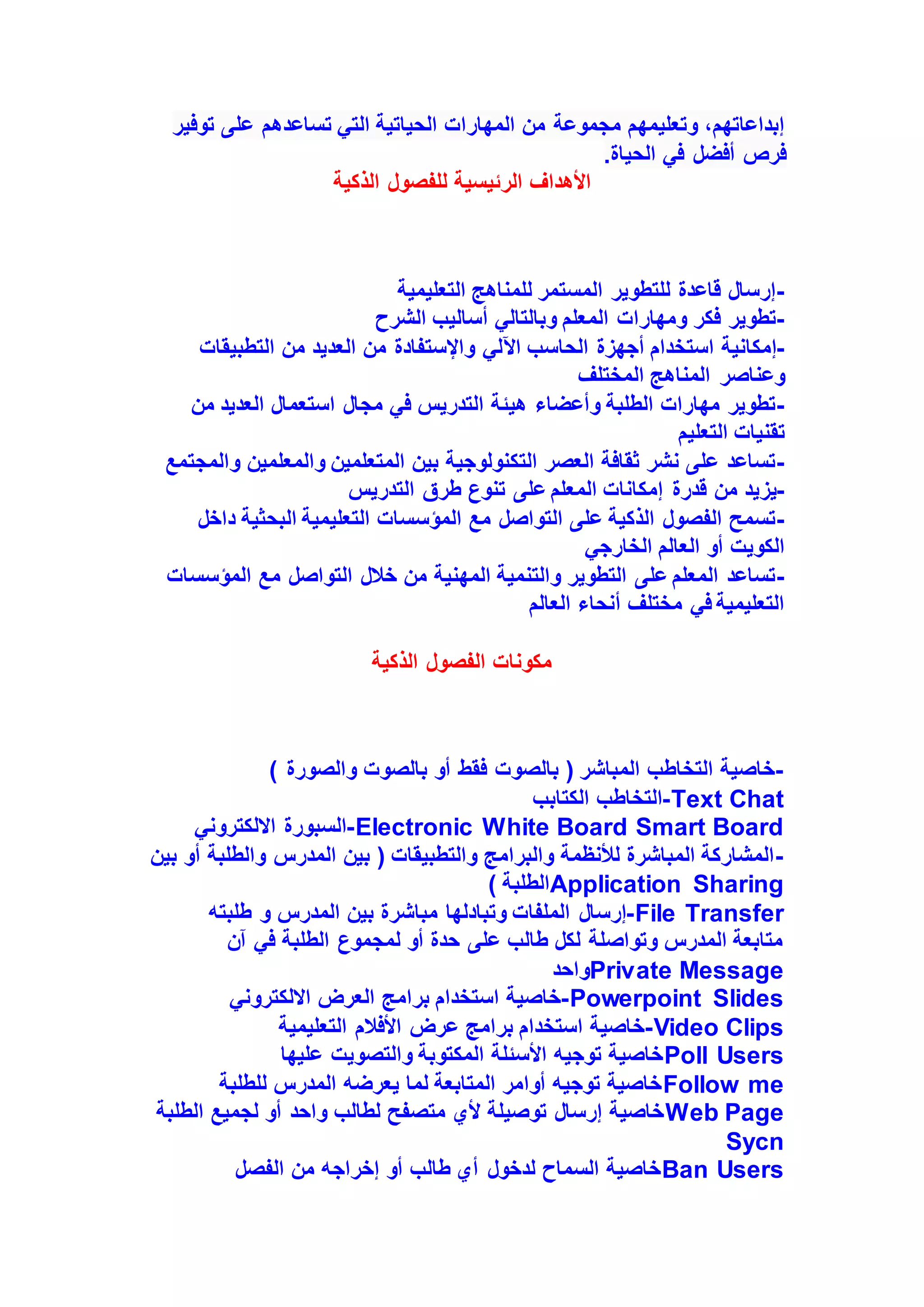 ‫توفير‬ ‫على‬ ‫تساعدهم‬ ‫التي‬ ‫الحياتية‬ ‫المهارات‬ ‫من‬ ‫مجموعة‬ ‫وتعليمهم‬ ،‫إبداعاتهم‬
‫الحياة‬ ‫في‬ ‫أفضل‬ ‫فرص‬
.
‫الذكية‬ ‫للفصول‬ ‫الرئيسية‬ ‫األهداف‬
-
‫التعليمية‬ ‫للمناهج‬ ‫المستمر‬ ‫للتطوير‬ ‫قاعدة‬ ‫إرسال‬
-
‫الشرح‬ ‫أساليب‬ ‫وبالتالي‬ ‫المعلم‬ ‫ومهارات‬ ‫فكر‬ ‫تطوير‬
-
‫إمكانية‬
‫التطبيقات‬ ‫من‬ ‫العديد‬ ‫من‬ ‫واإلستفادة‬ ‫اآللي‬ ‫الحاسب‬ ‫أجهزة‬ ‫استخدام‬
‫المختلف‬ ‫المناهج‬ ‫وعناصر‬
-
‫من‬ ‫العديد‬ ‫استعمال‬ ‫مجال‬ ‫في‬ ‫التدريس‬ ‫هيئة‬ ‫وأعضاء‬ ‫الطلبة‬ ‫مهارات‬ ‫تطوير‬
‫التعليم‬ ‫تقنيات‬
-
‫والمعلمين‬ ‫المتعلمين‬ ‫بين‬ ‫التكنولوجية‬ ‫العصر‬ ‫ثقافة‬ ‫نشر‬ ‫على‬ ‫تساعد‬
‫والمجتمع‬
-
‫قدرة‬ ‫من‬ ‫يزيد‬
‫التدريس‬ ‫طرق‬ ‫تنوع‬ ‫على‬ ‫المعلم‬ ‫إمكانات‬
-
‫د‬ ‫البحثية‬ ‫التعليمية‬ ‫المؤسسات‬ ‫مع‬ ‫التواصل‬ ‫على‬ ‫الذكية‬ ‫الفصول‬ ‫تسمح‬
‫اخل‬
‫الخارجي‬ ‫العالم‬ ‫أو‬ ‫الكويت‬
-
‫المؤسس‬ ‫مع‬ ‫التواصل‬ ‫خالل‬ ‫من‬ ‫المهنية‬ ‫والتنمية‬ ‫التطوير‬ ‫على‬ ‫المعلم‬ ‫تساعد‬
‫ات‬
‫العالم‬ ‫أنحاء‬ ‫مختلف‬ ‫في‬ ‫التعليمية‬
‫الذكية‬ ‫الفصول‬ ‫مكونات‬
-
) ‫والصورة‬ ‫بالصوت‬ ‫أو‬ ‫فقط‬ ‫بالصوت‬ ( ‫المباشر‬ ‫التخاطب‬ ‫خاصية‬
-
‫الكتابب‬ ‫التخاطب‬ Text Chat
-
‫االلكتروني‬ ‫السبورة‬ Electronic White Board Smart Board
-
‫أ‬ ‫والطلبة‬ ‫المدرس‬ ‫بين‬ ( ‫والتطبيقات‬ ‫والبرامج‬ ‫لألنظمة‬ ‫المباشرة‬ ‫المشاركة‬
‫بين‬ ‫و‬
) ‫الطلبة‬Application Sharing
-
‫إرسال‬
‫المدرس‬ ‫بين‬ ‫مباشرة‬ ‫وتبادلها‬ ‫الملفات‬
‫طلبته‬ ‫و‬ File Transfer
‫آن‬ ‫في‬ ‫الطلبة‬ ‫لمجموع‬ ‫أو‬ ‫حدة‬ ‫على‬ ‫طالب‬ ‫لكل‬ ‫وتواصلة‬ ‫المدرس‬ ‫متابعة‬
‫واحد‬Private Message
-
‫االلكتروني‬ ‫العرض‬ ‫برامج‬ ‫استخدام‬ ‫خاصية‬ Powerpoint Slides
-
‫التعليمية‬ ‫األفالم‬ ‫عرض‬ ‫برامج‬ ‫استخدام‬ ‫خاصية‬ Video Clips
‫عليها‬ ‫والتصويت‬ ‫المكتوبة‬ ‫األسئلة‬ ‫توجيه‬ ‫خاصية‬Poll Users
‫للطلبة‬ ‫المدرس‬ ‫يعرضه‬ ‫لما‬ ‫المتابعة‬ ‫أوامر‬ ‫توجيه‬ ‫خاصية‬Follow me
‫الطلبة‬ ‫لجميع‬ ‫أو‬ ‫واحد‬ ‫لطالب‬ ‫متصفح‬ ‫ألي‬ ‫توصيلة‬ ‫إرسال‬ ‫خاصية‬Web Page
Sycn
‫الفصل‬ ‫من‬ ‫إخراجه‬ ‫أو‬ ‫طالب‬ ‫أي‬ ‫لدخول‬ ‫السماح‬ ‫خاصية‬Ban Users
 