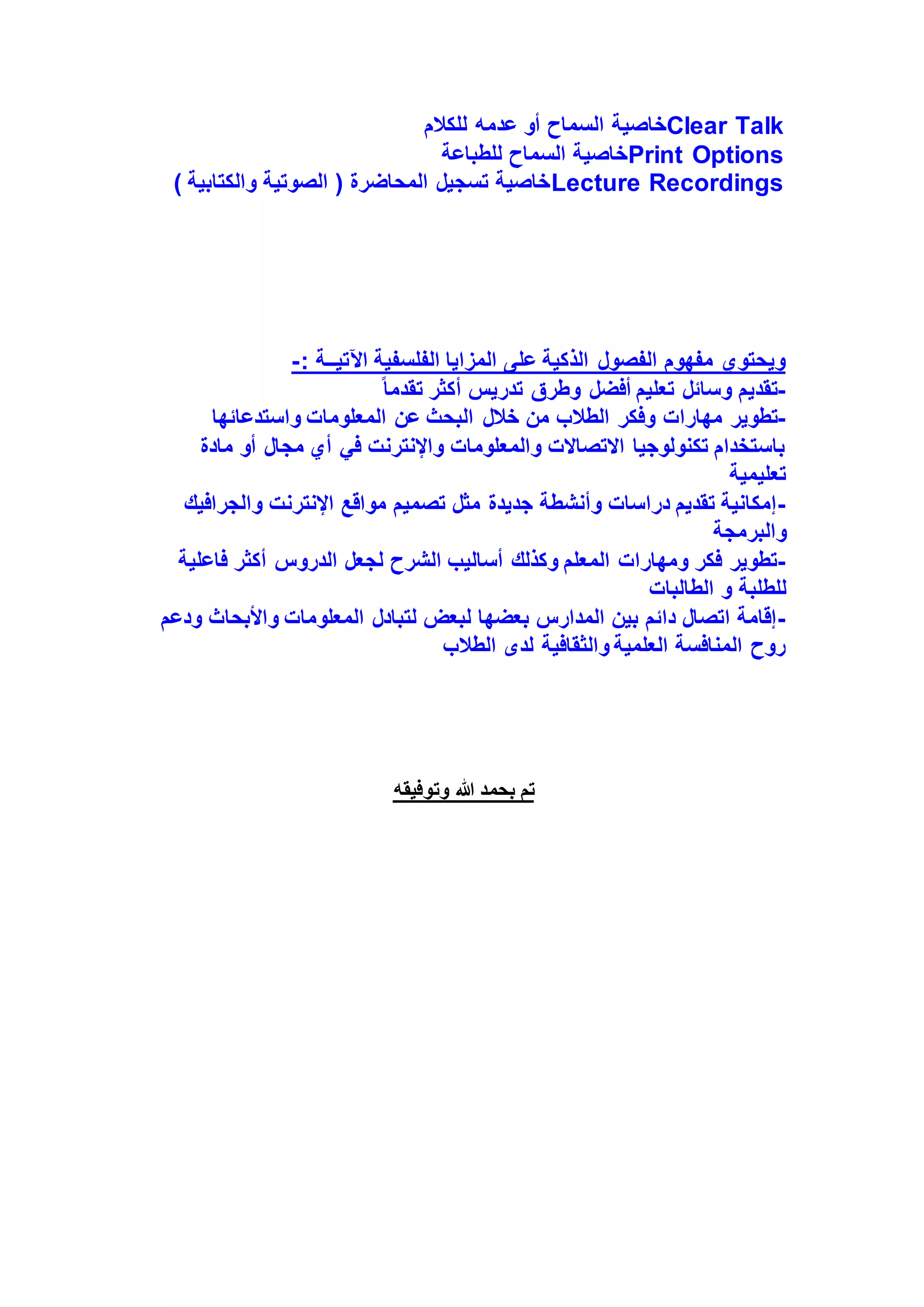 ‫خاصية‬
‫للكالم‬ ‫عدمه‬ ‫أو‬ ‫السماح‬ Clear Talk
‫للطباعة‬ ‫السماح‬ ‫خاصية‬Print Options
) ‫والكتابية‬ ‫الصوتية‬ ( ‫المحاضرة‬ ‫تسجيل‬ ‫خاصية‬Lecture Recordings
: ‫اآلتيــة‬ ‫الفلسفية‬ ‫المزايا‬ ‫على‬ ‫الذكية‬ ‫الفصول‬ ‫مفهوم‬ ‫ويحتوي‬
-
-
ً‫ا‬‫تقدم‬ ‫أكثر‬ ‫تدريس‬ ‫وطرق‬ ‫أفضل‬ ‫تعليم‬ ‫وسائل‬ ‫تقديم‬
-
‫مهارات‬ ‫تطوير‬
‫واستدعائها‬ ‫المعلومات‬ ‫عن‬ ‫البحث‬ ‫خالل‬ ‫من‬ ‫الطالب‬ ‫وفكر‬
‫مادة‬ ‫أو‬ ‫مجال‬ ‫أي‬ ‫في‬ ‫واإلنترنت‬ ‫والمعلومات‬ ‫االتصاالت‬ ‫تكنولوجيا‬ ‫باستخدام‬
‫تعليمية‬
-
‫والجرافيك‬ ‫اإلنترنت‬ ‫مواقع‬ ‫تصميم‬ ‫مثل‬ ‫جديدة‬ ‫وأنشطة‬ ‫دراسات‬ ‫تقديم‬ ‫إمكانية‬
‫والبرمجة‬
-
‫الشر‬ ‫أساليب‬ ‫وكذلك‬ ‫المعلم‬ ‫ومهارات‬ ‫فكر‬ ‫تطوير‬
‫لجعل‬ ‫ح‬
‫فاعلية‬ ‫أكثر‬ ‫الدروس‬
‫للطلب‬
‫ة‬
‫الطالبات‬ ‫و‬
-
‫ودعم‬ ‫واألبحاث‬ ‫المعلومات‬ ‫لتبادل‬ ‫لبعض‬ ‫بعضها‬ ‫المدارس‬ ‫بين‬ ‫دائم‬ ‫اتصال‬ ‫إقامة‬
‫الطالب‬ ‫لدى‬ ‫والثقافية‬ ‫العلمية‬ ‫المنافسة‬ ‫روح‬
‫وتوفيقه‬ ‫هللا‬ ‫بحمد‬ ‫تم‬
 