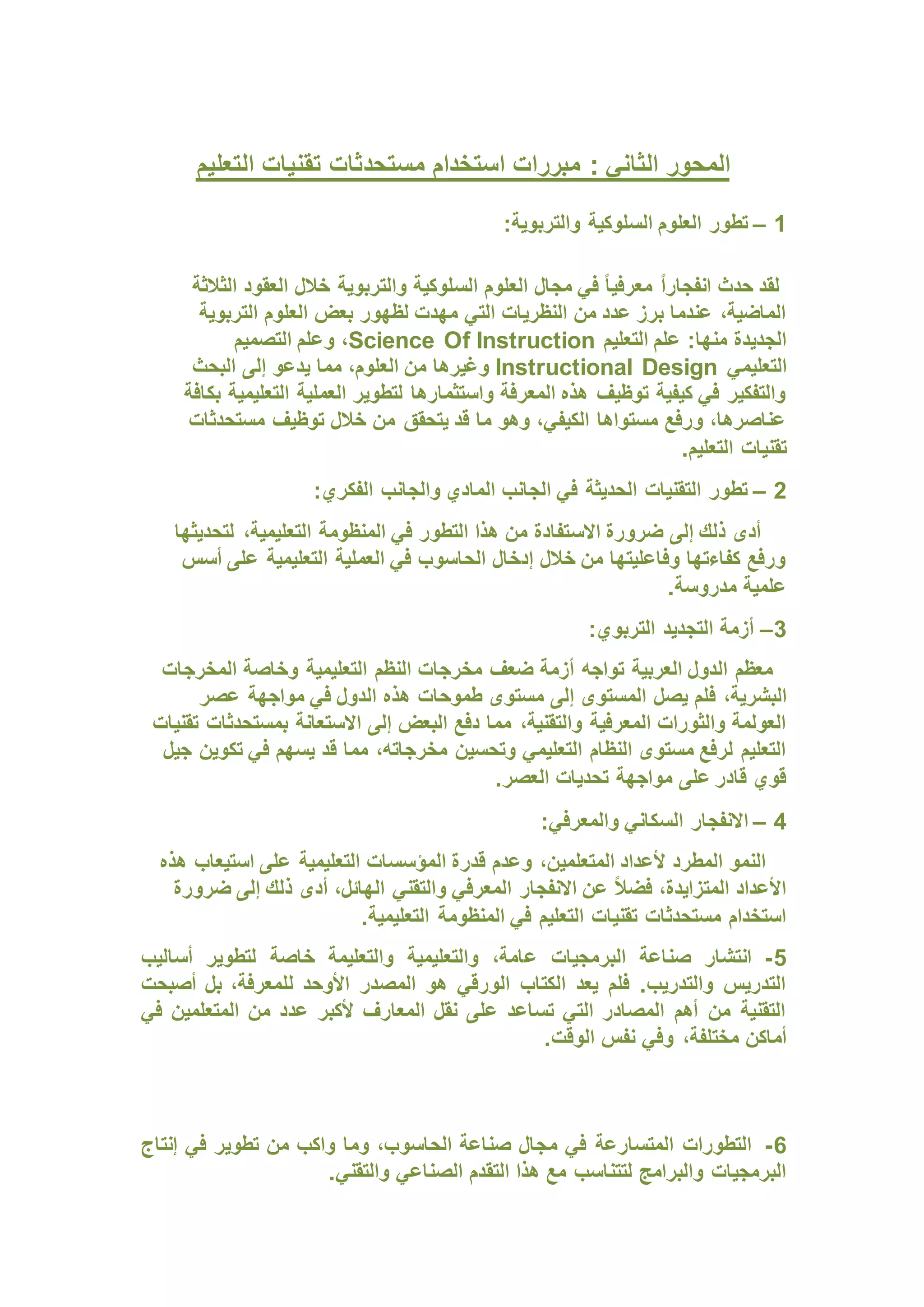 : ‫الثاني‬ ‫المحور‬
‫التعليم‬ ‫تقنيات‬ ‫مستحدثات‬ ‫استخدام‬ ‫مبررات‬
1
–
:‫والتربوية‬ ‫السلوكية‬ ‫العلوم‬ ‫تطور‬
ً‫ا‬‫انفجار‬ ‫حدث‬ ‫لقد‬
‫الثالثة‬ ‫العقود‬ ‫خالل‬ ‫والتربوية‬ ‫السلوكية‬ ‫العلوم‬ ‫مجال‬ ‫في‬ ً‫ا‬‫معرفي‬
‫التربوية‬ ‫العلوم‬ ‫بعض‬ ‫لظهور‬ ‫مهدت‬ ‫التي‬ ‫النظريات‬ ‫من‬ ‫عدد‬ ‫برز‬ ‫عندما‬ ،‫الماضية‬
‫التعليم‬ ‫علم‬ :‫منها‬ ‫الجديدة‬
Science Of Instruction
‫التصميم‬ ‫وعلم‬ ،
‫التعليمي‬
Instructional Design
‫إلى‬ ‫يدعو‬ ‫مما‬ ،‫العلوم‬ ‫من‬ ‫وغيرها‬
‫البحث‬
‫بكافة‬ ‫التعليمية‬ ‫العملية‬ ‫لتطوير‬ ‫واستثمارها‬ ‫المعرفة‬ ‫هذه‬ ‫توظيف‬ ‫كيفية‬ ‫في‬ ‫والتفكير‬
‫مستحدثات‬ ‫توظيف‬ ‫خالل‬ ‫من‬ ‫يتحقق‬ ‫قد‬ ‫ما‬ ‫وهو‬ ،‫الكيفي‬ ‫مستواها‬ ‫ورفع‬ ،‫عناصرها‬
.‫التعليم‬ ‫تقنيات‬
2
–
:‫الفكري‬ ‫والجانب‬ ‫المادي‬ ‫الجانب‬ ‫في‬ ‫الحديثة‬ ‫التقنيات‬ ‫تطور‬
‫االس‬ ‫ضرورة‬ ‫إلى‬ ‫ذلك‬ ‫أدى‬
‫لتحديثها‬ ،‫التعليمية‬ ‫المنظومة‬ ‫في‬ ‫التطور‬ ‫هذا‬ ‫من‬ ‫تفادة‬
‫أسس‬ ‫على‬ ‫التعليمية‬ ‫العملية‬ ‫في‬ ‫الحاسوب‬ ‫إدخال‬ ‫خالل‬ ‫من‬ ‫وفاعليتها‬ ‫كفاءتها‬ ‫ورفع‬
.‫مدروسة‬ ‫علمية‬
3
–
:‫التربوي‬ ‫التجديد‬ ‫أزمة‬
‫المخرجات‬ ‫وخاصة‬ ‫التعليمية‬ ‫النظم‬ ‫مخرجات‬ ‫ضعف‬ ‫أزمة‬ ‫تواجه‬ ‫العربية‬ ‫الدول‬ ‫معظم‬
‫يصل‬ ‫فلم‬ ،‫البشرية‬
‫عصر‬ ‫مواجهة‬ ‫في‬ ‫الدول‬ ‫هذه‬ ‫طموحات‬ ‫مستوى‬ ‫إلى‬ ‫المستوى‬
‫تقنيات‬ ‫بمستحدثات‬ ‫االستعانة‬ ‫إلى‬ ‫البعض‬ ‫دفع‬ ‫مما‬ ،‫والتقنية‬ ‫المعرفية‬ ‫والثورات‬ ‫العولمة‬
‫جيل‬ ‫تكوين‬ ‫في‬ ‫يسهم‬ ‫قد‬ ‫مما‬ ،‫مخرجاته‬ ‫وتحسين‬ ‫التعليمي‬ ‫النظام‬ ‫مستوى‬ ‫لرفع‬ ‫التعليم‬
.‫العصر‬ ‫تحديات‬ ‫مواجهة‬ ‫على‬ ‫قادر‬ ‫قوي‬
4
–
‫الس‬ ‫االنفجار‬
:‫والمعرفي‬ ‫كاني‬
‫هذه‬ ‫استيعاب‬ ‫على‬ ‫التعليمية‬ ‫المؤسسات‬ ‫قدرة‬ ‫وعدم‬ ،‫المتعلمين‬ ‫ألعداد‬ ‫المطرد‬ ‫النمو‬
‫ضرورة‬ ‫إلى‬ ‫ذلك‬ ‫أدى‬ ،‫الهائل‬ ‫والتقني‬ ‫المعرفي‬ ‫االنفجار‬ ‫عن‬ ً‫ال‬‫فض‬ ،‫المتزايدة‬ ‫األعداد‬
.‫التعليمية‬ ‫المنظومة‬ ‫في‬ ‫التعليم‬ ‫تقنيات‬ ‫مستحدثات‬ ‫استخدام‬
5
-
‫ع‬ ‫البرمجيات‬ ‫صناعة‬ ‫انتشار‬
‫أساليب‬ ‫لتطوير‬ ‫خاصة‬ ‫والتعليمة‬ ‫والتعليمية‬ ،‫امة‬
‫أصبحت‬ ‫بل‬ ،‫للمعرفة‬ ‫األوحد‬ ‫المصدر‬ ‫هو‬ ‫الورقي‬ ‫الكتاب‬ ‫يعد‬ ‫فلم‬ .‫والتدريب‬ ‫التدريس‬
‫في‬ ‫المتعلمين‬ ‫من‬ ‫عدد‬ ‫ألكبر‬ ‫المعارف‬ ‫نقل‬ ‫على‬ ‫تساعد‬ ‫التي‬ ‫المصادر‬ ‫أهم‬ ‫من‬ ‫التقنية‬
.‫الوقت‬ ‫نفس‬ ‫وفي‬ ،‫مختلفة‬ ‫أماكن‬
6
-
‫م‬ ‫في‬ ‫المتسارعة‬ ‫التطورات‬
‫إنتاج‬ ‫في‬ ‫تطوير‬ ‫من‬ ‫واكب‬ ‫وما‬ ،‫الحاسوب‬ ‫صناعة‬ ‫جال‬
.‫والتقني‬ ‫الصناعي‬ ‫التقدم‬ ‫هذا‬ ‫مع‬ ‫لتتناسب‬ ‫والبرامج‬ ‫البرمجيات‬
 