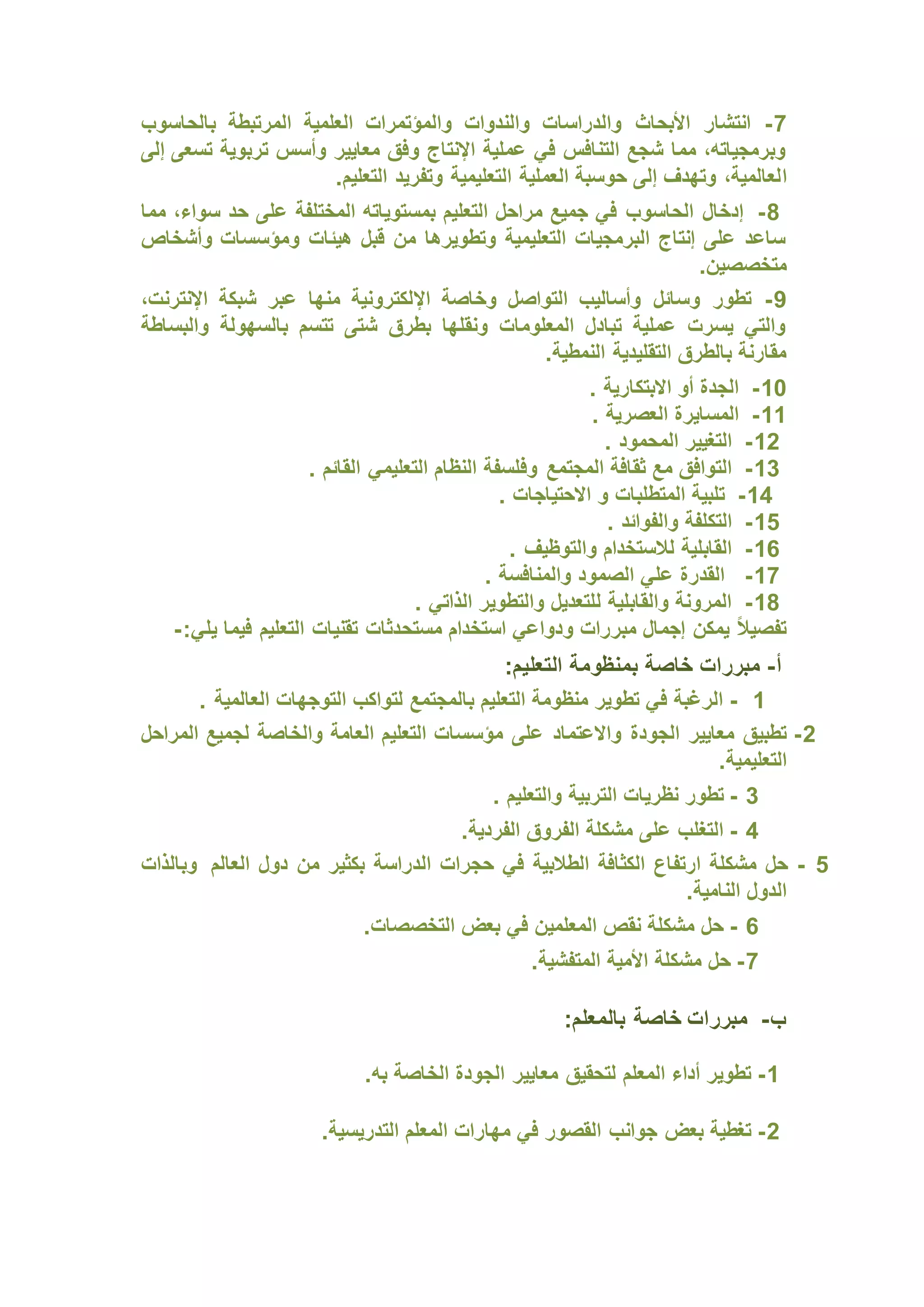 7
-
‫بالحاسوب‬ ‫المرتبطة‬ ‫العلمية‬ ‫والمؤتمرات‬ ‫والندوات‬ ‫والدراسات‬ ‫األبحاث‬ ‫انتشار‬
‫إلى‬ ‫تسعى‬ ‫تربوية‬ ‫وأسس‬ ‫معايير‬ ‫وفق‬ ‫اإلنتاج‬ ‫عملية‬ ‫في‬ ‫التنافس‬ ‫شجع‬ ‫مما‬ ،‫وبرمجياته‬
‫ا‬
.‫التعليم‬ ‫وتفريد‬ ‫التعليمية‬ ‫العملية‬ ‫حوسبة‬ ‫إلى‬ ‫وتهدف‬ ،‫لعالمية‬
8
-
‫مما‬ ،‫سواء‬ ‫حد‬ ‫على‬ ‫المختلفة‬ ‫بمستوياته‬ ‫التعليم‬ ‫مراحل‬ ‫جميع‬ ‫في‬ ‫الحاسوب‬ ‫إدخال‬
‫وأشخاص‬ ‫ومؤسسات‬ ‫هيئات‬ ‫قبل‬ ‫من‬ ‫وتطويرها‬ ‫التعليمية‬ ‫البرمجيات‬ ‫إنتاج‬ ‫على‬ ‫ساعد‬
.‫متخصصين‬
9
-
‫اإل‬ ‫وخاصة‬ ‫التواصل‬ ‫وأساليب‬ ‫وسائل‬ ‫تطور‬
،‫اإلنترنت‬ ‫شبكة‬ ‫عبر‬ ‫منها‬ ‫لكترونية‬
‫والبساطة‬ ‫بالسهولة‬ ‫تتسم‬ ‫شتى‬ ‫بطرق‬ ‫ونقلها‬ ‫المعلومات‬ ‫تبادل‬ ‫عملية‬ ‫يسرت‬ ‫والتي‬
.‫النمطية‬ ‫التقليدية‬ ‫بالطرق‬ ‫مقارنة‬
10
-
. ‫االبتكارية‬ ‫أو‬ ‫الجدة‬
11
-
. ‫العصرية‬ ‫المسايرة‬
12
-
. ‫المحمود‬ ‫التغيير‬
13
-
‫وفلسفة‬ ‫المجتمع‬ ‫ثقافة‬ ‫مع‬ ‫التوافق‬
. ‫القائم‬ ‫التعليمي‬ ‫النظام‬
14
-
. ‫االحتياجات‬ ‫و‬ ‫المتطلبات‬ ‫تلبية‬
15
-
. ‫والفوائد‬ ‫التكلفة‬
16
-
. ‫والتوظيف‬ ‫لالستخدام‬ ‫القابلية‬
17
-
. ‫والمنافسة‬ ‫الصمود‬ ‫علي‬ ‫القدرة‬
18
-
. ‫الذاتي‬ ‫والتطوير‬ ‫للتعديل‬ ‫والقابلية‬ ‫المرونة‬
‫مستح‬ ‫استخدام‬ ‫ودواعي‬ ‫مبررات‬ ‫إجمال‬ ‫يمكن‬ ً‫ال‬‫تفصي‬
:‫يلي‬ ‫فيما‬ ‫التعليم‬ ‫تقنيات‬ ‫دثات‬
-
‫أ‬
-
:‫التعليم‬ ‫بمنظومة‬ ‫خاصة‬ ‫مبررات‬
1
-
. ‫العالمية‬ ‫التوجهات‬ ‫لتواكب‬ ‫بالمجتمع‬ ‫التعليم‬ ‫منظومة‬ ‫تطوير‬ ‫في‬ ‫الرغبة‬
2
-
‫المراحل‬ ‫لجميع‬ ‫والخاصة‬ ‫العامة‬ ‫التعليم‬ ‫مؤسسات‬ ‫على‬ ‫واالعتماد‬ ‫الجودة‬ ‫معايير‬ ‫تطبيق‬
.‫التعليمية‬
3
-
‫ال‬ ‫نظريات‬ ‫تطور‬
. ‫والتعليم‬ ‫تربية‬
4
-
.‫الفردية‬ ‫الفروق‬ ‫مشكلة‬ ‫على‬ ‫التغلب‬
5
-
‫العالم‬ ‫دول‬ ‫من‬ ‫بكثير‬ ‫الدراسة‬ ‫حجرات‬ ‫في‬ ‫الطالبية‬ ‫الكثافة‬ ‫ارتفاع‬ ‫مشكلة‬ ‫حل‬
‫وبالذات‬
.‫النامية‬ ‫الدول‬
6
-
.‫التخصصات‬ ‫بعض‬ ‫في‬ ‫المعلمين‬ ‫نقص‬ ‫مشكلة‬ ‫حل‬
7
-
.‫المتفشية‬ ‫األمية‬ ‫مشكلة‬ ‫حل‬
‫ب‬
-
:‫بالمعلم‬ ‫خاصة‬ ‫مبررات‬
1
-
.‫به‬ ‫الخاصة‬ ‫الجودة‬ ‫معايير‬ ‫لتحقيق‬ ‫المعلم‬ ‫أداء‬ ‫تطوير‬
2
-
.‫التدريسية‬ ‫المعلم‬ ‫مهارات‬ ‫في‬ ‫القصور‬ ‫جوانب‬ ‫بعض‬ ‫تغطية‬
 