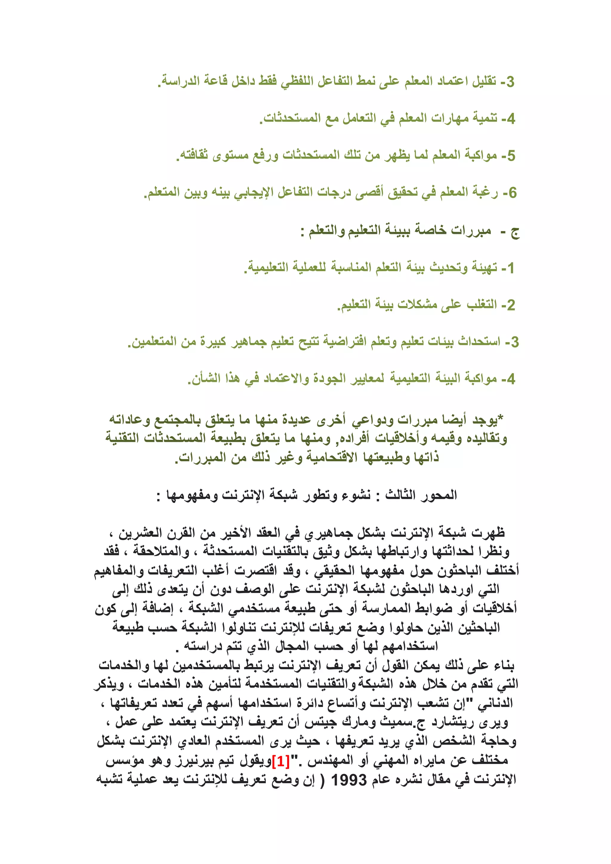 3
-
.‫الدراسة‬ ‫قاعة‬ ‫داخل‬ ‫فقط‬ ‫اللفظي‬ ‫التفاعل‬ ‫نمط‬ ‫على‬ ‫المعلم‬ ‫اعتماد‬ ‫تقليل‬
4
-
‫ال‬ ‫مع‬ ‫التعامل‬ ‫في‬ ‫المعلم‬ ‫مهارات‬ ‫تنمية‬
.‫مستحدثات‬
5
-
.‫ثقافته‬ ‫مستوى‬ ‫ورفع‬ ‫المستحدثات‬ ‫تلك‬ ‫من‬ ‫يظهر‬ ‫لما‬ ‫المعلم‬ ‫مواكبة‬
6
-
.‫المتعلم‬ ‫وبين‬ ‫بينه‬ ‫اإليجابي‬ ‫التفاعل‬ ‫درجات‬ ‫أقصى‬ ‫تحقيق‬ ‫في‬ ‫المعلم‬ ‫رغبة‬
‫ج‬
-
: ‫والتعلم‬ ‫التعليم‬ ‫ببيئة‬ ‫خاصة‬ ‫مبررات‬
1
-
.‫التعليمية‬ ‫للعملية‬ ‫المناسبة‬ ‫التعلم‬ ‫بيئة‬ ‫وتحديث‬ ‫تهيئة‬
2
-
.‫التعليم‬ ‫بيئة‬ ‫مشكالت‬ ‫على‬ ‫التغلب‬
3
-
.‫المتعلمين‬ ‫من‬ ‫كبيرة‬ ‫جماهير‬ ‫تعليم‬ ‫تتيح‬ ‫افتراضية‬ ‫وتعلم‬ ‫تعليم‬ ‫بيئات‬ ‫استحداث‬
4
-
.‫الشأن‬ ‫هذا‬ ‫في‬ ‫واالعتماد‬ ‫الجودة‬ ‫لمعايير‬ ‫التعليمية‬ ‫البيئة‬ ‫مواكبة‬
‫وعاداته‬ ‫بالمجتمع‬ ‫يتعلق‬ ‫ما‬ ‫منها‬ ‫عديدة‬ ‫أخرى‬ ‫ودواعي‬ ‫مبررات‬ ‫أيضا‬ ‫*يوجد‬
‫التقنية‬ ‫المستحدثات‬ ‫بطبيعة‬ ‫يتعلق‬ ‫ما‬ ‫ومنها‬ ,‫أفراده‬ ‫وأخالقيات‬ ‫وقيمه‬ ‫وتقاليده‬
.‫المبررات‬ ‫من‬ ‫ذلك‬ ‫وغير‬ ‫االقتحامية‬ ‫وطبيعتها‬ ‫ذاتها‬
: ‫الثالث‬ ‫المحور‬
‫شب‬ ‫وتطور‬ ‫نشوء‬
‫ك‬
‫اإلنترنت‬ ‫ة‬
‫ومفهومها‬
:
‫شبكة‬ ‫ظهرت‬
‫اإلنترن‬
‫ت‬
، ‫العشرين‬ ‫القرن‬ ‫من‬ ‫األخير‬ ‫العقد‬ ‫في‬ ‫جماهيري‬ ‫بشكل‬
‫فقد‬ ، ‫والمتالحقة‬ ، ‫المستحدثة‬ ‫بالتقنيات‬ ‫وثيق‬ ‫بشكل‬ ‫وارتباطها‬ ‫لحداثتها‬ ‫ونظرا‬
‫وقد‬ ، ‫الحقيقي‬ ‫مفهومها‬ ‫حول‬ ‫الباحثون‬ ‫أختلف‬
‫اقتصرت‬
‫والمفاهيم‬ ‫التعريفات‬ ‫أغلب‬
‫ذ‬ ‫يتعدى‬ ‫أن‬ ‫دون‬ ‫الوصف‬ ‫على‬ ‫اإلنترنت‬ ‫لشبكة‬ ‫الباحثون‬ ‫اوردها‬ ‫التي‬
‫إلى‬ ‫لك‬
‫كون‬ ‫إلى‬ ‫إضافة‬ ، ‫الشبكة‬ ‫مستخدمي‬ ‫طبيعة‬ ‫حتى‬ ‫أو‬ ‫الممارسة‬ ‫ضوابط‬ ‫أو‬ ‫أخالقيات‬
‫طبيعة‬ ‫حسب‬ ‫الشبكة‬ ‫تناولوا‬ ‫لإلنترنت‬ ‫تعريفات‬ ‫وضع‬ ‫حاولوا‬ ‫الذين‬ ‫الباحثين‬
. ‫دراسته‬ ‫تتم‬ ‫الذي‬ ‫المجال‬ ‫حسب‬ ‫أو‬ ‫لها‬ ‫استخدامهم‬
‫لها‬ ‫بالمستخدمين‬ ‫يرتبط‬ ‫اإلنترنت‬ ‫تعريف‬ ‫أن‬ ‫القول‬ ‫يمكن‬ ‫ذلك‬ ‫على‬ ‫بناء‬
‫والخدمات‬
‫ويذكر‬ ، ‫الخدمات‬ ‫هذه‬ ‫لتأمين‬ ‫المستخدمة‬ ‫والتقنيات‬ ‫الشبكة‬ ‫هذه‬ ‫خالل‬ ‫من‬ ‫تقدم‬ ‫التي‬
‫دائرة‬ ‫وأتساع‬ ‫اإلنترنت‬ ‫تشعب‬ ‫"إن‬ ‫الدناني‬
‫استخدامها‬
، ‫تعريفاتها‬ ‫تعدد‬ ‫في‬ ‫أسهم‬
، ‫عمل‬ ‫على‬ ‫يعتمد‬ ‫اإلنترنت‬ ‫تعريف‬ ‫أن‬ ‫جيتس‬ ‫ومارك‬ ‫سميث‬.‫ج‬ ‫ريتشارد‬ ‫ويرى‬
، ‫تعريفها‬ ‫يريد‬ ‫الذي‬ ‫الشخص‬ ‫وحاجة‬
‫بشكل‬ ‫اإلنترنت‬ ‫العادي‬ ‫المستخدم‬ ‫يرى‬ ‫حيث‬
". ‫المهندس‬ ‫أو‬ ‫المهني‬ ‫مايراه‬ ‫عن‬ ‫مختلف‬
[1]
‫مؤسس‬ ‫وهو‬ ‫بيرنيرز‬ ‫تيم‬ ‫ويقول‬
‫عام‬ ‫نشره‬ ‫مقال‬ ‫في‬ ‫اإلنترنت‬
1993
‫تشبه‬ ‫عملية‬ ‫يعد‬ ‫لإلنترنت‬ ‫تعريف‬ ‫وضع‬ ‫إن‬ (
 