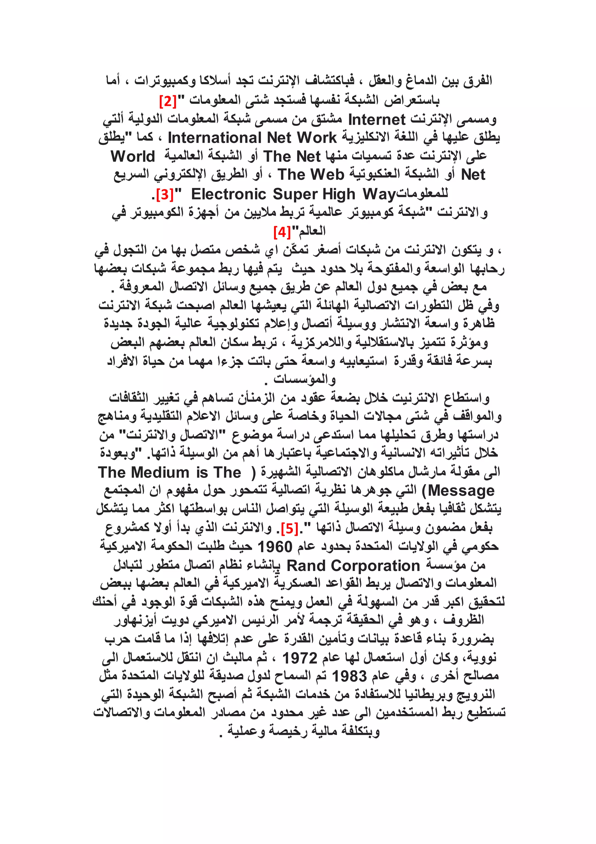 ، ‫والعقل‬ ‫الدماغ‬ ‫بين‬ ‫الفرق‬
‫فباكتشاف‬
‫أما‬ ، ‫وكمبيوترات‬ ‫أسالكا‬ ‫تجد‬ ‫اإلنترنت‬
‫باستعراض‬
" ‫المعلومات‬ ‫شتى‬ ‫فستجد‬ ‫نفسها‬ ‫الشبكة‬
[2]
‫اإلنترنت‬ ‫ومسمى‬
Internet
‫ألتي‬ ‫الدولية‬ ‫المعلومات‬ ‫شبكة‬ ‫مسمى‬ ‫من‬ ‫مشتق‬
‫االنكليزية‬ ‫اللغة‬ ‫في‬ ‫عليها‬ ‫يطلق‬
International Net Work
‫"يطلق‬ ‫كما‬ ،
‫منها‬ ‫تسميات‬ ‫عدة‬ ‫اإلنترنت‬ ‫على‬
The Net
‫العالمية‬ ‫الشبكة‬ ‫أو‬
World
Net
‫العنكبوتية‬ ‫الشبكة‬ ‫أو‬
The Web
‫الطريق‬ ‫أو‬ ،
‫اإللكتروني‬
‫السريع‬
‫للمعلومات‬
Electronic Super High Way
"
[3]
.
‫و‬
‫في‬ ‫الكومبيوتر‬ ‫أجهزة‬ ‫من‬ ‫ماليين‬ ‫تربط‬ ‫عالمية‬ ‫كومبيوتر‬ ‫"شبكة‬ ‫االنترنت‬
"‫العالم‬
[4]
‫في‬ ‫التجول‬ ‫من‬ ‫بها‬ ‫متصل‬ ‫شخص‬ ‫اي‬ ‫ّن‬‫ك‬‫تم‬ ‫أصغر‬ ‫شبكات‬ ‫من‬ ‫االنترنت‬ ‫يتكون‬ ‫و‬ ،
‫رحابه‬
‫حدود‬ ‫بال‬ ‫والمفتوحة‬ ‫الواسعة‬ ‫ا‬
‫حيث‬
‫بعضها‬ ‫شبكات‬ ‫مجموعة‬ ‫ربط‬ ‫فيها‬ ‫يتم‬
. ‫المعروفة‬ ‫االتصال‬ ‫وسائل‬ ‫جميع‬ ‫طريق‬ ‫عن‬ ‫العالم‬ ‫دول‬ ‫جميع‬ ‫في‬ ‫بعض‬ ‫مع‬
‫االنترنت‬ ‫شبكة‬ ‫اصبحت‬ ‫العالم‬ ‫يعيشها‬ ‫التي‬ ‫الهائلة‬ ‫االتصالية‬ ‫التطورات‬ ‫ظل‬ ‫وفي‬
‫عا‬ ‫تكنولوجية‬ ‫وإعالم‬ ‫أتصال‬ ‫ووسيلة‬ ‫االنتشار‬ ‫واسعة‬ ‫ظاهرة‬
‫جديدة‬ ‫الجودة‬ ‫لية‬
‫البعض‬ ‫بعضهم‬ ‫العالم‬ ‫سكان‬ ‫تربط‬ ، ‫والالمركزية‬ ‫باالستقاللية‬ ‫تتميز‬ ‫ومؤثرة‬
‫وقدرة‬ ‫فائقة‬ ‫بسرعة‬
‫استيعابيه‬
‫االفراد‬ ‫حياة‬ ‫من‬ ‫مهما‬ ‫جزءا‬ ‫باتت‬ ‫حتى‬ ‫واسعة‬
. ‫والمؤسسات‬
‫الثقافات‬ ‫تغيير‬ ‫في‬ ‫تساهم‬ ‫الزمنأن‬ ‫من‬ ‫عقود‬ ‫بضعة‬ ‫خالل‬ ‫االنترنيت‬ ‫واستطاع‬
‫مجاال‬ ‫شتى‬ ‫في‬ ‫والمواقف‬
‫ومناهج‬ ‫التقليدية‬ ‫االعالم‬ ‫وسائل‬ ‫على‬ ‫وخاصة‬ ‫الحياة‬ ‫ت‬
‫من‬ "‫واالنترنت‬ ‫"االتصال‬ ‫موضوع‬ ‫دراسة‬ ‫استدعى‬ ‫مما‬ ‫تحليلها‬ ‫وطرق‬ ‫دراستها‬
" .‫ذاتها‬ ‫الوسيلة‬ ‫من‬ ‫أهم‬ ‫باعتبارها‬ ‫واالجتماعية‬ ‫االنسانية‬ ‫تأثيراته‬ ‫خالل‬
‫وبعودة‬
( ‫الشهيرة‬ ‫االتصالية‬ ‫ماكلوهان‬ ‫مارشال‬ ‫مقولة‬ ‫الى‬
The Medium is The
Message
‫المجتمع‬ ‫ان‬ ‫مفهوم‬ ‫حول‬ ‫تتمحور‬ ‫اتصالية‬ ‫نظرية‬ ‫جوهرها‬ ‫التي‬ )
‫يتشكل‬ ‫مما‬ ‫اكثر‬ ‫بواسطتها‬ ‫الناس‬ ‫يتواصل‬ ‫التي‬ ‫الوسيلة‬ ‫طبيعة‬ ‫بفعل‬ ‫ثقافيا‬ ‫يتشكل‬
." ‫ذاتها‬ ‫االتصال‬ ‫وسيلة‬ ‫مضمون‬ ‫بفعل‬
[5]
.
‫كمشروع‬ ‫أوال‬ ‫بدأ‬ ‫الذي‬ ‫واالنترنت‬
‫عام‬ ‫بحدود‬ ‫المتحدة‬ ‫الواليات‬ ‫في‬ ‫حكومي‬
1960
‫االميركية‬ ‫الحكومة‬ ‫طلبت‬ ‫حيث‬
‫مؤسسة‬ ‫من‬
Rand Corporation
‫ب‬
‫متطور‬ ‫اتصال‬ ‫نظام‬ ‫إنشاء‬
‫لتبادل‬
‫ببعض‬ ‫بعضها‬ ‫العالم‬ ‫في‬ ‫االميركية‬ ‫العسكرية‬ ‫القواعد‬ ‫يربط‬ ‫واالتصال‬ ‫المعلومات‬
‫أحنك‬ ‫في‬ ‫الوجود‬ ‫قوة‬ ‫الشبكات‬ ‫هذه‬ ‫ويمنح‬ ‫العمل‬ ‫في‬ ‫السهولة‬ ‫من‬ ‫قدر‬ ‫اكبر‬ ‫لتحقيق‬
‫أيزنهاور‬ ‫دويت‬ ‫االميركي‬ ‫الرئيس‬ ‫ألمر‬ ‫ترجمة‬ ‫الحقيقة‬ ‫في‬ ‫وهو‬ ، ‫الظروف‬
‫القدرة‬ ‫وتأمين‬ ‫بيانات‬ ‫قاعدة‬ ‫بناء‬ ‫بضرورة‬
‫حرب‬ ‫قامت‬ ‫ما‬ ‫إذا‬ ‫إتالفها‬ ‫عدم‬ ‫على‬
‫عام‬ ‫لها‬ ‫استعمال‬ ‫أول‬ ‫وكان‬ ،‫نووية‬
1972
‫الى‬ ‫لالستعمال‬ ‫انتقل‬ ‫ان‬ ‫مالبث‬ ‫ثم‬ ،
‫عام‬ ‫وفي‬ ، ‫أخرى‬ ‫مصالح‬
1983
‫مثل‬ ‫المتحدة‬ ‫للواليات‬ ‫صديقة‬ ‫لدول‬ ‫السماح‬ ‫تم‬
‫التي‬ ‫الوحيدة‬ ‫الشبكة‬ ‫أصبح‬ ‫ثم‬ ‫الشبكة‬ ‫خدمات‬ ‫من‬ ‫لالستفادة‬ ‫وبريطانيا‬ ‫النرويج‬
‫ا‬ ‫ربط‬ ‫تستطيع‬
‫واالتصاالت‬ ‫المعلومات‬ ‫مصادر‬ ‫من‬ ‫محدود‬ ‫غير‬ ‫عدد‬ ‫الى‬ ‫لمستخدمين‬
. ‫وعملية‬ ‫رخيصة‬ ‫مالية‬ ‫وبتكلفة‬
 