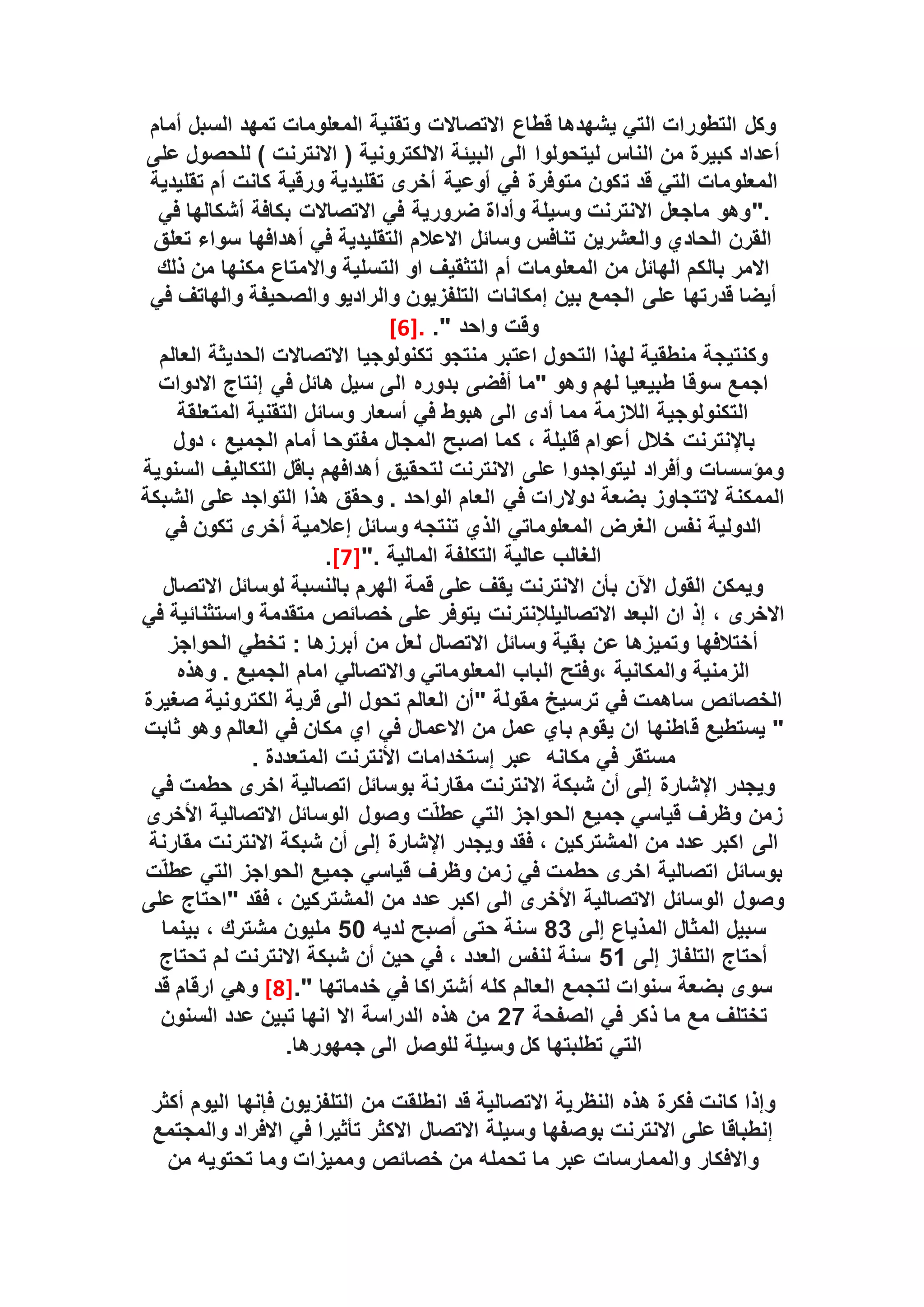 ‫أمام‬ ‫السبل‬ ‫تمهد‬ ‫المعلومات‬ ‫وتقنية‬ ‫االتصاالت‬ ‫قطاع‬ ‫يشهدها‬ ‫التي‬ ‫التطورات‬ ‫وكل‬
‫على‬ ‫للحصول‬ ) ‫االنترنت‬ ( ‫االلكترونية‬ ‫البيئة‬ ‫الى‬ ‫ليتحولوا‬ ‫الناس‬ ‫من‬ ‫كبيرة‬ ‫أعداد‬
‫ت‬ ‫قد‬ ‫التي‬ ‫المعلومات‬
‫تقليدية‬ ‫أم‬ ‫كانت‬ ‫ورقية‬ ‫تقليدية‬ ‫أخرى‬ ‫أوعية‬ ‫في‬ ‫متوفرة‬ ‫كون‬
".
‫في‬ ‫أشكالها‬ ‫بكافة‬ ‫االتصاالت‬ ‫في‬ ‫ضرورية‬ ‫وأداة‬ ‫وسيلة‬ ‫االنترنت‬ ‫ماجعل‬ ‫وهو‬
‫تعلق‬ ‫سواء‬ ‫أهدافها‬ ‫في‬ ‫التقليدية‬ ‫االعالم‬ ‫وسائل‬ ‫تنافس‬ ‫والعشرين‬ ‫الحادي‬ ‫القرن‬
‫واال‬ ‫التسلية‬ ‫او‬ ‫التثقيف‬ ‫أم‬ ‫المعلومات‬ ‫من‬ ‫الهائل‬ ‫بالكم‬ ‫االمر‬
‫ذلك‬ ‫من‬ ‫مكنها‬ ‫متاع‬
‫بين‬ ‫الجمع‬ ‫على‬ ‫قدرتها‬ ‫أيضا‬
‫إمكانات‬
‫في‬ ‫والهاتف‬ ‫والصحيفة‬ ‫والراديو‬ ‫التلفزيون‬
." ‫واحد‬ ‫وقت‬
.
[6]
‫العالم‬ ‫الحديثة‬ ‫االتصاالت‬ ‫تكنولوجيا‬ ‫منتجو‬ ‫اعتبر‬ ‫التحول‬ ‫لهذا‬ ‫منطقية‬ ‫وكنتيجة‬
‫االدوات‬ ‫إنتاج‬ ‫في‬ ‫هائل‬ ‫سيل‬ ‫الى‬ ‫بدوره‬ ‫أفضى‬ ‫"ما‬ ‫وهو‬ ‫لهم‬ ‫طبيعيا‬ ‫سوقا‬ ‫اجمع‬
‫المتعلقة‬ ‫التقنية‬ ‫وسائل‬ ‫أسعار‬ ‫في‬ ‫هبوط‬ ‫الى‬ ‫أدى‬ ‫مما‬ ‫الالزمة‬ ‫التكنولوجية‬
‫باإلنترنت‬
‫دول‬ ، ‫الجميع‬ ‫أمام‬ ‫مفتوحا‬ ‫المجال‬ ‫اصبح‬ ‫كما‬ ، ‫قليلة‬ ‫أعوام‬ ‫خالل‬
‫أ‬ ‫لتحقيق‬ ‫االنترنت‬ ‫على‬ ‫ليتواجدوا‬ ‫وأفراد‬ ‫ومؤسسات‬
‫السنوية‬ ‫التكاليف‬ ‫باقل‬ ‫هدافهم‬
‫الشبكة‬ ‫على‬ ‫التواجد‬ ‫هذا‬ ‫وحقق‬ . ‫الواحد‬ ‫العام‬ ‫في‬ ‫دوالرات‬ ‫بضعة‬ ‫التتجاوز‬ ‫الممكنة‬
‫في‬ ‫تكون‬ ‫أخرى‬ ‫إعالمية‬ ‫وسائل‬ ‫تنتجه‬ ‫الذي‬ ‫المعلوماتي‬ ‫الغرض‬ ‫نفس‬ ‫الدولية‬
". ‫المالية‬ ‫التكلفة‬ ‫عالية‬ ‫الغالب‬
[7]
.
‫االتصال‬ ‫لوسائل‬ ‫بالنسبة‬ ‫الهرم‬ ‫قمة‬ ‫على‬ ‫يقف‬ ‫االنترنت‬ ‫بأن‬ ‫اآلن‬ ‫القول‬ ‫ويمكن‬
‫االتصالي‬ ‫البعد‬ ‫ان‬ ‫إذ‬ ، ‫االخرى‬
‫لإلنترنت‬
‫في‬ ‫واستثنائية‬ ‫متقدمة‬ ‫خصائص‬ ‫على‬ ‫يتوفر‬
‫الحواجز‬ ‫تخطي‬ : ‫أبرزها‬ ‫من‬ ‫لعل‬ ‫االتصال‬ ‫وسائل‬ ‫بقية‬ ‫عن‬ ‫وتميزها‬ ‫أختالفها‬
‫وهذه‬ . ‫الجميع‬ ‫امام‬ ‫واالتصالي‬ ‫المعلوماتي‬ ‫الباب‬ ‫وفتح‬، ‫والمكانية‬ ‫الزمنية‬
‫صغيرة‬ ‫الكترونية‬ ‫قرية‬ ‫الى‬ ‫تحول‬ ‫العالم‬ ‫"أن‬ ‫مقولة‬ ‫ترسيخ‬ ‫في‬ ‫ساهمت‬ ‫الخصائص‬
‫ق‬ ‫يستطيع‬ "
‫ثابت‬ ‫وهو‬ ‫العالم‬ ‫في‬ ‫مكان‬ ‫اي‬ ‫في‬ ‫االعمال‬ ‫من‬ ‫عمل‬ ‫باي‬ ‫يقوم‬ ‫ان‬ ‫اطنها‬
‫مكانه‬ ‫في‬ ‫مستقر‬
. ‫المتعددة‬ ‫األنترنت‬ ‫إستخدامات‬ ‫عبر‬
‫في‬ ‫حطمت‬ ‫اخرى‬ ‫اتصالية‬ ‫بوسائل‬ ‫مقارنة‬ ‫االنترنت‬ ‫شبكة‬ ‫أن‬ ‫إلى‬ ‫اإلشارة‬ ‫ويجدر‬
‫األخرى‬ ‫االتصالية‬ ‫الوسائل‬ ‫وصول‬ ‫ت‬ّ‫ل‬‫عط‬ ‫التي‬ ‫الحواجز‬ ‫جميع‬ ‫قياسي‬ ‫وظرف‬ ‫زمن‬
‫الى‬
‫مقارنة‬ ‫االنترنت‬ ‫شبكة‬ ‫أن‬ ‫إلى‬ ‫اإلشارة‬ ‫ويجدر‬ ‫فقد‬ ، ‫المشتركين‬ ‫من‬ ‫عدد‬ ‫اكبر‬
‫ت‬ّ‫ل‬‫عط‬ ‫التي‬ ‫الحواجز‬ ‫جميع‬ ‫قياسي‬ ‫وظرف‬ ‫زمن‬ ‫في‬ ‫حطمت‬ ‫اخرى‬ ‫اتصالية‬ ‫بوسائل‬
‫على‬ ‫"احتاج‬ ‫فقد‬ ، ‫المشتركين‬ ‫من‬ ‫عدد‬ ‫اكبر‬ ‫الى‬ ‫األخرى‬ ‫االتصالية‬ ‫الوسائل‬ ‫وصول‬
‫إلى‬ ‫المذياع‬ ‫المثال‬ ‫سبيل‬
83
‫لديه‬ ‫أصبح‬ ‫حتى‬ ‫سنة‬
50
‫بينما‬ ، ‫مشترك‬ ‫مليون‬
‫إلى‬ ‫التلفاز‬ ‫أحتاج‬
51
‫تحتاج‬ ‫لم‬ ‫االنترنت‬ ‫شبكة‬ ‫أن‬ ‫حين‬ ‫في‬ ، ‫العدد‬ ‫لنفس‬ ‫سنة‬
." ‫خدماتها‬ ‫في‬ ‫أشتراكا‬ ‫كله‬ ‫العالم‬ ‫لتجمع‬ ‫سنوات‬ ‫بضعة‬ ‫سوى‬
[8]
‫قد‬ ‫ارقام‬ ‫وهي‬
‫الصفحة‬ ‫في‬ ‫ذكر‬ ‫ما‬ ‫مع‬ ‫تختلف‬
27
‫السنون‬ ‫عدد‬ ‫تبين‬ ‫انها‬ ‫اال‬ ‫الدراسة‬ ‫هذه‬ ‫من‬
.‫جمهورها‬ ‫الى‬ ‫للوصل‬ ‫وسيلة‬ ‫كل‬ ‫تطلبتها‬ ‫التي‬
‫من‬ ‫انطلقت‬ ‫قد‬ ‫االتصالية‬ ‫النظرية‬ ‫هذه‬ ‫فكرة‬ ‫كانت‬ ‫وإذا‬
‫أكثر‬ ‫اليوم‬ ‫فإنها‬ ‫التلفزيون‬
‫والمجتمع‬ ‫االفراد‬ ‫في‬ ‫تأثيرا‬ ‫االكثر‬ ‫االتصال‬ ‫وسيلة‬ ‫بوصفها‬ ‫االنترنت‬ ‫على‬ ‫إنطباقا‬
‫من‬ ‫تحتويه‬ ‫وما‬ ‫ومميزات‬ ‫خصائص‬ ‫من‬ ‫تحمله‬ ‫ما‬ ‫عبر‬ ‫والممارسات‬ ‫واالفكار‬
 