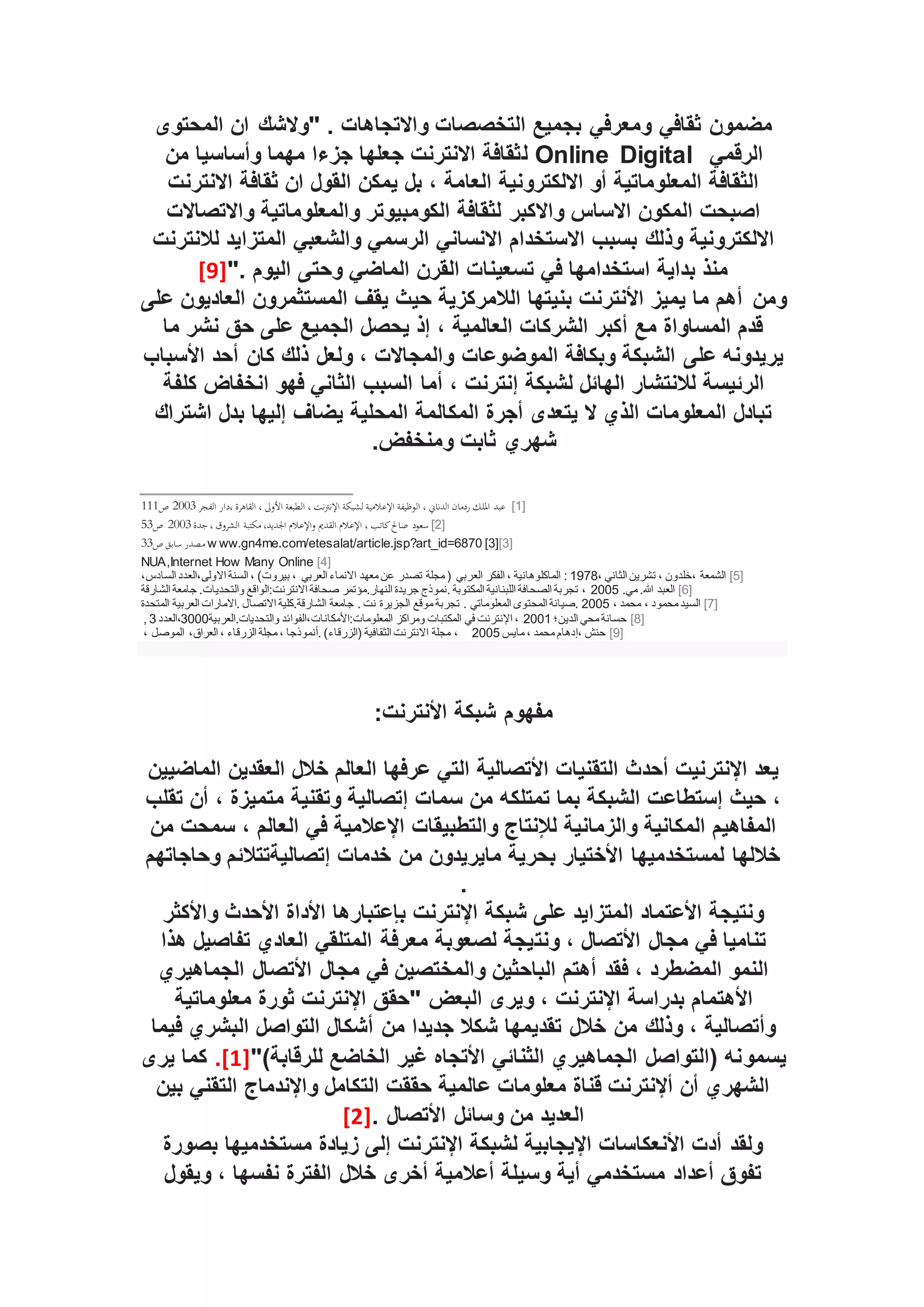 ‫المحتوى‬ ‫ان‬ ‫"والشك‬ . ‫واالتجاهات‬ ‫التخصصات‬ ‫بجميع‬ ‫ومعرفي‬ ‫ثقافي‬ ‫مضمون‬
‫الرقمي‬
Online Digital
‫ل‬
‫من‬ ‫وأساسيا‬ ‫مهما‬ ‫جزءا‬ ‫جعلها‬ ‫االنترنت‬ ‫ثقافة‬
‫االنترنت‬ ‫ثقافة‬ ‫ان‬ ‫القول‬ ‫يمكن‬ ‫بل‬ ، ‫العامة‬ ‫االلكترونية‬ ‫أو‬ ‫المعلوماتية‬ ‫الثقافة‬
‫واالتصاالت‬ ‫والمعلوماتية‬ ‫الكومبيوتر‬ ‫لثقافة‬ ‫واالكبر‬ ‫االساس‬ ‫المكون‬ ‫اصبحت‬
‫لال‬ ‫المتزايد‬ ‫والشعبي‬ ‫الرسمي‬ ‫االنساني‬ ‫االستخدام‬ ‫بسبب‬ ‫وذلك‬ ‫االلكترونية‬
‫نترنت‬
". ‫اليوم‬ ‫وحتى‬ ‫الماضي‬ ‫القرن‬ ‫تسعينات‬ ‫في‬ ‫استخدامها‬ ‫بداية‬ ‫منذ‬
[9]
‫ومن‬
‫على‬ ‫العاديون‬ ‫المستثمرون‬ ‫يقف‬ ‫حيث‬ ‫الالمركزية‬ ‫بنيتها‬ ‫األنترنت‬ ‫يميز‬ ‫ما‬ ‫أهم‬
‫ما‬ ‫نشر‬ ‫حق‬ ‫على‬ ‫الجميع‬ ‫يحصل‬ ‫إذ‬ ، ‫العالمية‬ ‫الشركات‬ ‫أكبر‬ ‫مع‬ ‫المساواة‬ ‫قدم‬
‫األسباب‬ ‫أحد‬ ‫كان‬ ‫ذلك‬ ‫ولعل‬ ، ‫والمجاالت‬ ‫الموضوعات‬ ‫وبكافة‬ ‫الشبكة‬ ‫على‬ ‫يريدونه‬
‫أما‬ ، ‫إنترنت‬ ‫لشبكة‬ ‫الهائل‬ ‫لالنتشار‬ ‫الرئيسة‬
‫كلفة‬ ‫انخفاض‬ ‫فهو‬ ‫الثاني‬ ‫السبب‬
‫اشتراك‬ ‫بدل‬ ‫إليها‬ ‫يضاف‬ ‫المحلية‬ ‫المكالمة‬ ‫أجرة‬ ‫يتعدى‬ ‫ال‬ ‫الذي‬ ‫المعلومات‬ ‫تبادل‬
.‫ومنخفض‬ ‫ثابت‬ ‫شهري‬
[1]
‫ا‬ ‫الطبعة‬ ، ‫نت‬‫رت‬‫اإلن‬ ‫لشبكة‬ ‫اإلعالمية‬ ‫الوظيفة‬ ، ‫الدانين‬ ‫ردمان‬ ‫امللك‬ ‫عبد‬
‫الفجر‬ ‫دار‬، ‫القاهرة‬ ، ‫ألوىل‬
2003
‫ص‬
111
[2]
‫القدمي‬ ‫اإلعالم‬ ، ‫كاتب‬‫صاحل‬ ‫سعود‬
‫جدة‬، ‫الشروق‬ ‫مكتبة‬ ،‫اجلديد‬ ‫اإلعالم‬‫و‬
2003
‫ص‬
53
[3]
[3]
w ww.gn4me.com/etesalat/article.jsp?art_id=6870
‫ص‬ ‫سابق‬ ‫مصدر‬
33
[4]
NUA,Internet How Many Online
[5]
، ‫الثاني‬ ‫تشرين‬ ، ‫خلدون‬، ‫الشمعة‬
1978
‫الع‬ ‫الفكر‬ ، ‫الماكلوهانية‬ :
،‫السادس‬ ‫العدد‬،‫االولى‬ ‫السنة‬ ، )‫بيروت‬ ، ‫العربي‬ ‫االنماء‬ ‫معهد‬ ‫عن‬ ‫تصدر‬ ‫مجلة‬ ( ‫ربي‬
[6]
.‫مي‬ .‫هللا‬ ‫العبد‬
2005
‫الشارقة‬ ‫جامعة‬ .‫والتحديات‬ ‫الواقع‬:‫االنترنت‬ ‫صحافة‬ ‫مؤتمر‬.‫النهار‬ ‫جريدة‬ ‫نموذج‬. ‫المكتوبة‬ ‫اللبنانية‬ ‫الصحافة‬ ‫تجربة‬ ،
[7]
، ‫محمد‬ ، ‫محمود‬ ‫السيد‬
2005
‫المتحدة‬ ‫العربية‬ ‫االمارات‬. ‫االتصال‬ ‫كلية‬.‫الشارقة‬ ‫جامعة‬ . ‫نت‬ ‫الجزيرة‬ ‫موقع‬ ‫تجربة‬ . ‫المعلوماتي‬ ‫المحتوى‬ ‫صيانة‬.
[8]
‫الدين؛‬ ‫محي‬ ‫حسانة‬
2001
‫الفوائد‬،‫األمكانات‬:‫المعلومات‬ ‫ومراكز‬ ‫المكتبات‬ ‫في‬ ‫اإلنترنت‬ ،
‫العربية‬.‫والتحديات‬
3000
‫العدد‬،
3
,
[9]
‫مايس‬ ، ‫محمد‬ ‫إدهام‬، ‫حنش‬
2005
، ‫الموصل‬ ،‫العراق‬ ، ‫الزرقاء‬ ‫مجلة‬ ، ‫أنموذجا‬. )‫(الزرقاء‬ ‫الثقافية‬ ‫االنترنت‬ ‫مجلة‬ ،
:‫األنترنت‬ ‫شبكة‬ ‫مفهوم‬
‫الماضيين‬ ‫العقدين‬ ‫خالل‬ ‫العالم‬ ‫عرفها‬ ‫التي‬ ‫األتصالية‬ ‫التقنيات‬ ‫أحدث‬ ‫اإلنترنيت‬ ‫يعد‬
‫تقلب‬ ‫أن‬ ، ‫متميزة‬ ‫وتقنية‬ ‫إتصالية‬ ‫سمات‬ ‫من‬ ‫تمتلكه‬ ‫بما‬ ‫الشبكة‬ ‫إستطاعت‬ ‫حيث‬ ،
‫من‬ ‫سمحت‬ ، ‫العالم‬ ‫في‬ ‫اإلعالمية‬ ‫والتطبيقات‬ ‫لإلنتاج‬ ‫والزمانية‬ ‫المكانية‬ ‫المفاهيم‬
‫وحاجاتهم‬ ‫إتصاليةتتالئم‬ ‫خدمات‬ ‫من‬ ‫مايريدون‬ ‫بحرية‬ ‫األختيار‬ ‫لمستخدميها‬ ‫خاللها‬
.
‫واألكثر‬ ‫األحدث‬ ‫األداة‬ ‫بإعتبارها‬ ‫اإلنترنت‬ ‫شبكة‬ ‫على‬ ‫المتزايد‬ ‫األعتماد‬ ‫ونتيجة‬
‫ونت‬ ، ‫األتصال‬ ‫مجال‬ ‫في‬ ‫تناميا‬
‫هذا‬ ‫تفاصيل‬ ‫العادي‬ ‫المتلقي‬ ‫معرفة‬ ‫لصعوبة‬ ‫يجة‬
‫الجماهيري‬ ‫األتصال‬ ‫مجال‬ ‫في‬ ‫والمختصين‬ ‫الباحثين‬ ‫أهتم‬ ‫فقد‬ ، ‫المضطرد‬ ‫النمو‬
‫البعض‬ ‫ويرى‬ ، ‫اإلنترنت‬ ‫بدراسة‬ ‫األهتمام‬
‫معلوماتية‬ ‫ثورة‬ ‫اإلنترنت‬ ‫"حقق‬
‫فيما‬ ‫البشري‬ ‫التواصل‬ ‫أشكال‬ ‫من‬ ‫جديدا‬ ‫شكال‬ ‫تقديمها‬ ‫خالل‬ ‫من‬ ‫وذلك‬ ، ‫وأتصالية‬
‫يسمو‬
")‫للرقابة‬ ‫الخاضع‬ ‫غير‬ ‫األتجاه‬ ‫الثنائي‬ ‫الجماهيري‬ ‫(التواصل‬ ‫نه‬
[1]
.
‫يرى‬ ‫كما‬
‫بين‬ ‫التقني‬ ‫واإلندماج‬ ‫التكامل‬ ‫حققت‬ ‫عالمية‬ ‫معلومات‬ ‫قناة‬ ‫أإلنترنت‬ ‫أن‬ ‫الشهري‬
. ‫األتصال‬ ‫وسائل‬ ‫من‬ ‫العديد‬
[2]
‫بصورة‬ ‫مستخدميها‬ ‫زيادة‬ ‫إلى‬ ‫اإلنترنت‬ ‫لشبكة‬ ‫اإليجابية‬ ‫األنعكاسات‬ ‫أدت‬ ‫ولقد‬
‫ويقول‬ ، ‫نفسها‬ ‫الفترة‬ ‫خالل‬ ‫أخرى‬ ‫أعالمية‬ ‫وسيلة‬ ‫أية‬ ‫مستخدمي‬ ‫أعداد‬ ‫تفوق‬
 