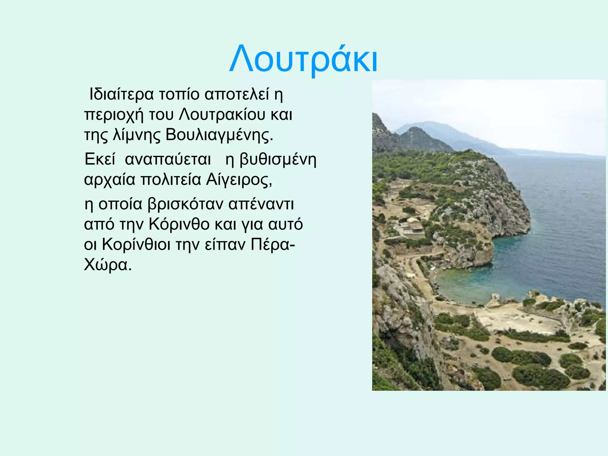 Λουτράκι
      Ιδιαίτερα τοπίο αποτελεί η 
     περιοχή του Λουτρακίου και 
     της λίμνης Βουλιαγμένης. 
     Εκεί  αναπαύεται   η βυθισμένη 
     αρχαία πολιτεία Αίγειρος, 
     η οποία βρισκόταν απέναντι 
     από την Κόρινθο και για αυτό 
     οι Κορίνθιοι την είπαν Πέρα-
     Χώρα.
 