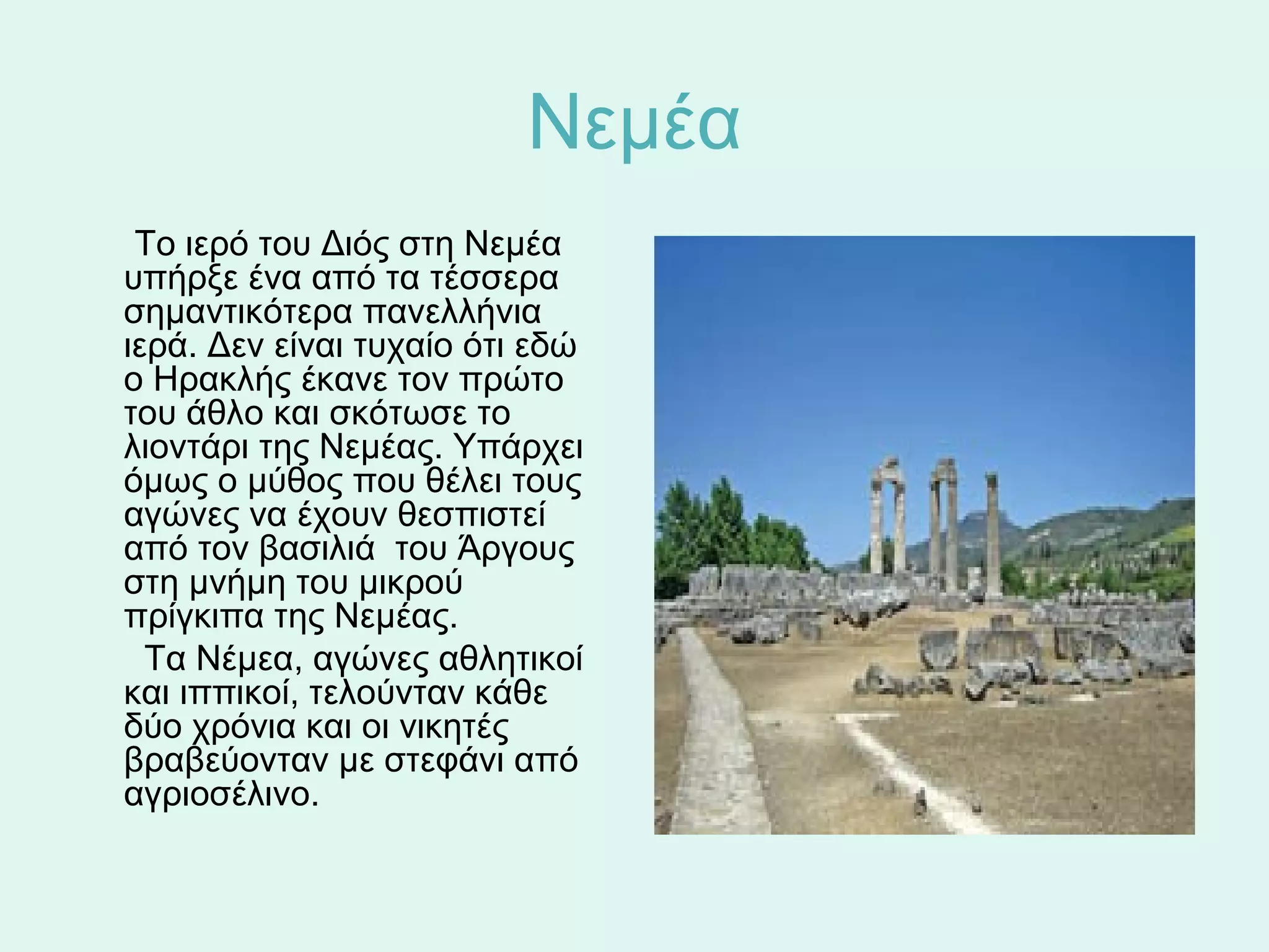 Νεμέα
      Το ιερό του Διός στη Νεμέα 
     υπήρξε ένα από τα τέσσερα 
     σημαντικότερα πανελλήνια 
     ιερά. Δεν είναι τυχαίο ότι εδώ  
     ο Ηρακλής έκανε τον πρώτο 
     του άθλο και σκότωσε το 
     λιοντάρι της Νεμέας. Υπάρχει 
     όμως ο μύθος που θέλει τους 
     αγώνες να έχουν θεσπιστεί 
     από τον βασιλιά  του Άργους 
     στη μνήμη του μικρού 
     πρίγκιπα της Νεμέας. 
       Τα Νέμεα, αγώνες αθλητικοί 
     και ιππικοί, τελούνταν κάθε 
     δύο χρόνια και οι νικητές 
     βραβεύονταν με στεφάνι από 
     αγριοσέλινο.  
 