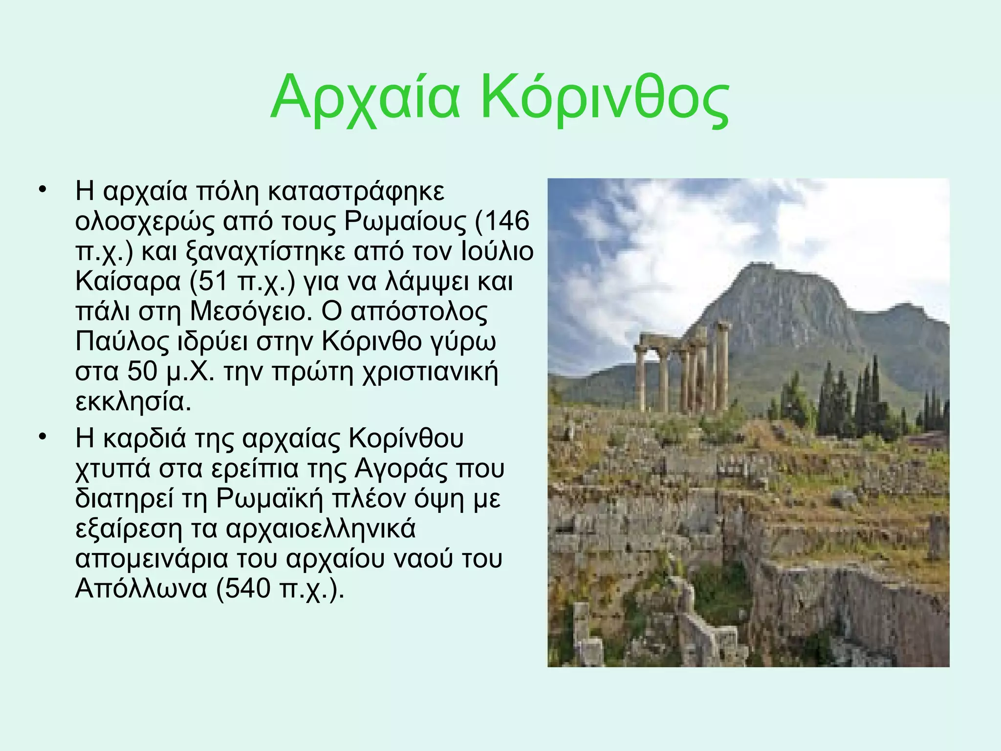 Αρχαία Κόρινθος
• Η αρχαία πόλη καταστράφηκε 
  ολοσχερώς από τους Ρωμαίους (146 
  π.χ.) και ξαναχτίστηκε από τον Ιούλιο 
  Καίσαρα (51 π.χ.) για να λάμψει και 
  πάλι στη Μεσόγειο. Ο απόστολος 
  Παύλος ιδρύει στην Κόρινθο γύρω 
  στα 50 μ.Χ. την πρώτη χριστιανική 
  εκκλησία.
• Η καρδιά της αρχαίας Κορίνθου 
  χτυπά στα ερείπια της Αγοράς που 
  διατηρεί τη Ρωμαϊκή πλέον όψη με 
  εξαίρεση τα αρχαιοελληνικά 
  απομεινάρια του αρχαίου ναού του 
  Απόλλωνα (540 π.χ.). 
 
