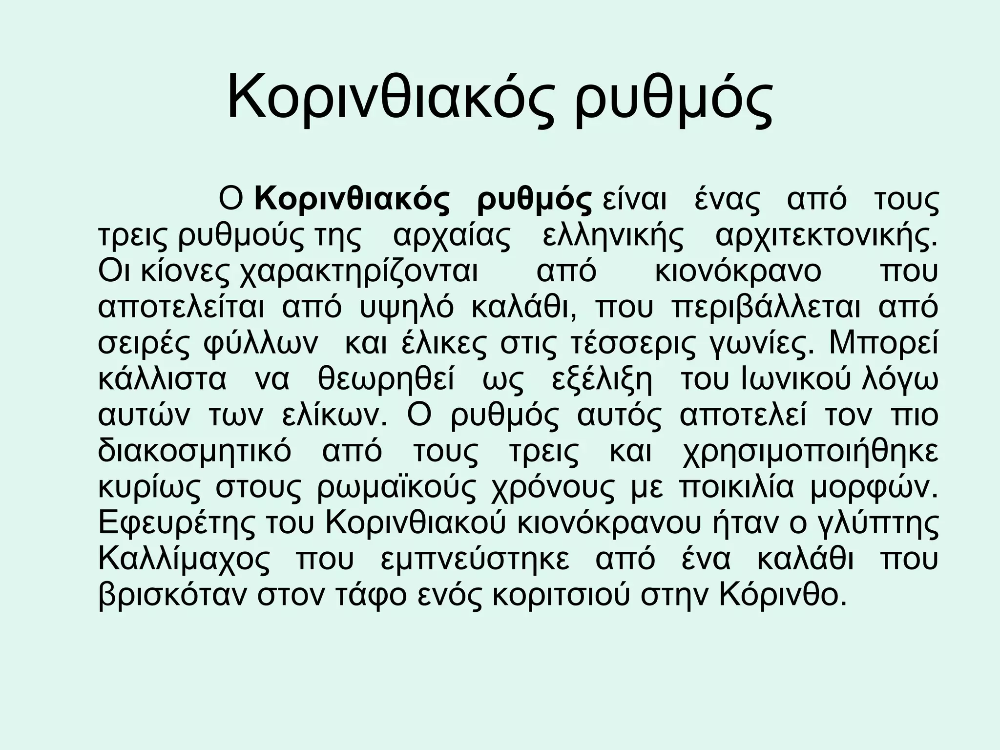 Κορινθιακός ρυθμός
            Ο Κορινθιακός ρυθμός είναι  ένας  από  τους 
   τρεις ρυθμούς της  αρχαίας  ελληνικής  αρχιτεκτονικής. 
   Οι κίονες χαρακτηρίζονται  από  κιονόκρανο  που 
   αποτελείται  από  υψηλό  καλάθι,  που  περιβάλλεται  από 
   σειρές  φύλλων    και  έλικες  στις  τέσσερις  γωνίες.  Μπορεί 
   κάλλιστα  να  θεωρηθεί  ως  εξέλιξη  του Ιωνικού λόγω 
   αυτών  των  ελίκων.  Ο  ρυθμός  αυτός  αποτελεί  τον  πιο 
   διακοσμητικό  από  τους  τρεις  και  χρησιμοποιήθηκε 
   κυρίως  στους  ρωμαϊκούς  χρόνους  με  ποικιλία  μορφών. 
   Εφευρέτης του Κορινθιακού κιονόκρανου ήταν ο γλύπτης 
   Καλλίμαχος  που  εμπνεύστηκε  από  ένα  καλάθι  που 
   βρισκόταν στον τάφο ενός κοριτσιού στην Κόρινθο.  
 