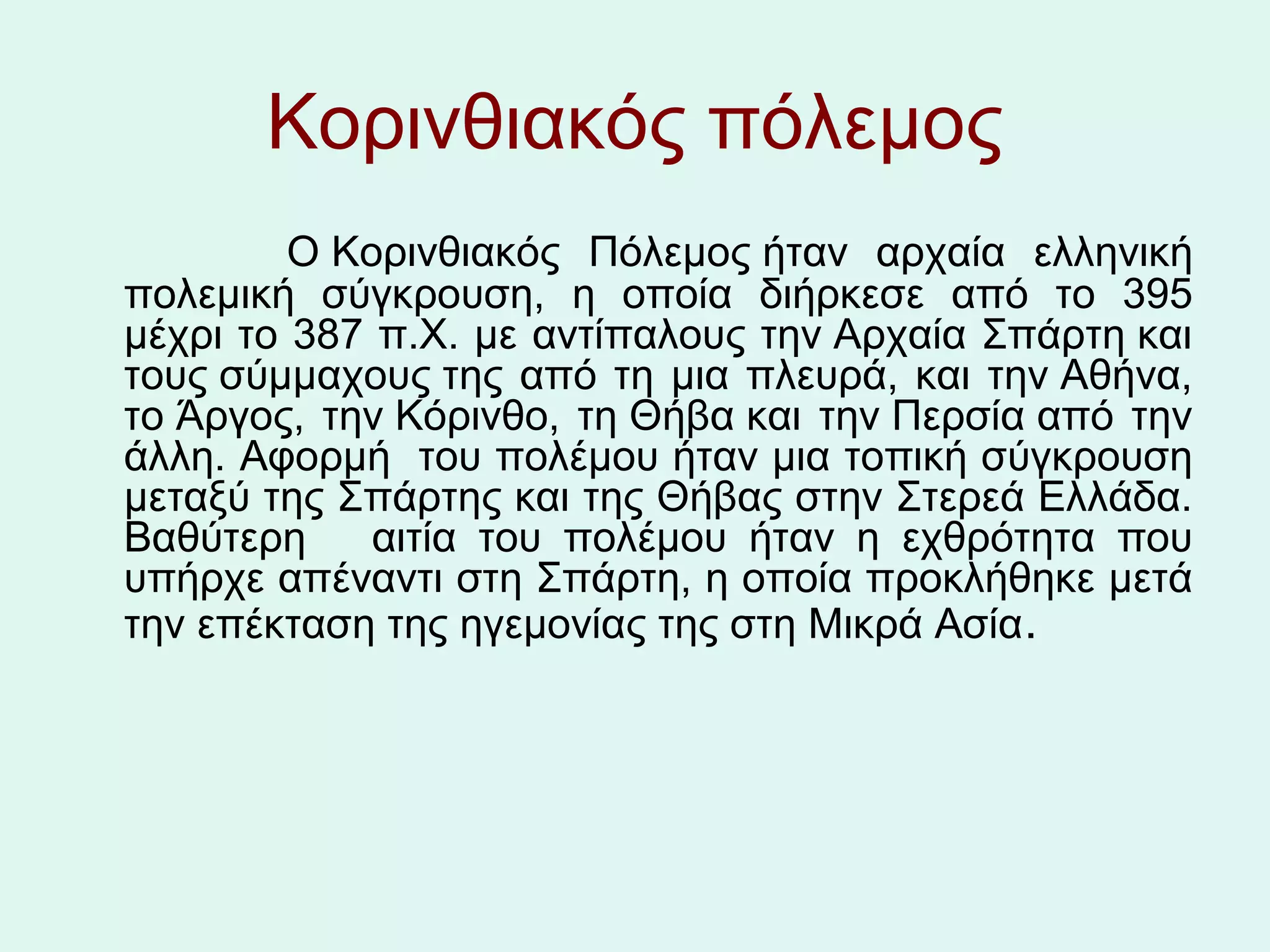 Κορινθιακός πόλεμος
              Ο Κορινθιακός Πόλεμος ήταν  αρχαία  ελληνική 
  πολεμική  σύγκρουση,  η  οποία  διήρκεσε  από  το  395 
  μέχρι το 387 π.Χ. με αντίπαλους την Αρχαία Σπάρτη και 
  τους σύμμαχους της  από  τη  μια  πλευρά,  και  την Αθήνα, 
  το Άργος,  την Κόρινθο,  τη Θήβα και  την Περσία από  την 
  άλλη. Αφορμή  του πολέμου ήταν μια τοπική σύγκρουση 
  μεταξύ της Σπάρτης και της Θήβας στην Στερεά Ελλάδα. 
  Βαθύτερη      αιτία  του  πολέμου  ήταν  η  εχθρότητα  που 
  υπήρχε απέναντι στη Σπάρτη, η οποία προκλήθηκε μετά 
  την επέκταση της ηγεμονίας της στη Μικρά Ασία.  
 