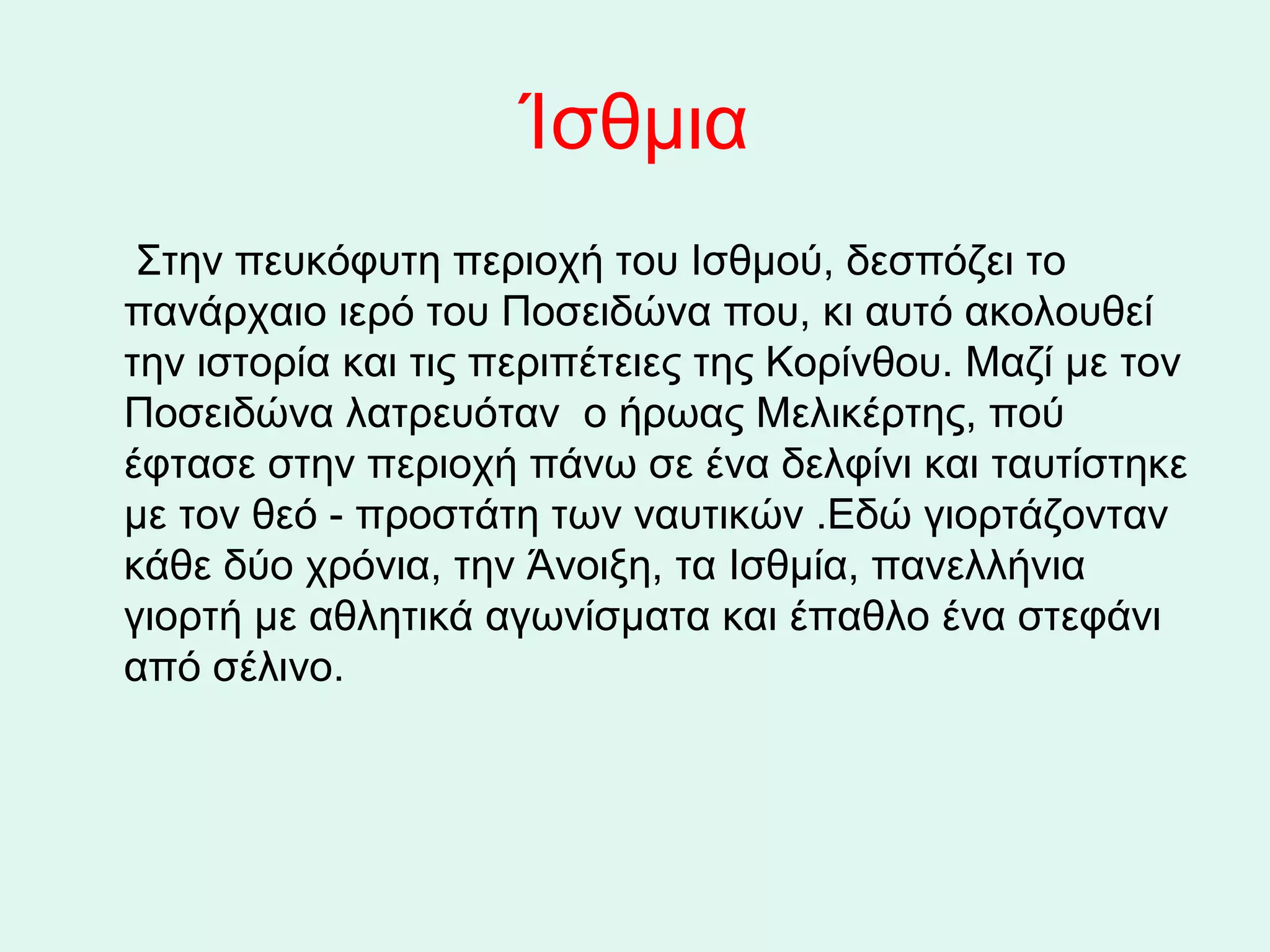 Ίσθμια
     Στην πευκόφυτη περιοχή του Ισθμού, δεσπόζει το 
    πανάρχαιο ιερό του Ποσειδώνα που, κι αυτό ακολουθεί 
    την ιστορία και τις περιπέτειες της Κορίνθου. Μαζί με τον 
    Ποσειδώνα λατρευόταν  ο ήρωας Μελικέρτης, πού 
    έφτασε στην περιοχή πάνω σε ένα δελφίνι και ταυτίστηκε 
    με τον θεό - προστάτη των ναυτικών .Εδώ γιορτάζονταν 
    κάθε δύο χρόνια, την Άνοιξη, τα Ισθμία, πανελλήνια 
    γιορτή με αθλητικά αγωνίσματα και έπαθλο ένα στεφάνι 
    από σέλινο.
 
