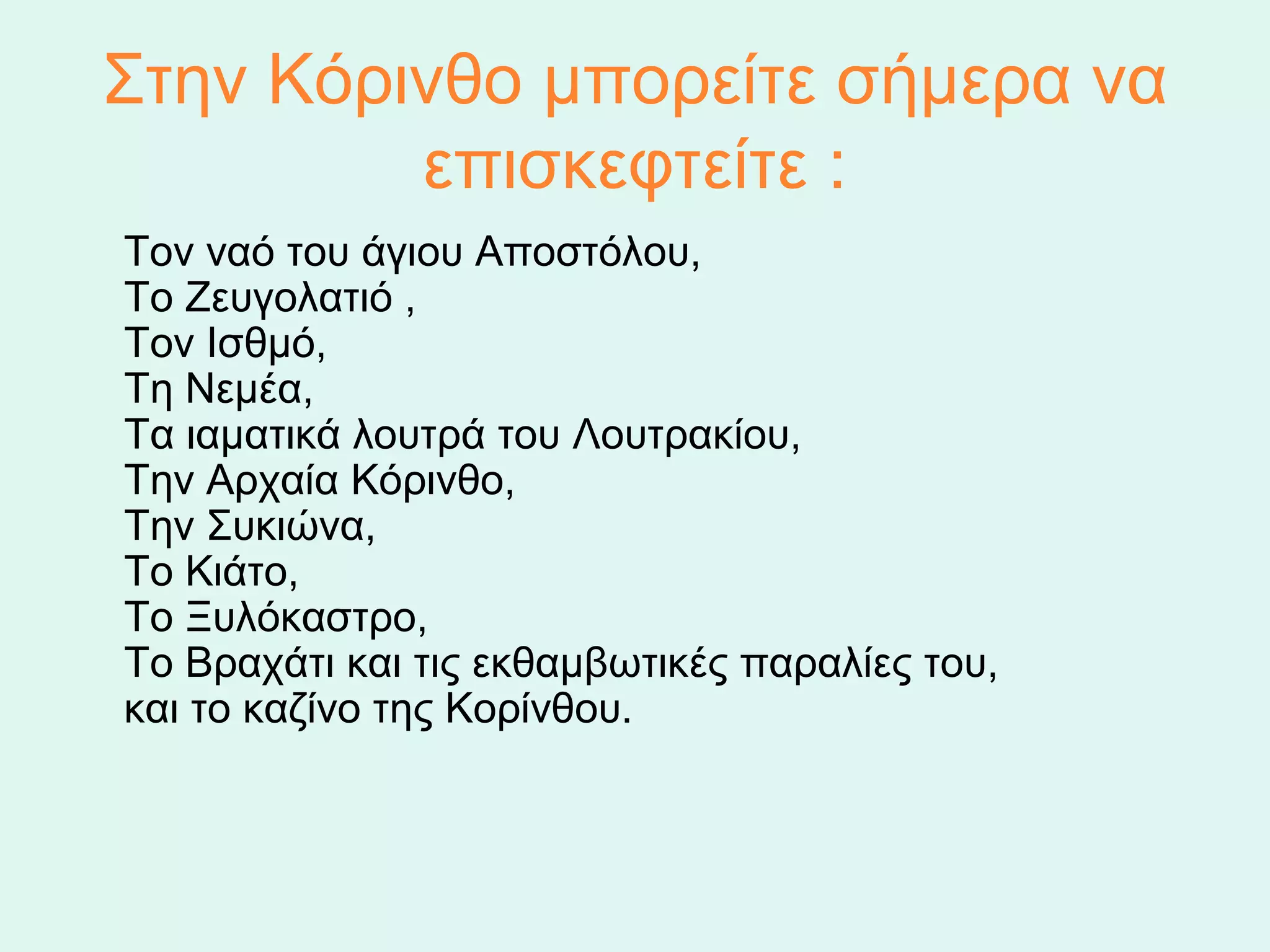 Στην Κόρινθο μπορείτε σήμερα να 
          επισκεφτείτε :
    Τον ναό του άγιου Αποστόλου,
    Το Ζευγολατιό ,
    Τον Ισθμό,
    Τη Νεμέα,
    Τα ιαματικά λουτρά του Λουτρακίου,
    Την Αρχαία Κόρινθο,
    Την Συκιώνα,
    Το Κιάτο,
    Το Ξυλόκαστρο,
    Το Βραχάτι και τις εκθαμβωτικές παραλίες του,
    και το καζίνο της Κορίνθου.
 