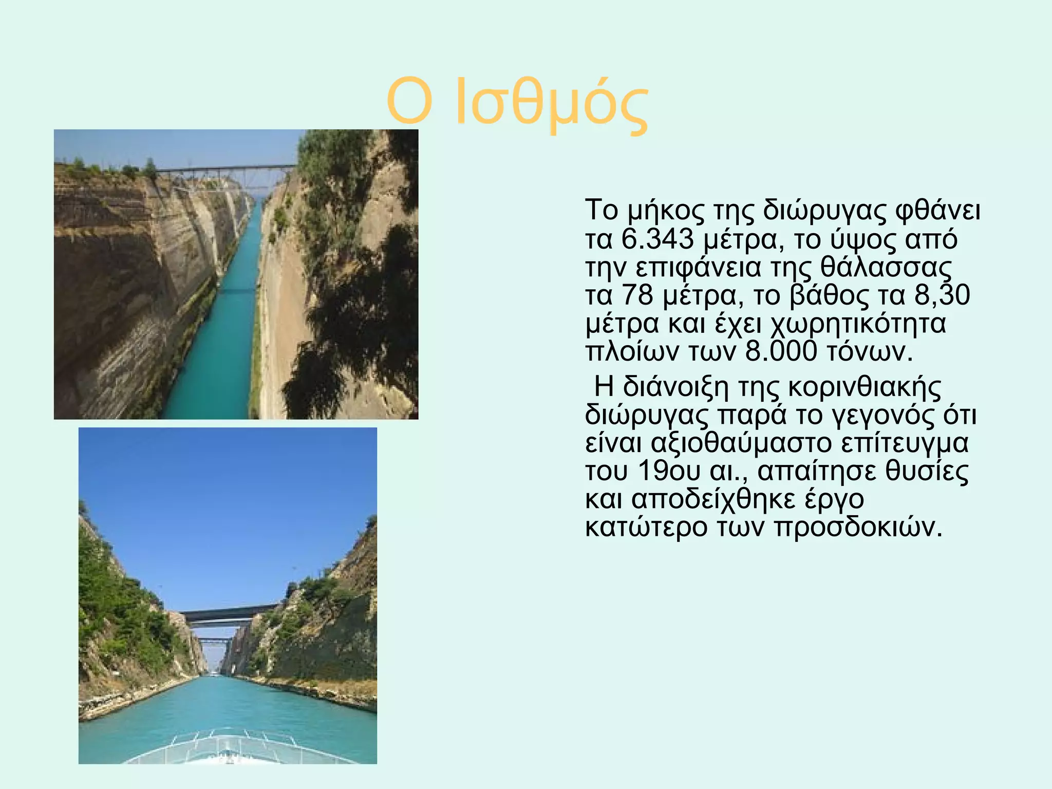 Ο Ισθμός 
         Το μήκος της διώρυγας φθάνει 
          τα 6.343 μέτρα, το ύψος από 
          την επιφάνεια της θάλασσας 
          τα 78 μέτρα, το βάθος τα 8,30 
          μέτρα και έχει χωρητικότητα 
          πλοίων των 8.000 τόνων.
           Η διάνοιξη της κορινθιακής 
          διώρυγας παρά το γεγονός ότι 
          είναι αξιοθαύμαστο επίτευγμα 
          του 19ου αι., απαίτησε θυσίες 
          και αποδείχθηκε έργο 
          κατώτερο των προσδοκιών. 
 