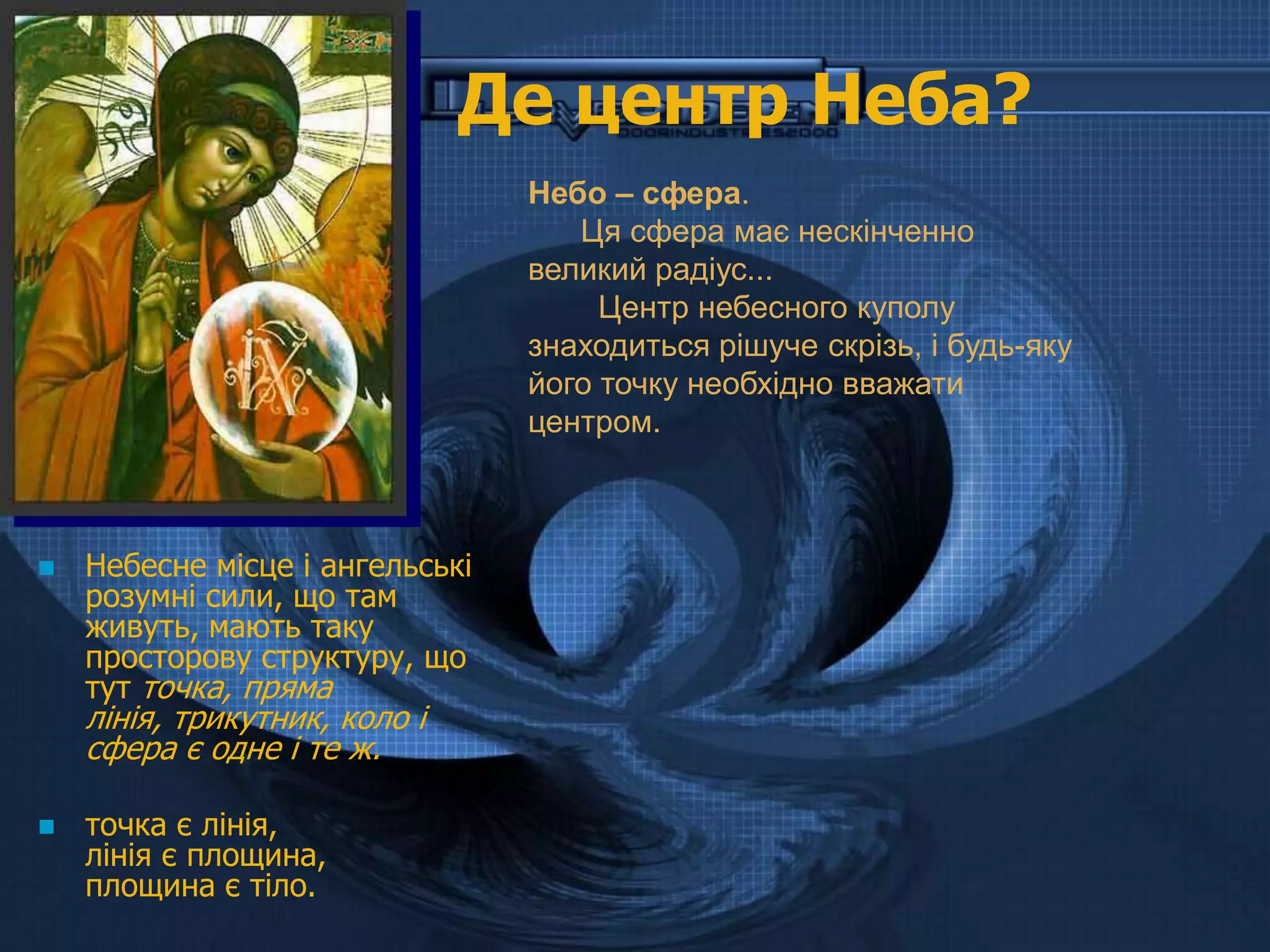 Де центр Неба?
                                 Небо – сфера.
                                    Ця сфера має нескінченно
                                 великий радіус...
                                      Центр небесного куполу
                                 знаходиться рішуче скрізь, і будь-яку
                                 його точку необхідно вважати
                                 центром.



   Небесне місце і ангельські
    розумні сили, що там
    живуть, мають таку
    просторову структуру, що
    тут точка, пряма
    лінія, трикутник, коло і
    сфера є одне і те ж.

   точка є лінія,
    лінія є площина,
    площина є тіло.
 