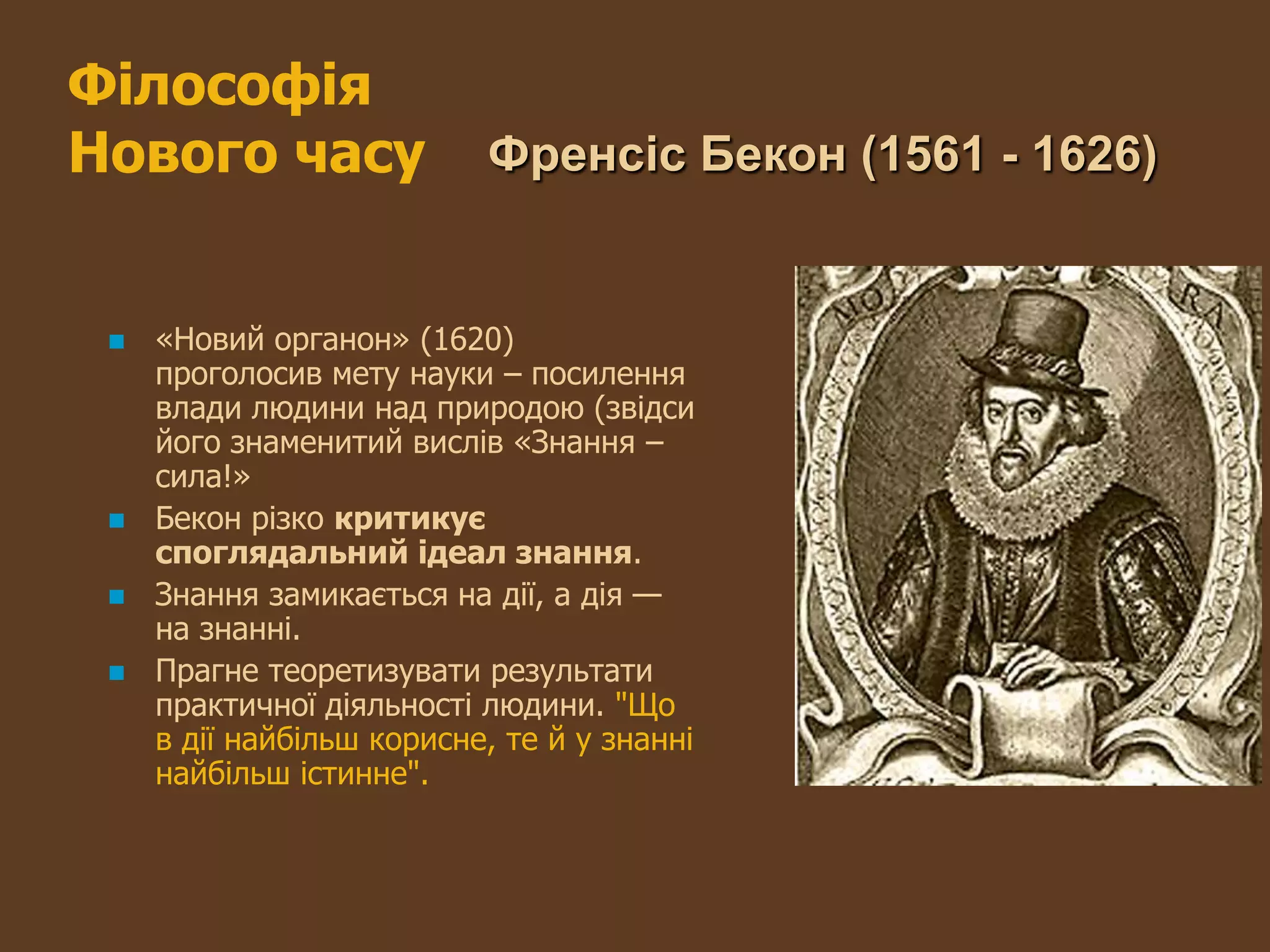 Філософія
Нового часу                Френсіс Бекон (1561 - 1626)


    «Новий органон» (1620)
     проголосив мету науки – посилення
     влади людини над природою (звідси
     його знаменитий вислів «Знання –
     сила!»
    Бекон різко критикує
     споглядальний ідеал знання.
    Знання замикається на дії, а дія —
     на знанні.
    Прагне теоретизувати результати
     практичної діяльності людини. "Що
     в дії найбільш корисне, те й у знанні
     найбільш істинне".
 