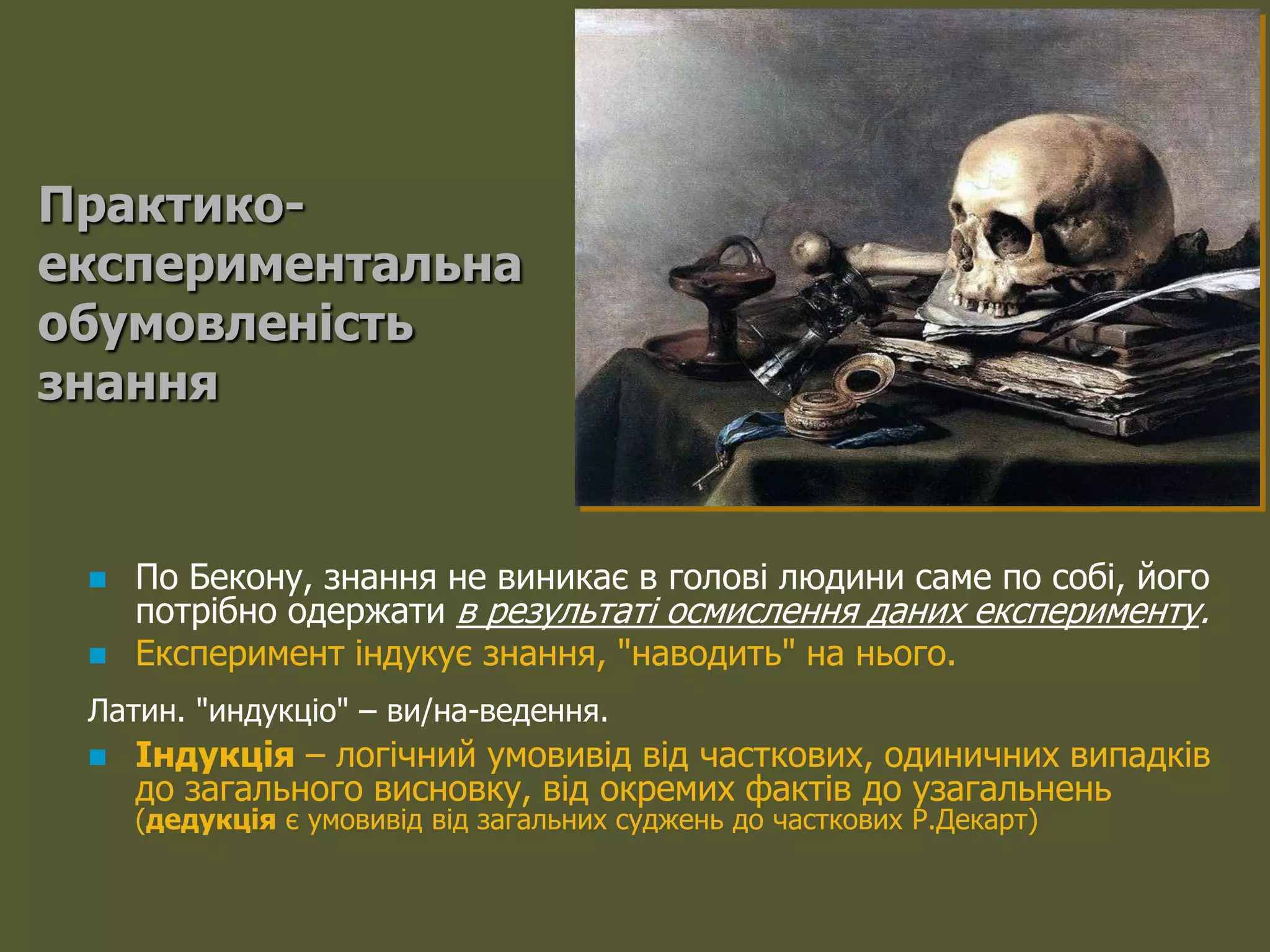 Практико-
експериментальна
обумовленість
знання


    По Бекону, знання не виникає в голові людини саме по собі, його
     потрібно одержати в результаті осмислення даних експерименту.
    Експеримент індукує знання, "наводить" на нього.
 Латин. "индукціо" – ви/на-ведення.
    Індукція – логічний умовивід від часткових, одиничних випадків
     до загального висновку, від окремих фактів до узагальнень
     (дедукція є умовивід від загальних суджень до часткових Р.Декарт)
 