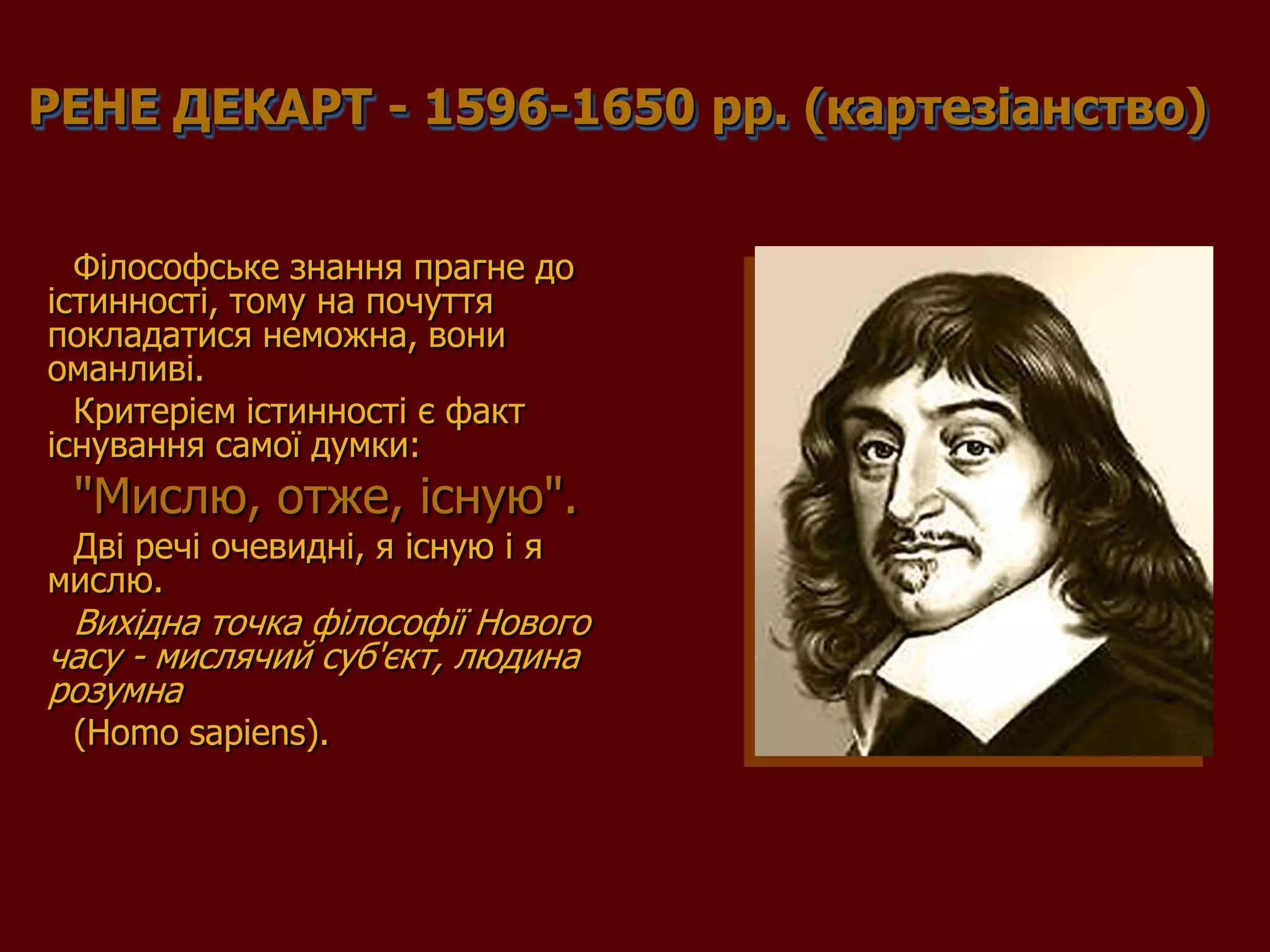 РЕНЕ ДЕКАРТ - 1596-1650 рр. (картезіанство)


  Філософське знання прагне до
істинності, тому на почуття
покладатися неможна, вони
оманливі.
  Критерієм істинності є факт
існування самої думки:
 "Мислю, отже, існую".
 Дві речі очевидні, я існую і я
мислю.
 Вихідна точка філософії Нового
часу - мислячий суб'єкт, людина
розумна
 (Homo sapiens).
 