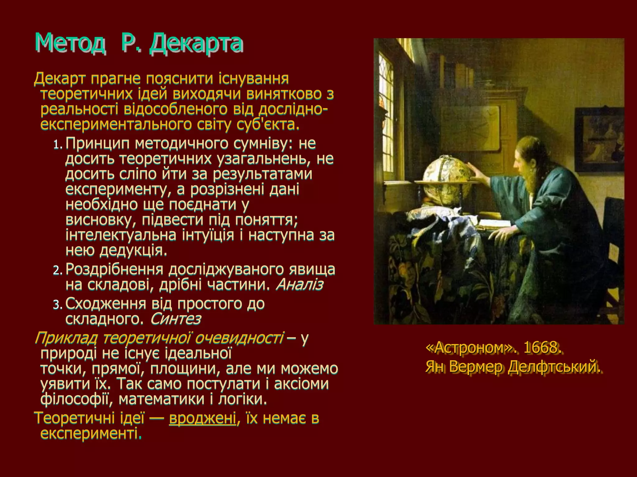 Метод Р. Декарта
Декарт прагне пояснити існування
 теоретичних ідей виходячи винятково з
 реальності відособленого від дослідно-
 експериментального світу суб'єкта.
   1. Принцип методичного сумніву: не
      досить теоретичних узагальнень, не
      досить сліпо йти за результатами
      експерименту, а розрізнені дані
      необхідно ще поєднати у
      висновку, підвести під поняття;
      інтелектуальна інтуїція і наступна за
      нею дедукція.
   2. Роздрібнення досліджуваного явища
      на складові, дрібні частини. Аналіз
   3. Сходження від простого до
      складного. Синтез
Приклад теоретичної очевидності – у
 природі не існує ідеальної                   «Астроном». 1668.
 точки, прямої, площини, але ми можемо        Ян Вермер Делфтський.
 уявити їх. Так само постулати і аксіоми
 філософії, математики і логіки.
Теоретичні ідеї — вроджені, їх немає в
 експерименті.
 