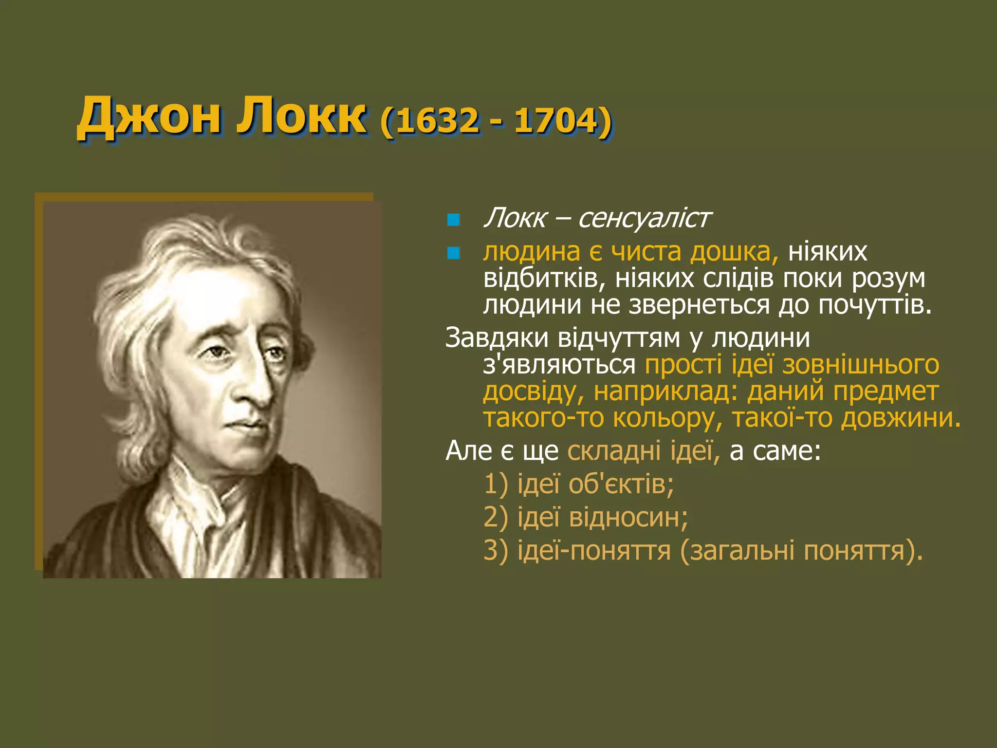 Джон Локк (1632 - 1704)
                  Локк – сенсуаліст
                 людина є чиста дошка, ніяких
                  відбитків, ніяких слідів поки розум
                  людини не звернеться до почуттів.
               Завдяки відчуттям у людини
                  з'являються прості ідеї зовнішнього
                  досвіду, наприклад: даний предмет
                  такого-то кольору, такої-то довжини.
               Але є ще складні ідеї, а саме:
                  1) ідеї об'єктів;
                  2) ідеї відносин;
                  3) ідеї-поняття (загальні поняття).
 