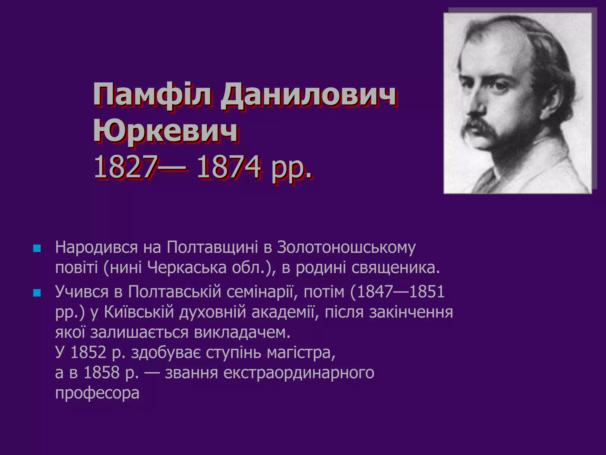 Памфіл Данилович
        Юркевич
        1827— 1874 pp.

   Народився на Полтавщині в Золотоношському
    повіті (нині Черкаська обл.), в родині священика.
   Учився в Полтавській семінарії, потім (1847—1851
    pp.) у Київській духовній академії, після закінчення
    якої залишається викладачем.
    У 1852 р. здобуває ступінь магістра,
    а в 1858 р. — звання екстраординарного
    професора
 