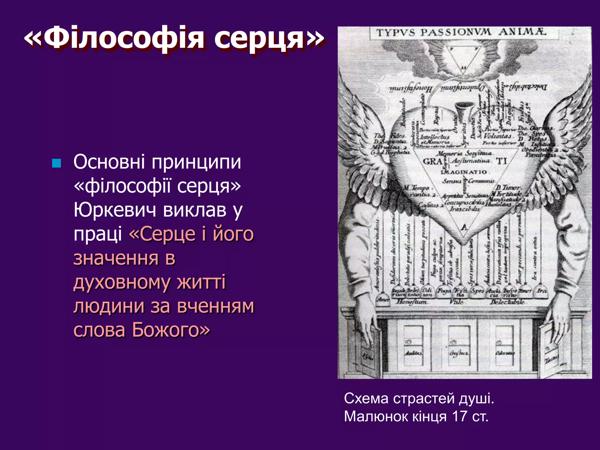 «Філософія серця»



    Основні принципи
     «філософії серця»
     Юркевич виклав у
     праці «Серце і його
     значення в
     духовному житті
     людини за вченням
     слова Божого»


                           Схема страстей душі.
                           Малюнок кінця 17 ст.
 