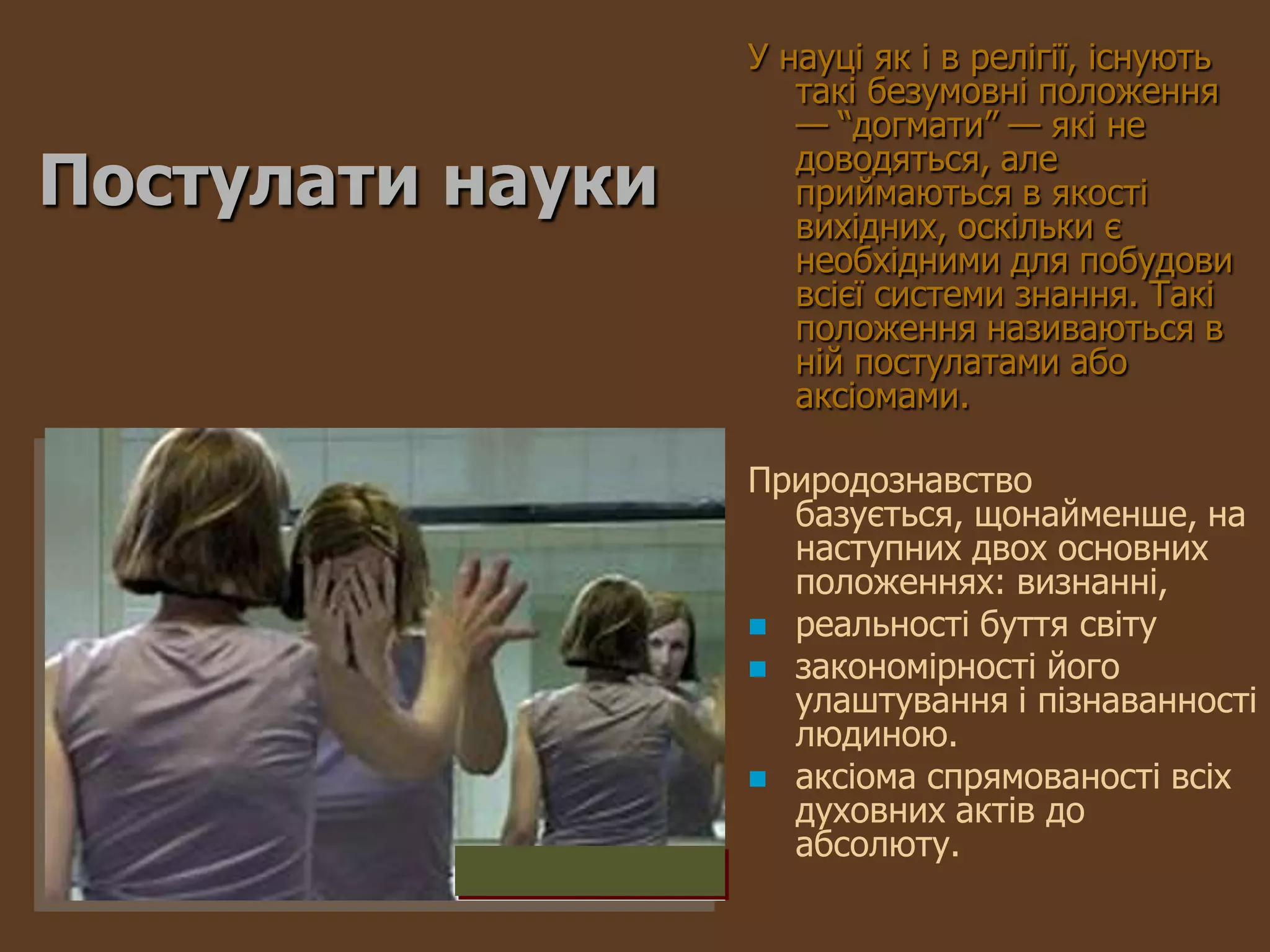 У науці як і в релігії, існують
                     такі безумовні положення
                     — ―догмати‖ — які не
Постулати науки      доводяться, але
                     приймаються в якості
                     вихідних, оскільки є
                     необхідними для побудови
                     всієї системи знання. Такі
                     положення називаються в
                     ній постулатами або
                     аксіомами.

                  Природознавство
                    базується, щонайменше, на
                    наступних двох основних
                    положеннях: визнанні,
                   реальності буття світу
                   закономірності його
                    улаштування і пізнаванності
                    людиною.
                   аксіома спрямованості всіх
                    духовних актів до
                    абсолюту.
 